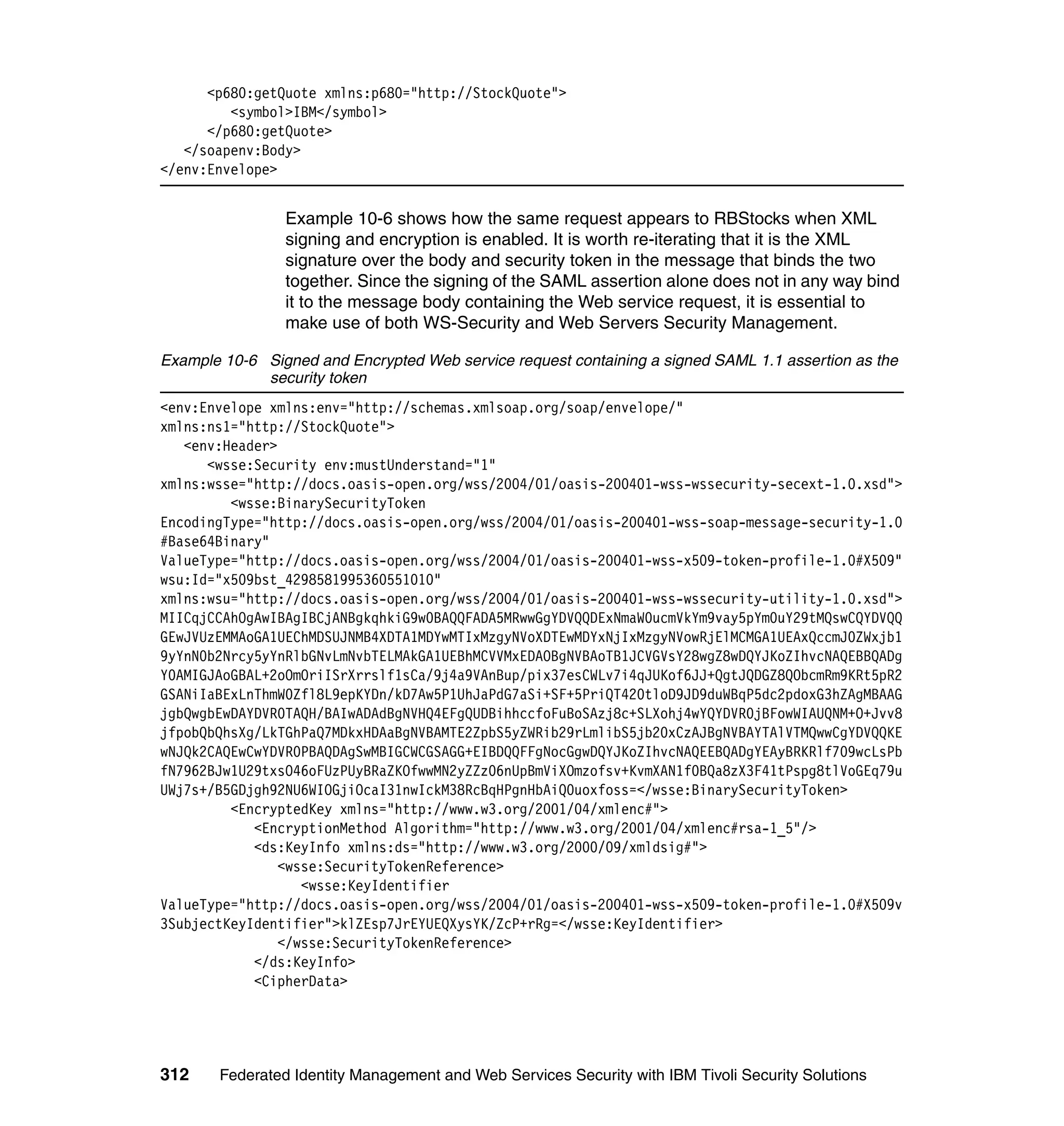 <p680:getQuote xmlns:p680="http://StockQuote">
         <symbol>IBM</symbol>
      </p680:getQuote>
   </soapenv:Body>
</env:Envelope>


                Example 10-6 shows how the same request appears to RBStocks when XML
                signing and encryption is enabled. It is worth re-iterating that it is the XML
                signature over the body and security token in the message that binds the two
                together. Since the signing of the SAML assertion alone does not in any way bind
                it to the message body containing the Web service request, it is essential to
                make use of both WS-Security and Web Servers Security Management.

Example 10-6 Signed and Encrypted Web service request containing a signed SAML 1.1 assertion as the
             security token
<env:Envelope xmlns:env="http://schemas.xmlsoap.org/soap/envelope/"
xmlns:ns1="http://StockQuote">
   <env:Header>
      <wsse:Security env:mustUnderstand="1"
xmlns:wsse="http://docs.oasis-open.org/wss/2004/01/oasis-200401-wss-wssecurity-secext-1.0.xsd">
         <wsse:BinarySecurityToken
EncodingType="http://docs.oasis-open.org/wss/2004/01/oasis-200401-wss-soap-message-security-1.0
#Base64Binary"
ValueType="http://docs.oasis-open.org/wss/2004/01/oasis-200401-wss-x509-token-profile-1.0#X509"
wsu:Id="x509bst_4298581995360551010"
xmlns:wsu="http://docs.oasis-open.org/wss/2004/01/oasis-200401-wss-wssecurity-utility-1.0.xsd">
MIICqjCCAhOgAwIBAgIBCjANBgkqhkiG9w0BAQQFADA5MRwwGgYDVQQDExNmaW0ucmVkYm9vay5pYm0uY29tMQswCQYDVQQ
GEwJVUzEMMAoGA1UEChMDSUJNMB4XDTA1MDYwMTIxMzgyNVoXDTEwMDYxNjIxMzgyNVowRjElMCMGA1UEAxQccmJ0ZWxjb1
9yYnN0b2Nrcy5yYnRlbGNvLmNvbTELMAkGA1UEBhMCVVMxEDAOBgNVBAoTB1JCVGVsY28wgZ8wDQYJKoZIhvcNAQEBBQADg
Y0AMIGJAoGBAL+2oOmOriISrXrrslf1sCa/9j4a9VAnBup/pix37esCWLv7i4qJUKof6JJ+QgtJQDGZ8QObcmRm9KRt5pR2
GSANiIaBExLnThmW0Zfl8L9epKYDn/kD7Aw5P1UhJaPdG7aSi+SF+5PriQT420tloD9JD9duWBqP5dc2pdoxG3hZAgMBAAG
jgbQwgbEwDAYDVR0TAQH/BAIwADAdBgNVHQ4EFgQUDBihhccfoFuBoSAzj8c+SLXohj4wYQYDVR0jBFowWIAUQNM+O+Jvv8
jfpobQbQhsXg/LkTGhPaQ7MDkxHDAaBgNVBAMTE2ZpbS5yZWRib29rLmlibS5jb20xCzAJBgNVBAYTAlVTMQwwCgYDVQQKE
wNJQk2CAQEwCwYDVR0PBAQDAgSwMBIGCWCGSAGG+EIBDQQFFgNocGgwDQYJKoZIhvcNAQEEBQADgYEAyBRKRlf709wcLsPb
fN7962BJw1U29txsO46oFUzPUyBRaZKOfwwMN2yZZz06nUpBmViXOmzofsv+KvmXAN1f0BQa8zX3F41tPspg8tlVoGEq79u
UWj7s+/B5GDjgh92NU6WIOGjiOcaI31nwIckM38RcBqHPgnHbAiQ0uoxfoss=</wsse:BinarySecurityToken>
         <EncryptedKey xmlns="http://www.w3.org/2001/04/xmlenc#">
            <EncryptionMethod Algorithm="http://www.w3.org/2001/04/xmlenc#rsa-1_5"/>
            <ds:KeyInfo xmlns:ds="http://www.w3.org/2000/09/xmldsig#">
                <wsse:SecurityTokenReference>
                   <wsse:KeyIdentifier
ValueType="http://docs.oasis-open.org/wss/2004/01/oasis-200401-wss-x509-token-profile-1.0#X509v
3SubjectKeyIdentifier">klZEsp7JrEYUEQXysYK/ZcP+rRg=</wsse:KeyIdentifier>
                </wsse:SecurityTokenReference>
            </ds:KeyInfo>
            <CipherData>




312    Federated Identity Management and Web Services Security with IBM Tivoli Security Solutions
 