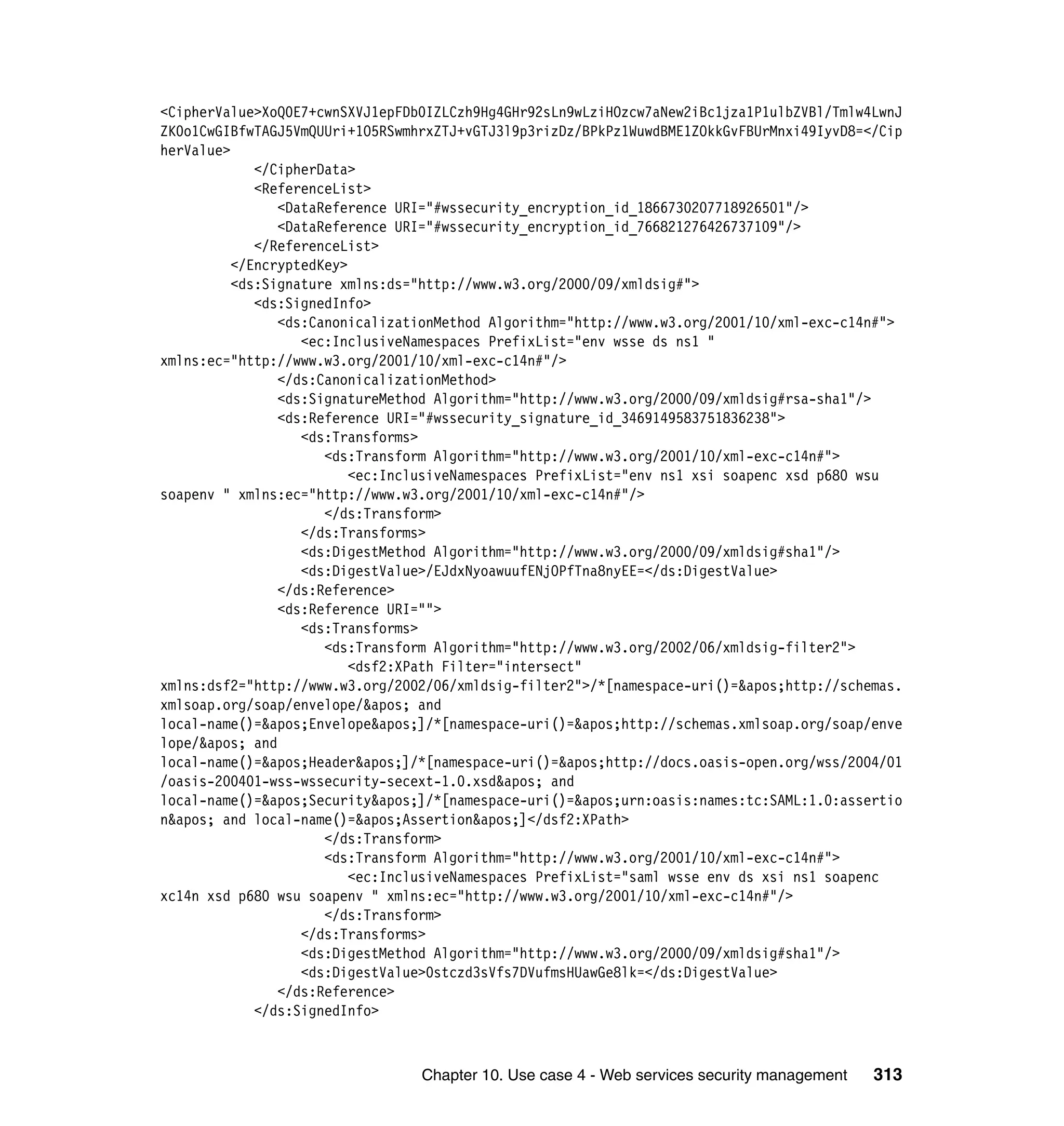 <CipherValue>XoQ0E7+cwnSXVJ1epFDb0IZLCzh9Hg4GHr92sLn9wLziHOzcw7aNew2iBc1jza1P1ulbZVBl/Tmlw4LwnJ
ZK0o1CwGIBfwTAGJ5VmQUUri+1O5RSwmhrxZTJ+vGTJ3l9p3rizDz/BPkPz1WuwdBME1ZOkkGvFBUrMnxi49IyvD8=</Cip
herValue>
             </CipherData>
             <ReferenceList>
                <DataReference URI="#wssecurity_encryption_id_1866730207718926501"/>
                <DataReference URI="#wssecurity_encryption_id_766821276426737109"/>
             </ReferenceList>
          </EncryptedKey>
          <ds:Signature xmlns:ds="http://www.w3.org/2000/09/xmldsig#">
             <ds:SignedInfo>
                <ds:CanonicalizationMethod Algorithm="http://www.w3.org/2001/10/xml-exc-c14n#">
                   <ec:InclusiveNamespaces PrefixList="env wsse ds ns1 "
xmlns:ec="http://www.w3.org/2001/10/xml-exc-c14n#"/>
                </ds:CanonicalizationMethod>
                <ds:SignatureMethod Algorithm="http://www.w3.org/2000/09/xmldsig#rsa-sha1"/>
                <ds:Reference URI="#wssecurity_signature_id_3469149583751836238">
                   <ds:Transforms>
                      <ds:Transform Algorithm="http://www.w3.org/2001/10/xml-exc-c14n#">
                          <ec:InclusiveNamespaces PrefixList="env ns1 xsi soapenc xsd p680 wsu
soapenv " xmlns:ec="http://www.w3.org/2001/10/xml-exc-c14n#"/>
                      </ds:Transform>
                   </ds:Transforms>
                   <ds:DigestMethod Algorithm="http://www.w3.org/2000/09/xmldsig#sha1"/>
                   <ds:DigestValue>/EJdxNyoawuufENjOPfTna8nyEE=</ds:DigestValue>
                </ds:Reference>
                <ds:Reference URI="">
                   <ds:Transforms>
                      <ds:Transform Algorithm="http://www.w3.org/2002/06/xmldsig-filter2">
                          <dsf2:XPath Filter="intersect"
xmlns:dsf2="http://www.w3.org/2002/06/xmldsig-filter2">/*[namespace-uri()='http://schemas.
xmlsoap.org/soap/envelope/' and
local-name()='Envelope']/*[namespace-uri()='http://schemas.xmlsoap.org/soap/enve
lope/' and
local-name()='Header']/*[namespace-uri()='http://docs.oasis-open.org/wss/2004/01
/oasis-200401-wss-wssecurity-secext-1.0.xsd' and
local-name()='Security']/*[namespace-uri()='urn:oasis:names:tc:SAML:1.0:assertio
n' and local-name()='Assertion']</dsf2:XPath>
                      </ds:Transform>
                      <ds:Transform Algorithm="http://www.w3.org/2001/10/xml-exc-c14n#">
                          <ec:InclusiveNamespaces PrefixList="saml wsse env ds xsi ns1 soapenc
xc14n xsd p680 wsu soapenv " xmlns:ec="http://www.w3.org/2001/10/xml-exc-c14n#"/>
                      </ds:Transform>
                   </ds:Transforms>
                   <ds:DigestMethod Algorithm="http://www.w3.org/2000/09/xmldsig#sha1"/>
                   <ds:DigestValue>0stczd3sVfs7DVufmsHUawGe8lk=</ds:DigestValue>
                </ds:Reference>
             </ds:SignedInfo>



                                 Chapter 10. Use case 4 - Web services security management   313
 