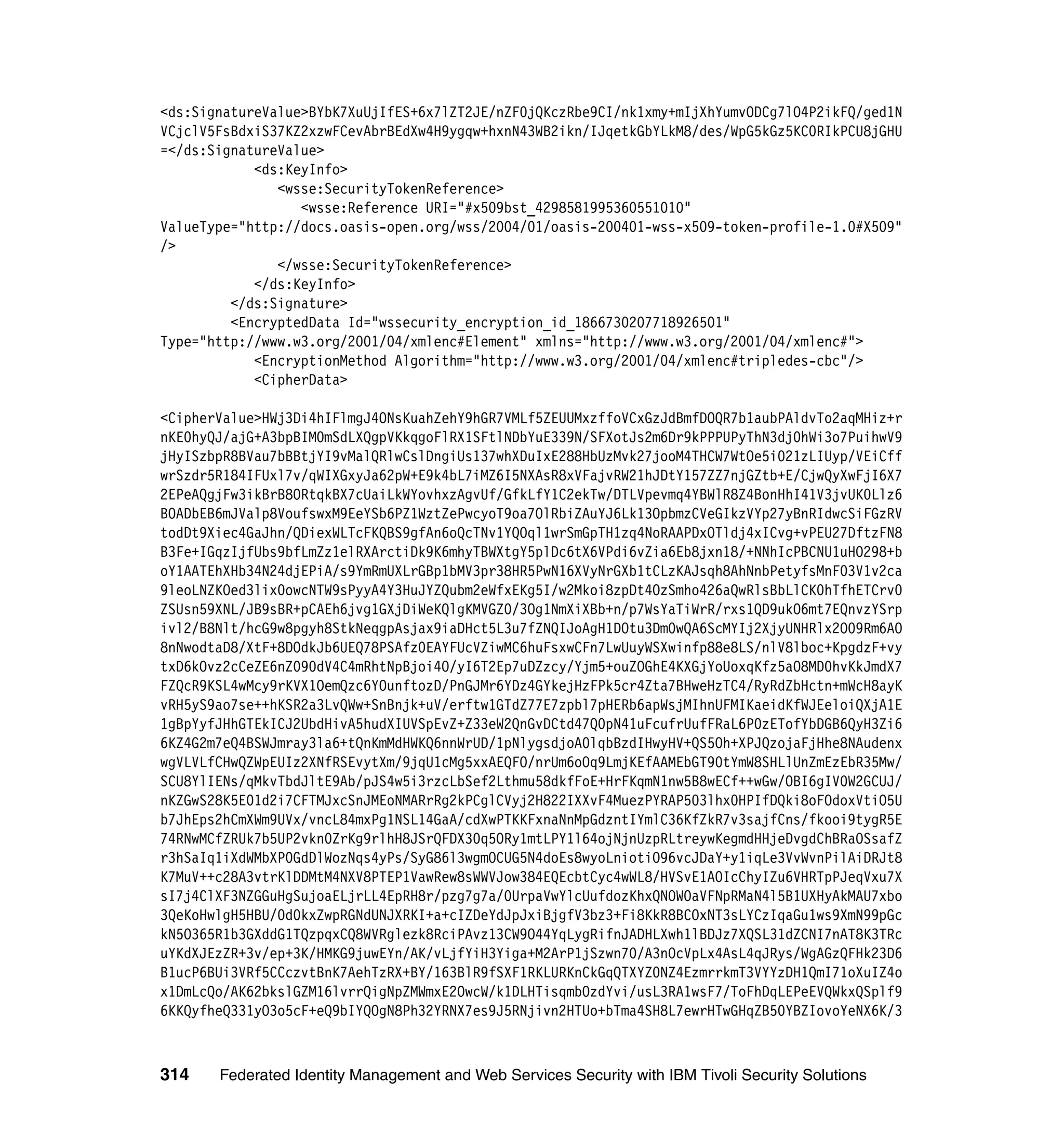 <ds:SignatureValue>BYbK7XuUjIfES+6x7lZT2JE/nZF0jQKczRbe9CI/nk1xmy+mIjXhYumvODCg7lO4P2ikFQ/ged1N
VCjclV5FsBdxiS37KZ2xzwFCevAbrBEdXw4H9ygqw+hxnN43WB2ikn/IJqetkGbYLkM8/des/WpG5kGz5KC0RIkPCU8jGHU
=</ds:SignatureValue>
            <ds:KeyInfo>
               <wsse:SecurityTokenReference>
                  <wsse:Reference URI="#x509bst_4298581995360551010"
ValueType="http://docs.oasis-open.org/wss/2004/01/oasis-200401-wss-x509-token-profile-1.0#X509"
/>
               </wsse:SecurityTokenReference>
            </ds:KeyInfo>
         </ds:Signature>
         <EncryptedData Id="wssecurity_encryption_id_1866730207718926501"
Type="http://www.w3.org/2001/04/xmlenc#Element" xmlns="http://www.w3.org/2001/04/xmlenc#">
            <EncryptionMethod Algorithm="http://www.w3.org/2001/04/xmlenc#tripledes-cbc"/>
            <CipherData>

<CipherValue>HWj3Di4hIFlmgJ4ONsKuahZehY9hGR7VMLf5ZEUUMxzffoVCxGzJdBmfDOQR7b1aubPAldvTo2aqMHiz+r
nKE0hyQJ/ajG+A3bpBIM0mSdLXQgpVKkqgoFlRX1SFtlNDbYuE339N/SFXotJs2m6Dr9kPPPUPyThN3dj0hWi3o7PuihwV9
jHyISzbpR8BVau7bBBtjYI9vMalQRlwCslDngiUs137whXDuIxE288HbUzMvk27jooM4THCW7WtOe5i021zLIUyp/VEiCff
wrSzdr5R184IFUxl7v/qWIXGxyJa62pW+E9k4bL7iMZ6I5NXAsR8xVFajvRW21hJDtY157ZZ7njGZtb+E/CjwQyXwFjI6X7
2EPeAQgjFw3ikBrB8ORtqkBX7cUaiLkWYovhxzAgvUf/GfkLfY1C2ekTw/DTLVpevmq4YBWlR8Z4BonHhI41V3jvUK0Llz6
BOADbEB6mJValp8VoufswxM9EeYSb6PZ1WztZePwcyoT9oa7OlRbiZAuYJ6Lk13OpbmzCVeGIkzVYp27yBnRIdwcSiFGzRV
todDt9Xiec4GaJhn/QDiexWLTcFKQBS9gfAn6oQcTNv1YQOql1wrSmGpTH1zq4NoRAAPDxOTldj4xICvg+vPEU27DftzFN8
B3Fe+IGqzIjfUbs9bfLmZz1elRXArctiDk9K6mhyTBWXtgY5plDc6tX6VPdi6vZia6Eb8jxn18/+NNhIcPBCNU1uHO298+b
oY1AATEhXHb34N24djEPiA/s9YmRmUXLrGBp1bMV3pr38HR5PwN16XVyNrGXb1tCLzKAJsqh8AhNnbPetyfsMnF03V1v2ca
9leoLNZKOed3lix0owcNTW9sPyyA4Y3HuJYZQubm2eWfxEKg5I/w2Mkoi8zpDt4OzSmho426aQwRlsBbLlCK0hTfhETCrv0
ZSUsn59XNL/JB9sBR+pCAEh6jvg1GXjDiWeKQlgKMVGZ0/3Og1NmXiXBb+n/p7WsYaTiWrR/rxs1QD9ukO6mt7EQnvzYSrp
ivl2/B8Nlt/hcG9w8pgyh8StkNeqgpAsjax9iaDHct5L3u7fZNQIJoAgH1DOtu3Dm0wQA6ScMYIj2XjyUNHRlx2O09Rm6AO
8nNwodtaD8/XtF+8DOdkJb6UEQ78PSAfz0EAYFUcVZiwMC6huFsxwCFn7LwUuyWSXwinfp88e8LS/nlV8lboc+KpgdzF+vy
txD6kOvz2cCeZE6nZ090dV4C4mRhtNpBjoi4O/yI6T2Ep7uDZzcy/Yjm5+ouZOGhE4KXGjYoUoxqKfz5aO8MD0hvKkJmdX7
FZQcR9KSL4wMcy9rKVX1OemQzc6YOunftozD/PnGJMr6YDz4GYkejHzFPk5cr4Zta7BHweHzTC4/RyRdZbHctn+mWcH8ayK
vRH5yS9ao7se++hKSR2a3LvQWw+SnBnjk+uV/erftw1GTdZ77E7zpbl7pHERb6apWsjMIhnUFMIKaeidKfWJEeloiQXjA1E
1gBpYyfJHhGTEkICJ2UbdHivA5hudXIUVSpEvZ+Z33eW2QnGvDCtd47Q0pN41uFcufrUufFRaL6P0zETofYbDGB6QyH3Zi6
6KZ4G2m7eQ4BSWJmray3la6+tQnKmMdHWKQ6nnWrUD/1pNlygsdjoA0lqbBzdIHwyHV+QS5Oh+XPJQzojaFjHhe8NAudenx
wgVLVLfCHwQZWpEUIz2XNfRSEvytXm/9jqU1cMg5xxAEQFO/nrUm6oOq9LmjKEfAAMEbGT90tYmW8SHLlUnZmEzEbR35Mw/
SCU8YlIENs/qMkvTbdJltE9Ab/pJS4w5i3rzcLbSef2Lthmu58dkfFoE+HrFKqmN1nw5B8wECf++wGw/OBI6gIV0W2GCUJ/
nKZGwS28K5E01d2i7CFTMJxcSnJMEoNMARrRg2kPCglCVyj2H822IXXvF4MuezPYRAP503lhx0HPIfDQki8oFOdoxVtiO5U
b7JhEps2hCmXWm9UVx/vncL84mxPg1NSL14GaA/cdXwPTKKFxnaNnMpGdzntIYmlC36KfZkR7v3sajfCns/fkooi9tygR5E
74RNwMCfZRUk7b5UP2vkn0ZrKg9rlhH8JSrQFDX30q5ORy1mtLPY1l64ojNjnUzpRLtreywKegmdHHjeDvgdChBRaOSsafZ
r3hSaIq1iXdWMbXP0GdDlWozNqs4yPs/SyG86l3wgmOCUG5N4doEs8wyoLniotiO96vcJDaY+y1iqLe3VvWvnPilAiDRJt8
K7MuV++c28A3vtrKlDDMtM4NXV8PTEP1VawRew8sWWVJow384EQEcbtCyc4wWL8/HVSvE1AOIcChyIZu6VHRTpPJeqVxu7X
sI7j4ClXF3NZGGuHgSujoaELjrLL4EpRH8r/pzg7g7a/0UrpaVwYlcUufdozKhxQNOWOaVFNpRMaN4l5B1UXHyAkMAU7xbo
3QeKoHwlgH5HBU/0d0kxZwpRGNdUNJXRKI+a+cIZDeYdJpJxiBjgfV3bz3+Fi8KkR8BCOxNT3sLYCzIqaGu1ws9XmN99pGc
kN5O365R1b3GXddG1TQzpqxCQ8WVRglezk8RciPAvz13CW9O44YqLygRifnJADHLXwh1lBDJz7XQSL31dZCNI7nAT8K3TRc
uYKdXJEzZR+3v/ep+3K/HMKG9juwEYn/AK/vLjfYiH3Yiga+M2ArP1jSzwn70/A3nOcVpLx4AsL4qJRys/WgAGzQFHk23D6
B1ucP6BUi3VRf5CCczvtBnK7AehTzRX+BY/163BlR9fSXF1RKLURKnCkGqQTXYZ0NZ4EzmrrkmT3VYYzDH1QmI71oXuIZ4o
x1DmLcQo/AK62bkslGZM16lvrrQigNpZMWmxE2OwcW/k1DLHTisqmbOzdYvi/usL3RA1wsF7/ToFhDqLEPeEVQWkxQSplf9
6KKQyfheQ331yO3o5cF+eQ9bIYQOgN8Ph32YRNX7es9J5RNjivn2HTUo+bTma4SH8L7ewrHTwGHqZB50YBZIovoYeNX6K/3



314    Federated Identity Management and Web Services Security with IBM Tivoli Security Solutions
 
