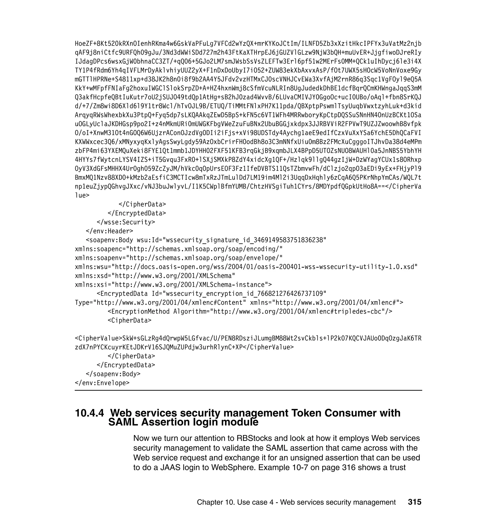 HoeZF+8Kt520kRXnOIenhRKma4w6GskVaPFuLg7VFCd2wYzQX+mrKYKoJCtIm/ILNFD5Zb3xXzitHkcIPFYx3uVatMz2njb
qAF9j8niCtfc9URFQh09gJu/3Nd3dWWiSDd727m2h43FtKaXTHrpEJ6jGUZVlGLzw9NjW3bQH+muUvER+JjgfiwoDJreRIy
IJdagDPcs6wsxGjW0bhnaCC3ZT/+qQ06+5GJo2LM7smJWsbSsVsZLEFTw3Erl6pf51w2MErFs0MM+QCk1uIhDycj6le3i4X
TY1P4fRdm6Yh4qIVFLMrDyAklvhiyUUZ2yX+F1nDxDoUbyI7iO52+ZUW83ekXbAxvxAsP/fOt7UWX5sHOcW5VoNnVoxe9Gy
mGTTlHPRNe+S4811xp+d38JK2h8n0i8f9b2AA4Y5JFdv2vzHTMxCJ0scVNHJCvEWa3XvfAjM2rnR86q3Sqc1VgFOyl9eQ5A
KkY+wMFpfFNIaFg2hoxuIWGClSlokSrpZD+A+HZ4hxnWmj8cSfmVcuNLRIn8UgJudedkDhBE1dcfBqrQCmKHWngaJqqS3mM
Q3akfHcpfeQBtIuKutr7oU2jSUJO49tdQp1AtHg+sB2hJ0zad4WvvB/6LUvaCMIVJY0GgoOc+ucI0UBo/oAql+fbn8SrKQJ
d/+7/Zm8wi8D6Xld6l9Y1tr8Wcl/hTvOJL9B/ETUQ/TiMMtFNlxPH7K11pda/QBXptpPswmlTsyUuqbVwxtzyhLuk+d3kid
ArqyqRWsWhexbkXu3PtpQ+Fyq5dp7sLKQAAkqZEwD5BpS+kFN5c6VT1WFh4MRRwboryKpCtpDQSSuSNnHN4OnUzBCKt1OSa
uOGLyUclaJKDHGsp9po2I+z4nMkmURi0mUWGKFbgVWeZzuFuBNx2UbuBGGjxkdpx3JJRBVViR2FPVwT9UZJZwoowhB8vfpk
O/oI+XnwM31Ot4nGOQ6W6UjzrAConOJzdVgODIi2iFjs+xVi98UDSTdy4Aychg1aeE9edIfCzxVuXxYSa6YchE5DhQCaFVI
KXWWxcec3Q6/xMNyxyqKxlyAgsSwyLgdy59AzOxbCrirFHOodBh8o3C3mNNfxUiu0m8Bz2FMcXuCgggoITJhvDa38d4eMPm
zbFP4mi63YXEMQuXeki8FYE1Qt1mmb1JDYHH02FXF51KFB3rqGkjB9xqmbJLX4BPpD5UTOZsNUO8WAUHl0a5JnNBS5YbhYH
4HYYs7fWytcnLYSV4IZS+iT5Gvqu3FxR0+lSXjSMXkP8ZdY4xidcXg1QF+/Hzlqk9llgQ44gzIjW+DzWYagYCUx1s8ORhxp
OyV3XdGFsMHHX4Ur0gh059ZcZyJM/hVkc0qOpUrsEOF3Fz1IfeDVBTS11QsTZbmvwFh/dClzjo2qpO3aEDi9yEx+FHjyPl9
BmxMQ1Nzv88XD0+kMzb2aEsfiC3MCTIcw8mTxRzJTmLulDd7LM19im4Ml2i3UqqDxHqhly6zCqA6Q5PKrNhpYmCAs/WQL7t
np1euZjypQGhvgJXxc/vNJ3buJwlyvL/I1K5CWplBfmYUMB/ChtzHVSgiTuh1CYrs/8MDYpdfQGpkUtHo8A==</CipherVa
lue>
            </CipherData>
         </EncryptedData>
      </wsse:Security>
   </env:Header>
   <soapenv:Body wsu:Id="wssecurity_signature_id_3469149583751836238"
xmlns:soapenc="http://schemas.xmlsoap.org/soap/encoding/"
xmlns:soapenv="http://schemas.xmlsoap.org/soap/envelope/"
xmlns:wsu="http://docs.oasis-open.org/wss/2004/01/oasis-200401-wss-wssecurity-utility-1.0.xsd"
xmlns:xsd="http://www.w3.org/2001/XMLSchema"
xmlns:xsi="http://www.w3.org/2001/XMLSchema-instance">
      <EncryptedData Id="wssecurity_encryption_id_766821276426737109"
Type="http://www.w3.org/2001/04/xmlenc#Content" xmlns="http://www.w3.org/2001/04/xmlenc#">
         <EncryptionMethod Algorithm="http://www.w3.org/2001/04/xmlenc#tripledes-cbc"/>
         <CipherData>

<CipherValue>SkW+sGLzRg4dQrwpW5LGfvac/U/PEN8RDsziJLumgBM88Wt2svCkbls+lP2k07KQCVJAUo0DqOzgJaK6TR
zdX7nPYCKcuyrKEtJDKrV16SJQMuZUPdjw3urhRlynC+XP</CipherValue>
         </CipherData>
      </EncryptedData>
   </soapenv:Body>
</env:Envelope>



10.4.4 Web services security management Token Consumer with
       SAML Assertion login module
                Now we turn our attention to RBStocks and look at how it employs Web services
                security management to validate the SAML assertion that came across with the
                Web service request and exchange it for an unsigned assertion that can be used
                to do a JAAS login to WebSphere. Example 10-7 on page 316 shows a trust



                                 Chapter 10. Use case 4 - Web services security management   315
 