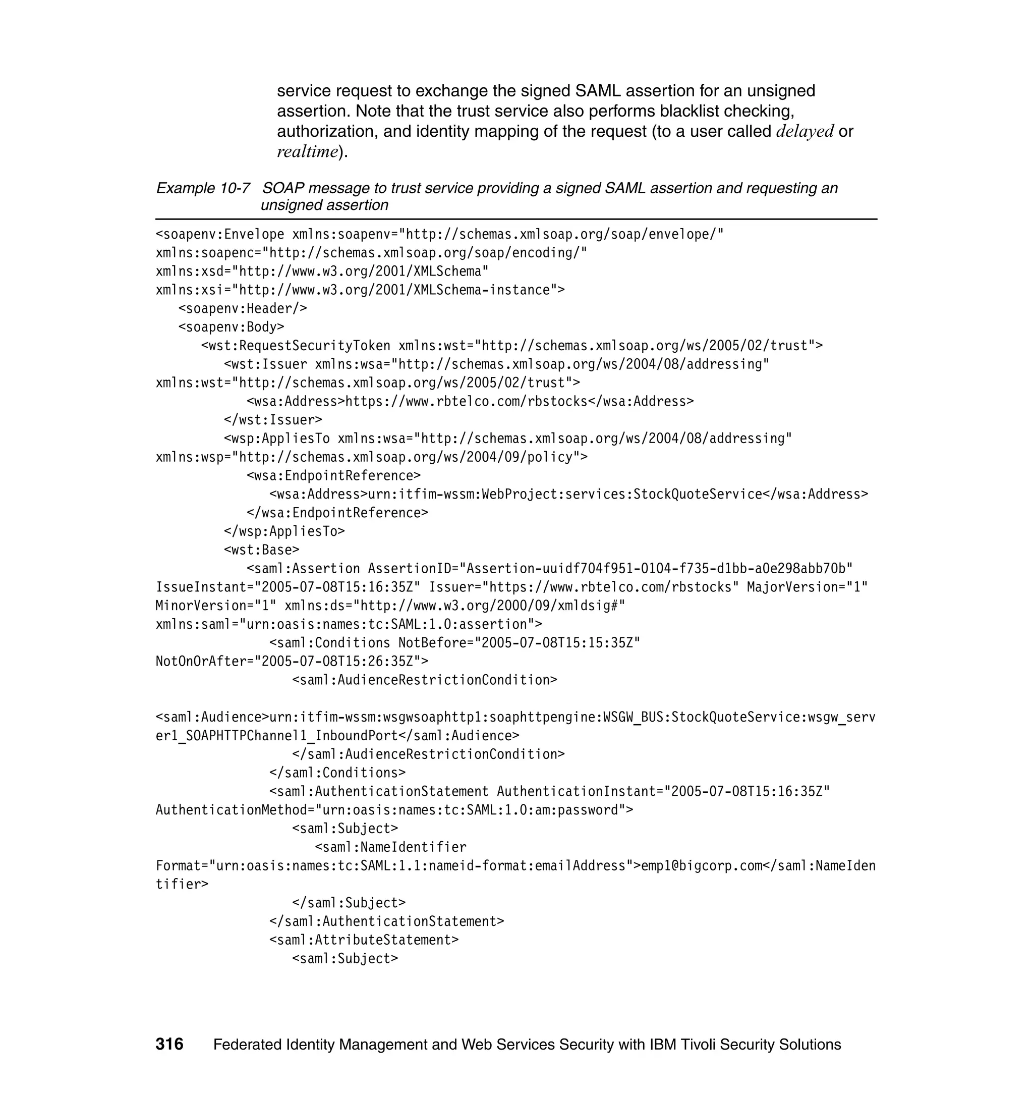 service request to exchange the signed SAML assertion for an unsigned
                assertion. Note that the trust service also performs blacklist checking,
                authorization, and identity mapping of the request (to a user called delayed or
                realtime).
Example 10-7 SOAP message to trust service providing a signed SAML assertion and requesting an
             unsigned assertion
<soapenv:Envelope xmlns:soapenv="http://schemas.xmlsoap.org/soap/envelope/"
xmlns:soapenc="http://schemas.xmlsoap.org/soap/encoding/"
xmlns:xsd="http://www.w3.org/2001/XMLSchema"
xmlns:xsi="http://www.w3.org/2001/XMLSchema-instance">
   <soapenv:Header/>
   <soapenv:Body>
      <wst:RequestSecurityToken xmlns:wst="http://schemas.xmlsoap.org/ws/2005/02/trust">
         <wst:Issuer xmlns:wsa="http://schemas.xmlsoap.org/ws/2004/08/addressing"
xmlns:wst="http://schemas.xmlsoap.org/ws/2005/02/trust">
            <wsa:Address>https://www.rbtelco.com/rbstocks</wsa:Address>
         </wst:Issuer>
         <wsp:AppliesTo xmlns:wsa="http://schemas.xmlsoap.org/ws/2004/08/addressing"
xmlns:wsp="http://schemas.xmlsoap.org/ws/2004/09/policy">
            <wsa:EndpointReference>
               <wsa:Address>urn:itfim-wssm:WebProject:services:StockQuoteService</wsa:Address>
            </wsa:EndpointReference>
         </wsp:AppliesTo>
         <wst:Base>
            <saml:Assertion AssertionID="Assertion-uuidf704f951-0104-f735-d1bb-a0e298abb70b"
IssueInstant="2005-07-08T15:16:35Z" Issuer="https://www.rbtelco.com/rbstocks" MajorVersion="1"
MinorVersion="1" xmlns:ds="http://www.w3.org/2000/09/xmldsig#"
xmlns:saml="urn:oasis:names:tc:SAML:1.0:assertion">
               <saml:Conditions NotBefore="2005-07-08T15:15:35Z"
NotOnOrAfter="2005-07-08T15:26:35Z">
                  <saml:AudienceRestrictionCondition>

<saml:Audience>urn:itfim-wssm:wsgwsoaphttp1:soaphttpengine:WSGW_BUS:StockQuoteService:wsgw_serv
er1_SOAPHTTPChannel1_InboundPort</saml:Audience>
                  </saml:AudienceRestrictionCondition>
               </saml:Conditions>
               <saml:AuthenticationStatement AuthenticationInstant="2005-07-08T15:16:35Z"
AuthenticationMethod="urn:oasis:names:tc:SAML:1.0:am:password">
                  <saml:Subject>
                     <saml:NameIdentifier
Format="urn:oasis:names:tc:SAML:1.1:nameid-format:emailAddress">emp1@bigcorp.com</saml:NameIden
tifier>
                  </saml:Subject>
               </saml:AuthenticationStatement>
               <saml:AttributeStatement>
                  <saml:Subject>




316    Federated Identity Management and Web Services Security with IBM Tivoli Security Solutions
 
