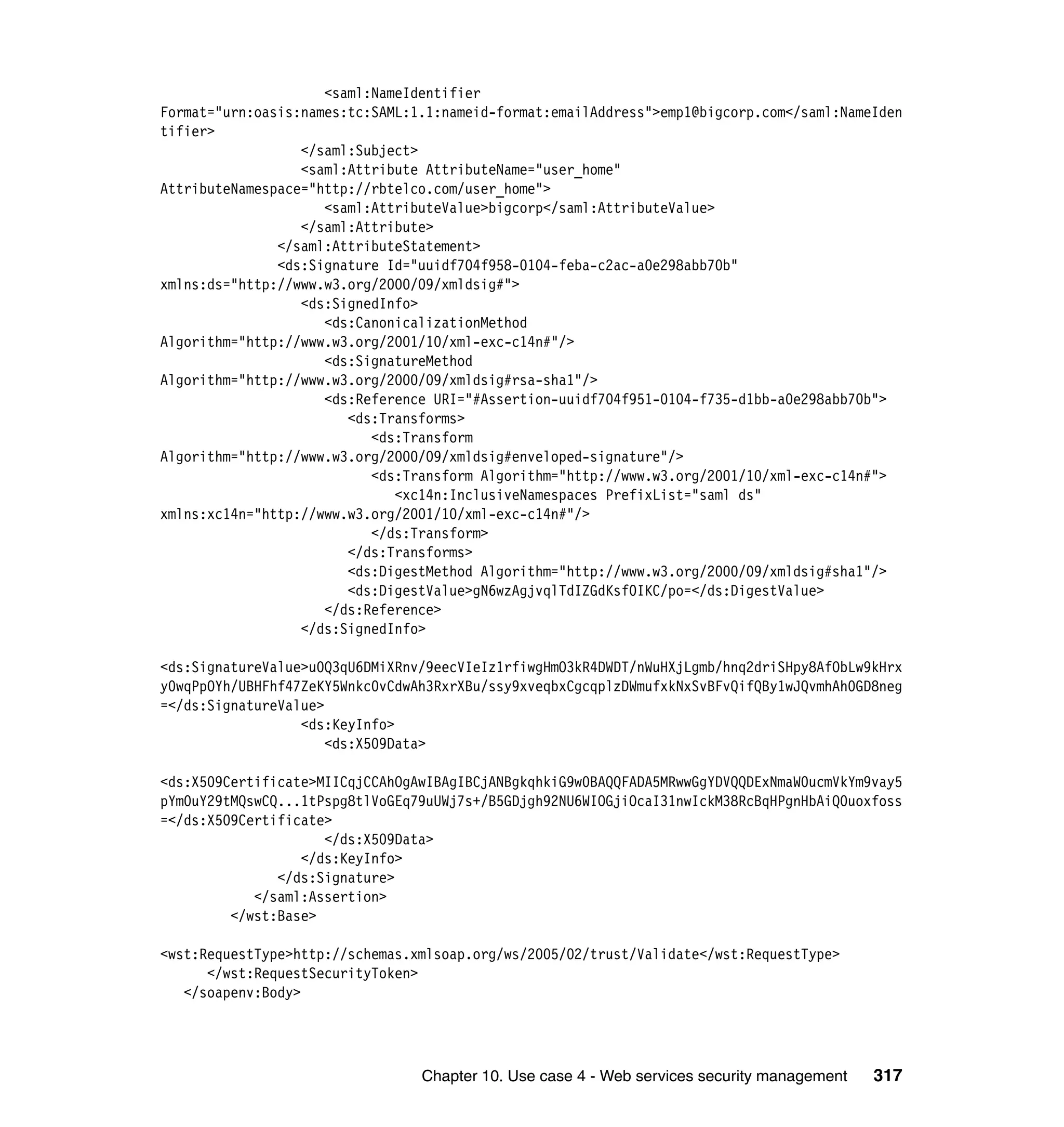 <saml:NameIdentifier
Format="urn:oasis:names:tc:SAML:1.1:nameid-format:emailAddress">emp1@bigcorp.com</saml:NameIden
tifier>
                  </saml:Subject>
                  <saml:Attribute AttributeName="user_home"
AttributeNamespace="http://rbtelco.com/user_home">
                     <saml:AttributeValue>bigcorp</saml:AttributeValue>
                  </saml:Attribute>
               </saml:AttributeStatement>
               <ds:Signature Id="uuidf704f958-0104-feba-c2ac-a0e298abb70b"
xmlns:ds="http://www.w3.org/2000/09/xmldsig#">
                  <ds:SignedInfo>
                     <ds:CanonicalizationMethod
Algorithm="http://www.w3.org/2001/10/xml-exc-c14n#"/>
                     <ds:SignatureMethod
Algorithm="http://www.w3.org/2000/09/xmldsig#rsa-sha1"/>
                     <ds:Reference URI="#Assertion-uuidf704f951-0104-f735-d1bb-a0e298abb70b">
                        <ds:Transforms>
                           <ds:Transform
Algorithm="http://www.w3.org/2000/09/xmldsig#enveloped-signature"/>
                           <ds:Transform Algorithm="http://www.w3.org/2001/10/xml-exc-c14n#">
                              <xc14n:InclusiveNamespaces PrefixList="saml ds"
xmlns:xc14n="http://www.w3.org/2001/10/xml-exc-c14n#"/>
                           </ds:Transform>
                        </ds:Transforms>
                        <ds:DigestMethod Algorithm="http://www.w3.org/2000/09/xmldsig#sha1"/>
                        <ds:DigestValue>gN6wzAgjvqlTdIZGdKsf0IKC/po=</ds:DigestValue>
                     </ds:Reference>
                  </ds:SignedInfo>

<ds:SignatureValue>u0Q3qU6DMiXRnv/9eecVIeIz1rfiwgHmO3kR4DWDT/nWuHXjLgmb/hnq2driSHpy8AfObLw9kHrx
y0wqPpOYh/UBHFhf47ZeKY5Wnkc0vCdwAh3RxrXBu/ssy9xveqbxCgcqplzDWmufxkNxSvBFvQifQBy1wJQvmhAh0GD8neg
=</ds:SignatureValue>
                  <ds:KeyInfo>
                      <ds:X509Data>

<ds:X509Certificate>MIICqjCCAhOgAwIBAgIBCjANBgkqhkiG9w0BAQQFADA5MRwwGgYDVQQDExNmaW0ucmVkYm9vay5
pYm0uY29tMQswCQ...1tPspg8tlVoGEq79uUWj7s+/B5GDjgh92NU6WIOGjiOcaI31nwIckM38RcBqHPgnHbAiQ0uoxfoss
=</ds:X509Certificate>
                     </ds:X509Data>
                  </ds:KeyInfo>
               </ds:Signature>
            </saml:Assertion>
         </wst:Base>

<wst:RequestType>http://schemas.xmlsoap.org/ws/2005/02/trust/Validate</wst:RequestType>
      </wst:RequestSecurityToken>
   </soapenv:Body>




                                 Chapter 10. Use case 4 - Web services security management   317
 