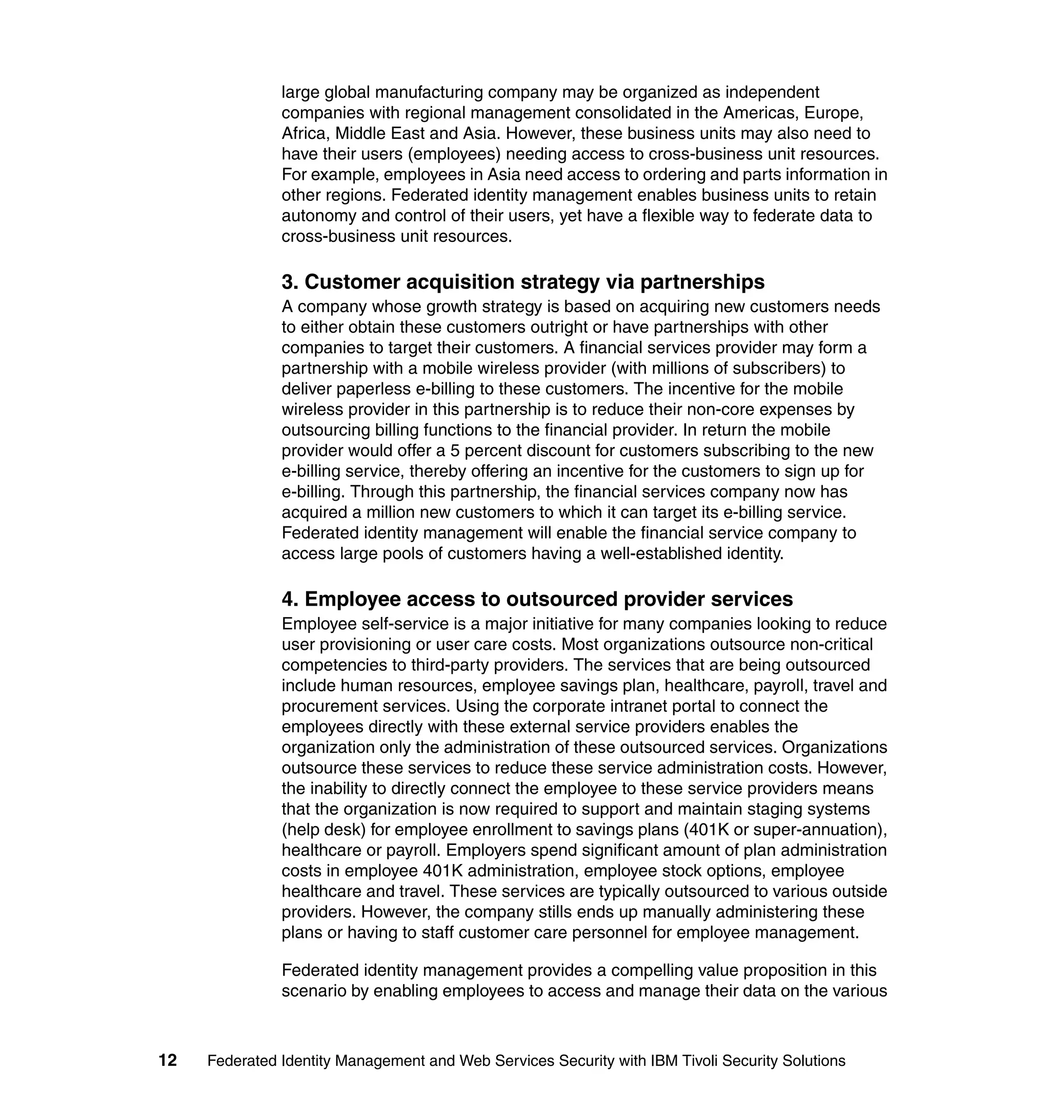 large global manufacturing company may be organized as independent
               companies with regional management consolidated in the Americas, Europe,
               Africa, Middle East and Asia. However, these business units may also need to
               have their users (employees) needing access to cross-business unit resources.
               For example, employees in Asia need access to ordering and parts information in
               other regions. Federated identity management enables business units to retain
               autonomy and control of their users, yet have a flexible way to federate data to
               cross-business unit resources.

               3. Customer acquisition strategy via partnerships
               A company whose growth strategy is based on acquiring new customers needs
               to either obtain these customers outright or have partnerships with other
               companies to target their customers. A financial services provider may form a
               partnership with a mobile wireless provider (with millions of subscribers) to
               deliver paperless e-billing to these customers. The incentive for the mobile
               wireless provider in this partnership is to reduce their non-core expenses by
               outsourcing billing functions to the financial provider. In return the mobile
               provider would offer a 5 percent discount for customers subscribing to the new
               e-billing service, thereby offering an incentive for the customers to sign up for
               e-billing. Through this partnership, the financial services company now has
               acquired a million new customers to which it can target its e-billing service.
               Federated identity management will enable the financial service company to
               access large pools of customers having a well-established identity.

               4. Employee access to outsourced provider services
               Employee self-service is a major initiative for many companies looking to reduce
               user provisioning or user care costs. Most organizations outsource non-critical
               competencies to third-party providers. The services that are being outsourced
               include human resources, employee savings plan, healthcare, payroll, travel and
               procurement services. Using the corporate intranet portal to connect the
               employees directly with these external service providers enables the
               organization only the administration of these outsourced services. Organizations
               outsource these services to reduce these service administration costs. However,
               the inability to directly connect the employee to these service providers means
               that the organization is now required to support and maintain staging systems
               (help desk) for employee enrollment to savings plans (401K or super-annuation),
               healthcare or payroll. Employers spend significant amount of plan administration
               costs in employee 401K administration, employee stock options, employee
               healthcare and travel. These services are typically outsourced to various outside
               providers. However, the company stills ends up manually administering these
               plans or having to staff customer care personnel for employee management.

               Federated identity management provides a compelling value proposition in this
               scenario by enabling employees to access and manage their data on the various



12   Federated Identity Management and Web Services Security with IBM Tivoli Security Solutions
 