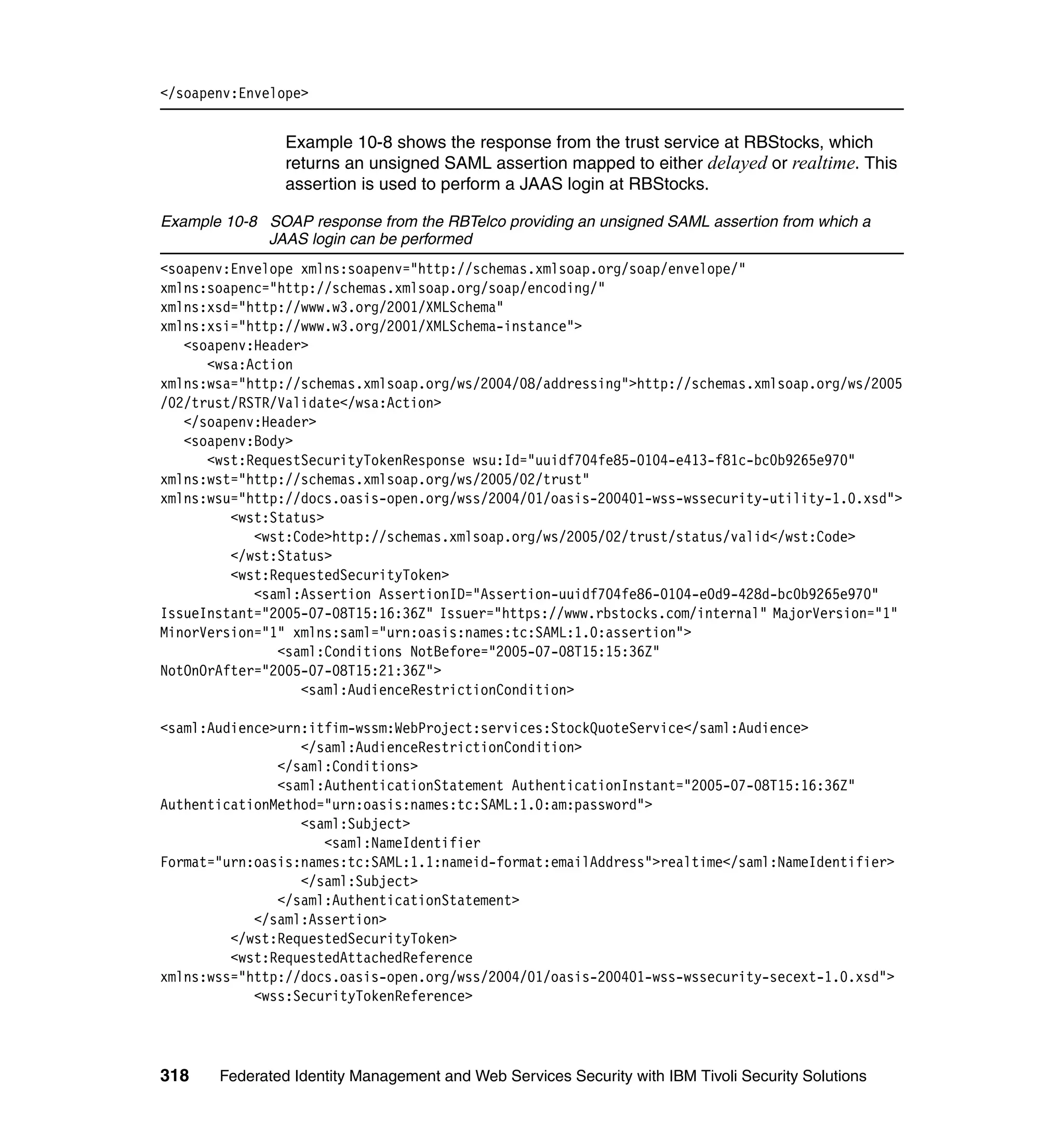 </soapenv:Envelope>


                Example 10-8 shows the response from the trust service at RBStocks, which
                returns an unsigned SAML assertion mapped to either delayed or realtime. This
                assertion is used to perform a JAAS login at RBStocks.

Example 10-8 SOAP response from the RBTelco providing an unsigned SAML assertion from which a
             JAAS login can be performed
<soapenv:Envelope xmlns:soapenv="http://schemas.xmlsoap.org/soap/envelope/"
xmlns:soapenc="http://schemas.xmlsoap.org/soap/encoding/"
xmlns:xsd="http://www.w3.org/2001/XMLSchema"
xmlns:xsi="http://www.w3.org/2001/XMLSchema-instance">
   <soapenv:Header>
      <wsa:Action
xmlns:wsa="http://schemas.xmlsoap.org/ws/2004/08/addressing">http://schemas.xmlsoap.org/ws/2005
/02/trust/RSTR/Validate</wsa:Action>
   </soapenv:Header>
   <soapenv:Body>
      <wst:RequestSecurityTokenResponse wsu:Id="uuidf704fe85-0104-e413-f81c-bc0b9265e970"
xmlns:wst="http://schemas.xmlsoap.org/ws/2005/02/trust"
xmlns:wsu="http://docs.oasis-open.org/wss/2004/01/oasis-200401-wss-wssecurity-utility-1.0.xsd">
         <wst:Status>
            <wst:Code>http://schemas.xmlsoap.org/ws/2005/02/trust/status/valid</wst:Code>
         </wst:Status>
         <wst:RequestedSecurityToken>
            <saml:Assertion AssertionID="Assertion-uuidf704fe86-0104-e0d9-428d-bc0b9265e970"
IssueInstant="2005-07-08T15:16:36Z" Issuer="https://www.rbstocks.com/internal" MajorVersion="1"
MinorVersion="1" xmlns:saml="urn:oasis:names:tc:SAML:1.0:assertion">
               <saml:Conditions NotBefore="2005-07-08T15:15:36Z"
NotOnOrAfter="2005-07-08T15:21:36Z">
                  <saml:AudienceRestrictionCondition>

<saml:Audience>urn:itfim-wssm:WebProject:services:StockQuoteService</saml:Audience>
                  </saml:AudienceRestrictionCondition>
               </saml:Conditions>
               <saml:AuthenticationStatement AuthenticationInstant="2005-07-08T15:16:36Z"
AuthenticationMethod="urn:oasis:names:tc:SAML:1.0:am:password">
                  <saml:Subject>
                     <saml:NameIdentifier
Format="urn:oasis:names:tc:SAML:1.1:nameid-format:emailAddress">realtime</saml:NameIdentifier>
                  </saml:Subject>
               </saml:AuthenticationStatement>
            </saml:Assertion>
         </wst:RequestedSecurityToken>
         <wst:RequestedAttachedReference
xmlns:wss="http://docs.oasis-open.org/wss/2004/01/oasis-200401-wss-wssecurity-secext-1.0.xsd">
            <wss:SecurityTokenReference>




318    Federated Identity Management and Web Services Security with IBM Tivoli Security Solutions
 