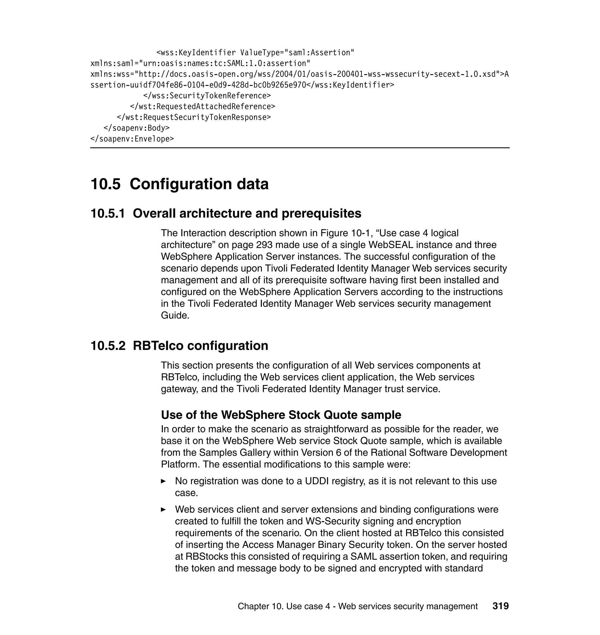 <wss:KeyIdentifier ValueType="saml:Assertion"
xmlns:saml="urn:oasis:names:tc:SAML:1.0:assertion"
xmlns:wss="http://docs.oasis-open.org/wss/2004/01/oasis-200401-wss-wssecurity-secext-1.0.xsd">A
ssertion-uuidf704fe86-0104-e0d9-428d-bc0b9265e970</wss:KeyIdentifier>
            </wss:SecurityTokenReference>
         </wst:RequestedAttachedReference>
      </wst:RequestSecurityTokenResponse>
   </soapenv:Body>
</soapenv:Envelope>




10.5 Configuration data
10.5.1 Overall architecture and prerequisites
                The Interaction description shown in Figure 10-1, “Use case 4 logical
                architecture” on page 293 made use of a single WebSEAL instance and three
                WebSphere Application Server instances. The successful configuration of the
                scenario depends upon Tivoli Federated Identity Manager Web services security
                management and all of its prerequisite software having first been installed and
                configured on the WebSphere Application Servers according to the instructions
                in the Tivoli Federated Identity Manager Web services security management
                Guide.


10.5.2 RBTelco configuration
                This section presents the configuration of all Web services components at
                RBTelco, including the Web services client application, the Web services
                gateway, and the Tivoli Federated Identity Manager trust service.

                Use of the WebSphere Stock Quote sample
                In order to make the scenario as straightforward as possible for the reader, we
                base it on the WebSphere Web service Stock Quote sample, which is available
                from the Samples Gallery within Version 6 of the Rational Software Development
                Platform. The essential modifications to this sample were:
                   No registration was done to a UDDI registry, as it is not relevant to this use
                   case.
                   Web services client and server extensions and binding configurations were
                   created to fulfill the token and WS-Security signing and encryption
                   requirements of the scenario. On the client hosted at RBTelco this consisted
                   of inserting the Access Manager Binary Security token. On the server hosted
                   at RBStocks this consisted of requiring a SAML assertion token, and requiring
                   the token and message body to be signed and encrypted with standard


                                  Chapter 10. Use case 4 - Web services security management    319
 