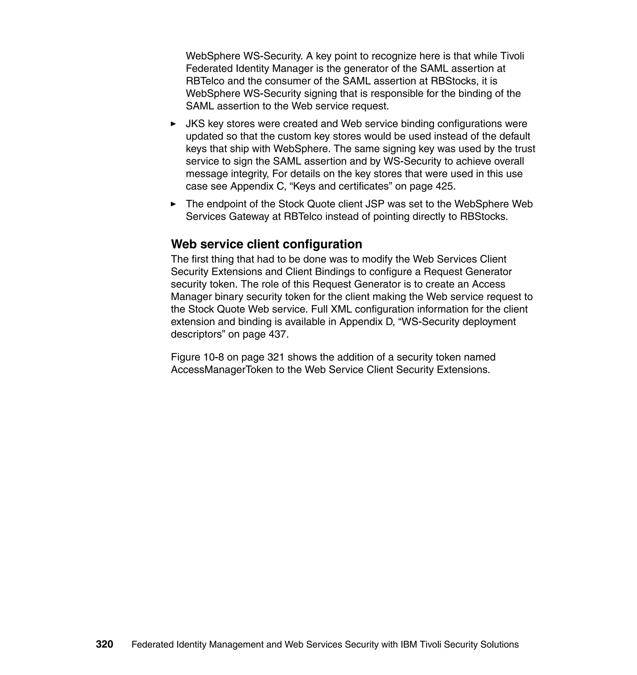 WebSphere WS-Security. A key point to recognize here is that while Tivoli
                  Federated Identity Manager is the generator of the SAML assertion at
                  RBTelco and the consumer of the SAML assertion at RBStocks, it is
                  WebSphere WS-Security signing that is responsible for the binding of the
                  SAML assertion to the Web service request.
                  JKS key stores were created and Web service binding configurations were
                  updated so that the custom key stores would be used instead of the default
                  keys that ship with WebSphere. The same signing key was used by the trust
                  service to sign the SAML assertion and by WS-Security to achieve overall
                  message integrity, For details on the key stores that were used in this use
                  case see Appendix C, “Keys and certificates” on page 425.
                  The endpoint of the Stock Quote client JSP was set to the WebSphere Web
                  Services Gateway at RBTelco instead of pointing directly to RBStocks.

               Web service client configuration
               The first thing that had to be done was to modify the Web Services Client
               Security Extensions and Client Bindings to configure a Request Generator
               security token. The role of this Request Generator is to create an Access
               Manager binary security token for the client making the Web service request to
               the Stock Quote Web service. Full XML configuration information for the client
               extension and binding is available in Appendix D, “WS-Security deployment
               descriptors” on page 437.

               Figure 10-8 on page 321 shows the addition of a security token named
               AccessManagerToken to the Web Service Client Security Extensions.




320   Federated Identity Management and Web Services Security with IBM Tivoli Security Solutions
 