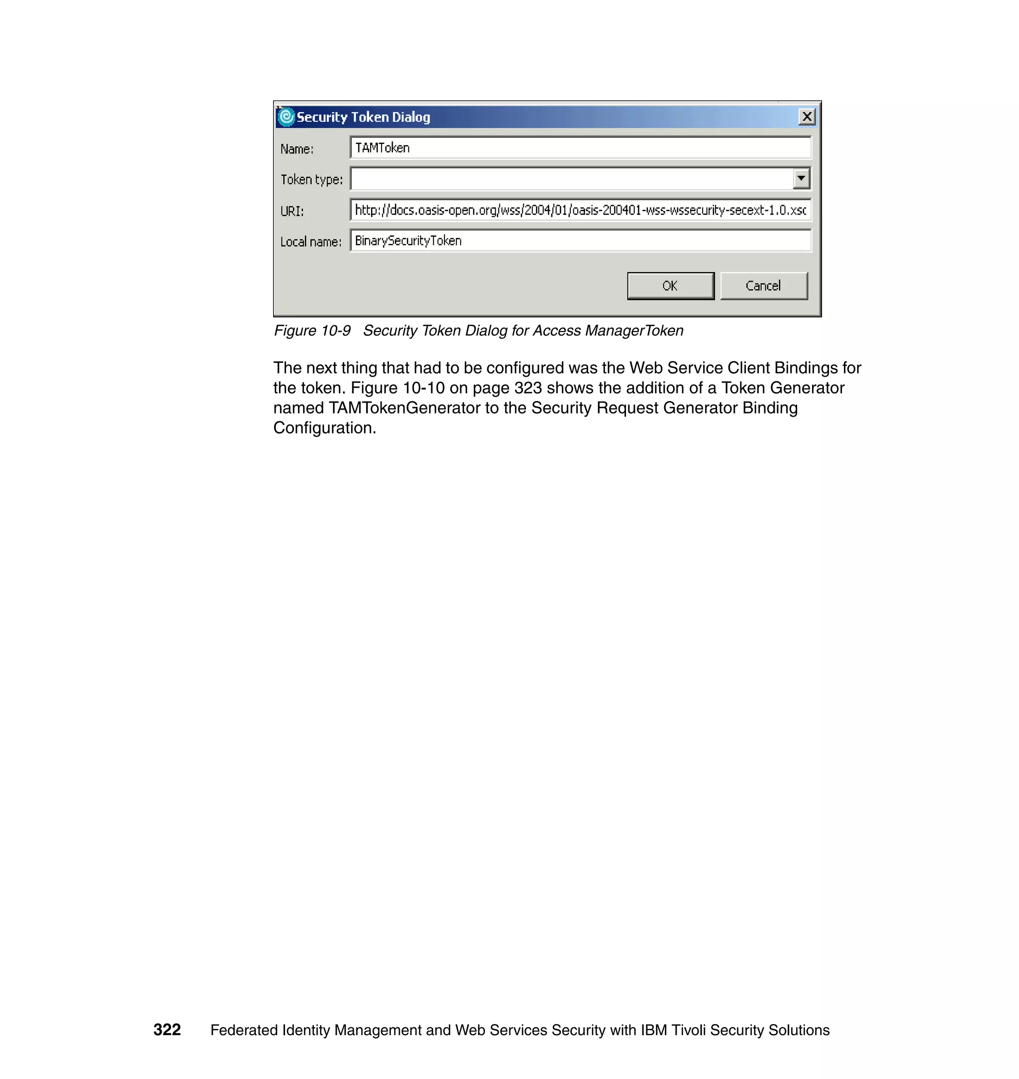 Figure 10-9 Security Token Dialog for Access ManagerToken

               The next thing that had to be configured was the Web Service Client Bindings for
               the token. Figure 10-10 on page 323 shows the addition of a Token Generator
               named TAMTokenGenerator to the Security Request Generator Binding
               Configuration.




322   Federated Identity Management and Web Services Security with IBM Tivoli Security Solutions
 