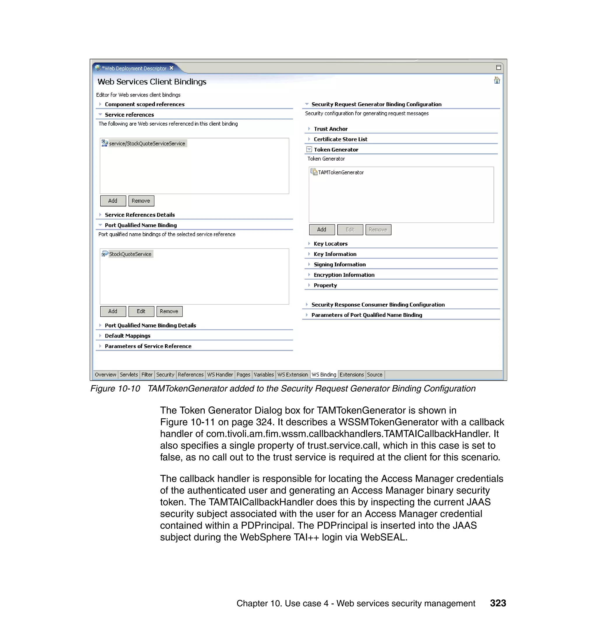Figure 10-10 TAMTokenGenerator added to the Security Request Generator Binding Configuration

                The Token Generator Dialog box for TAMTokenGenerator is shown in
                Figure 10-11 on page 324. It describes a WSSMTokenGenerator with a callback
                handler of com.tivoli.am.fim.wssm.callbackhandlers.TAMTAICallbackHandler. It
                also specifies a single property of trust.service.call, which in this case is set to
                false, as no call out to the trust service is required at the client for this scenario.

                The callback handler is responsible for locating the Access Manager credentials
                of the authenticated user and generating an Access Manager binary security
                token. The TAMTAICallbackHandler does this by inspecting the current JAAS
                security subject associated with the user for an Access Manager credential
                contained within a PDPrincipal. The PDPrincipal is inserted into the JAAS
                subject during the WebSphere TAI++ login via WebSEAL.




                                   Chapter 10. Use case 4 - Web services security management       323
 