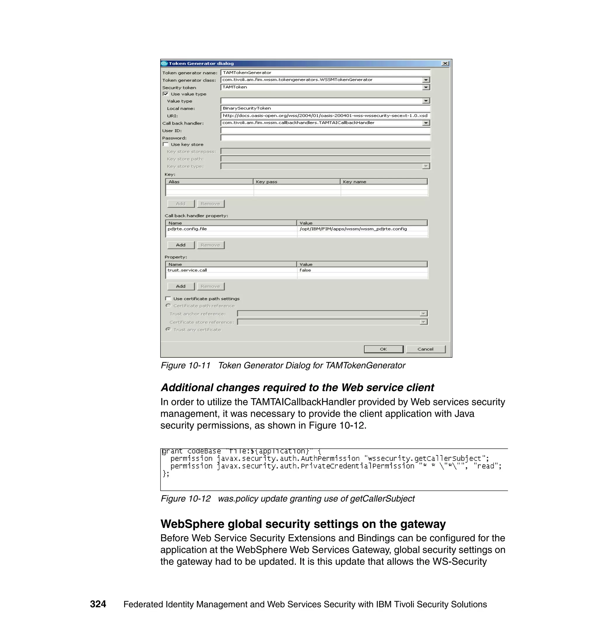 Figure 10-11 Token Generator Dialog for TAMTokenGenerator

               Additional changes required to the Web service client
               In order to utilize the TAMTAICallbackHandler provided by Web services security
               management, it was necessary to provide the client application with Java
               security permissions, as shown in Figure 10-12.




               Figure 10-12 was.policy update granting use of getCallerSubject


               WebSphere global security settings on the gateway
               Before Web Service Security Extensions and Bindings can be configured for the
               application at the WebSphere Web Services Gateway, global security settings on
               the gateway had to be updated. It is this update that allows the WS-Security



324   Federated Identity Management and Web Services Security with IBM Tivoli Security Solutions
 
