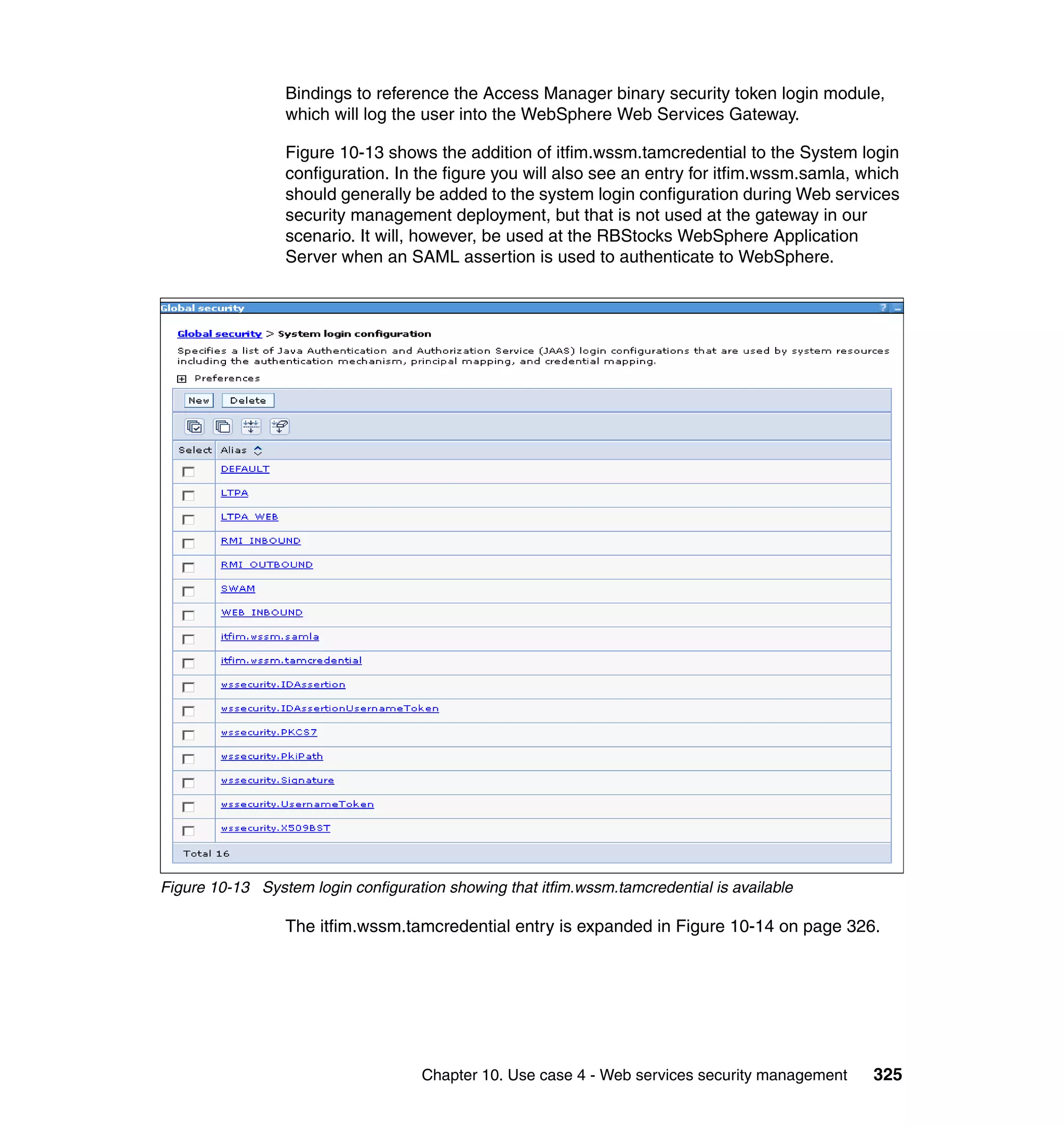 Bindings to reference the Access Manager binary security token login module,
                 which will log the user into the WebSphere Web Services Gateway.

                 Figure 10-13 shows the addition of itfim.wssm.tamcredential to the System login
                 configuration. In the figure you will also see an entry for itfim.wssm.samla, which
                 should generally be added to the system login configuration during Web services
                 security management deployment, but that is not used at the gateway in our
                 scenario. It will, however, be used at the RBStocks WebSphere Application
                 Server when an SAML assertion is used to authenticate to WebSphere.




Figure 10-13 System login configuration showing that itfim.wssm.tamcredential is available

                 The itfim.wssm.tamcredential entry is expanded in Figure 10-14 on page 326.




                                     Chapter 10. Use case 4 - Web services security management   325
 