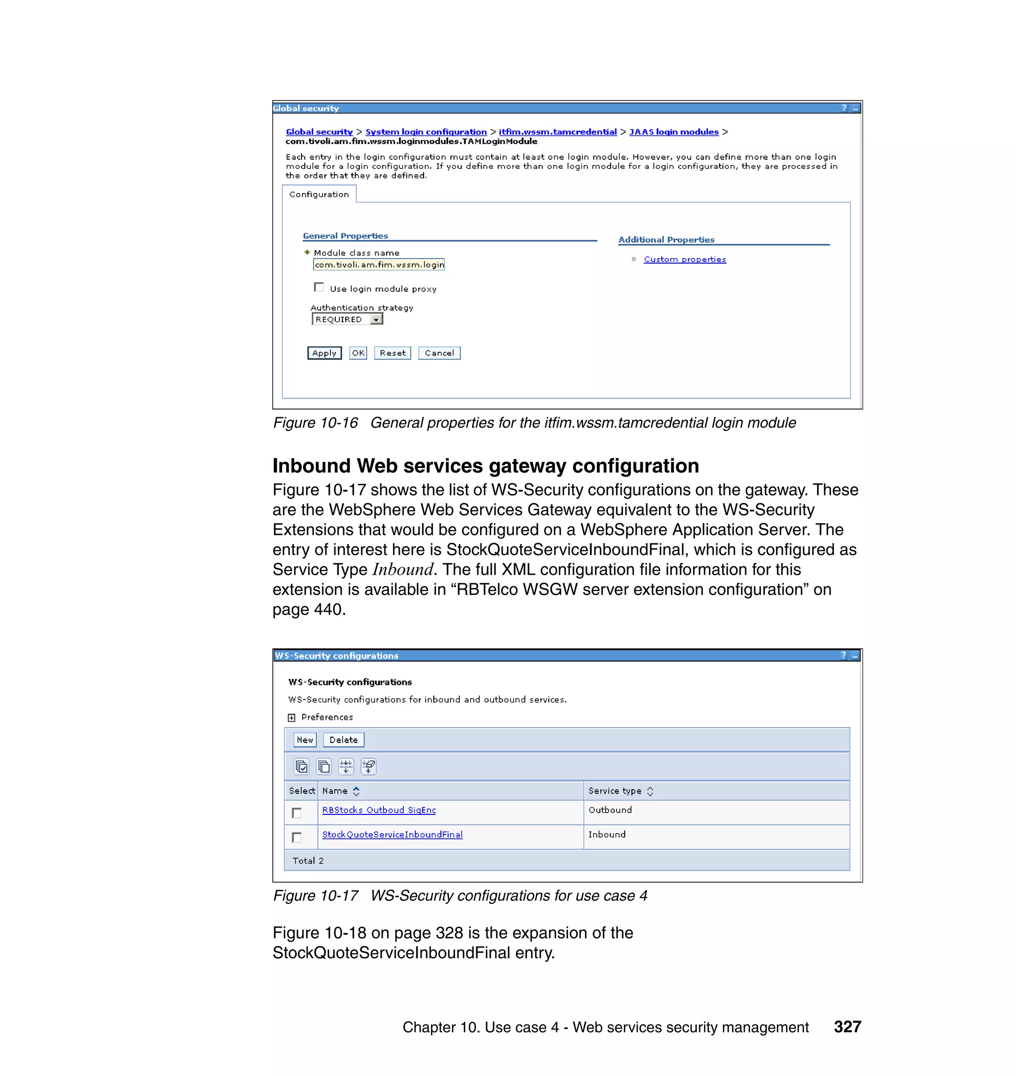 Figure 10-16 General properties for the itfim.wssm.tamcredential login module


Inbound Web services gateway configuration
Figure 10-17 shows the list of WS-Security configurations on the gateway. These
are the WebSphere Web Services Gateway equivalent to the WS-Security
Extensions that would be configured on a WebSphere Application Server. The
entry of interest here is StockQuoteServiceInboundFinal, which is configured as
Service Type Inbound. The full XML configuration file information for this
extension is available in “RBTelco WSGW server extension configuration” on
page 440.




Figure 10-17 WS-Security configurations for use case 4

Figure 10-18 on page 328 is the expansion of the
StockQuoteServiceInboundFinal entry.



                   Chapter 10. Use case 4 - Web services security management    327
 