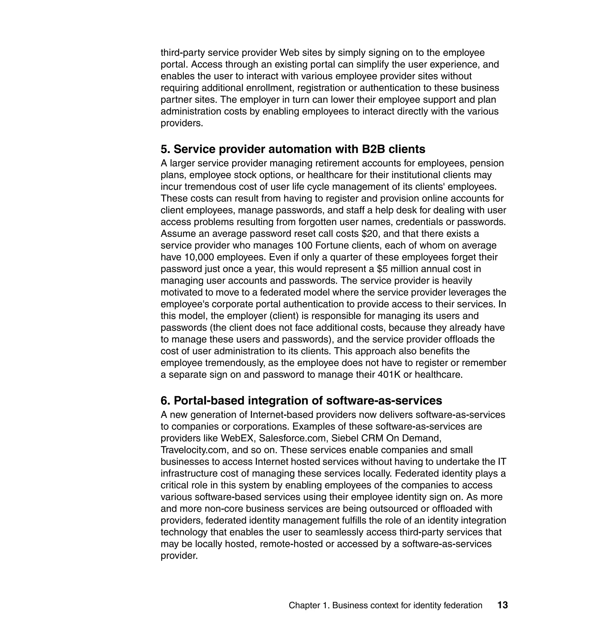 third-party service provider Web sites by simply signing on to the employee
portal. Access through an existing portal can simplify the user experience, and
enables the user to interact with various employee provider sites without
requiring additional enrollment, registration or authentication to these business
partner sites. The employer in turn can lower their employee support and plan
administration costs by enabling employees to interact directly with the various
providers.

5. Service provider automation with B2B clients
A larger service provider managing retirement accounts for employees, pension
plans, employee stock options, or healthcare for their institutional clients may
incur tremendous cost of user life cycle management of its clients' employees.
These costs can result from having to register and provision online accounts for
client employees, manage passwords, and staff a help desk for dealing with user
access problems resulting from forgotten user names, credentials or passwords.
Assume an average password reset call costs $20, and that there exists a
service provider who manages 100 Fortune clients, each of whom on average
have 10,000 employees. Even if only a quarter of these employees forget their
password just once a year, this would represent a $5 million annual cost in
managing user accounts and passwords. The service provider is heavily
motivated to move to a federated model where the service provider leverages the
employee's corporate portal authentication to provide access to their services. In
this model, the employer (client) is responsible for managing its users and
passwords (the client does not face additional costs, because they already have
to manage these users and passwords), and the service provider offloads the
cost of user administration to its clients. This approach also benefits the
employee tremendously, as the employee does not have to register or remember
a separate sign on and password to manage their 401K or healthcare.

6. Portal-based integration of software-as-services
A new generation of Internet-based providers now delivers software-as-services
to companies or corporations. Examples of these software-as-services are
providers like WebEX, Salesforce.com, Siebel CRM On Demand,
Travelocity.com, and so on. These services enable companies and small
businesses to access Internet hosted services without having to undertake the IT
infrastructure cost of managing these services locally. Federated identity plays a
critical role in this system by enabling employees of the companies to access
various software-based services using their employee identity sign on. As more
and more non-core business services are being outsourced or offloaded with
providers, federated identity management fulfills the role of an identity integration
technology that enables the user to seamlessly access third-party services that
may be locally hosted, remote-hosted or accessed by a software-as-services
provider.




                               Chapter 1. Business context for identity federation   13
 