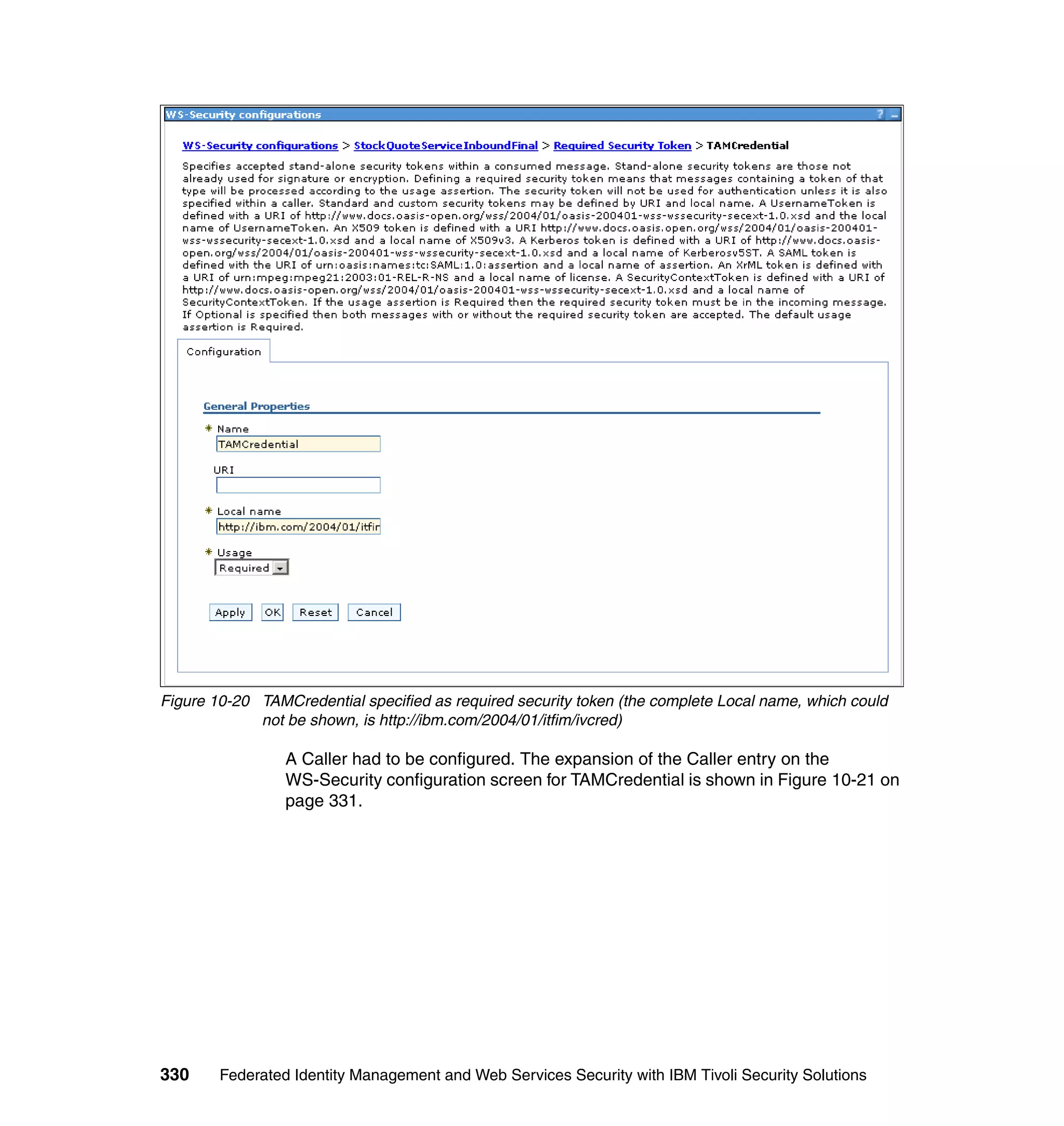 Figure 10-20 TAMCredential specified as required security token (the complete Local name, which could
             not be shown, is http://ibm.com/2004/01/itfim/ivcred)

                 A Caller had to be configured. The expansion of the Caller entry on the
                 WS-Security configuration screen for TAMCredential is shown in Figure 10-21 on
                 page 331.




330     Federated Identity Management and Web Services Security with IBM Tivoli Security Solutions
 