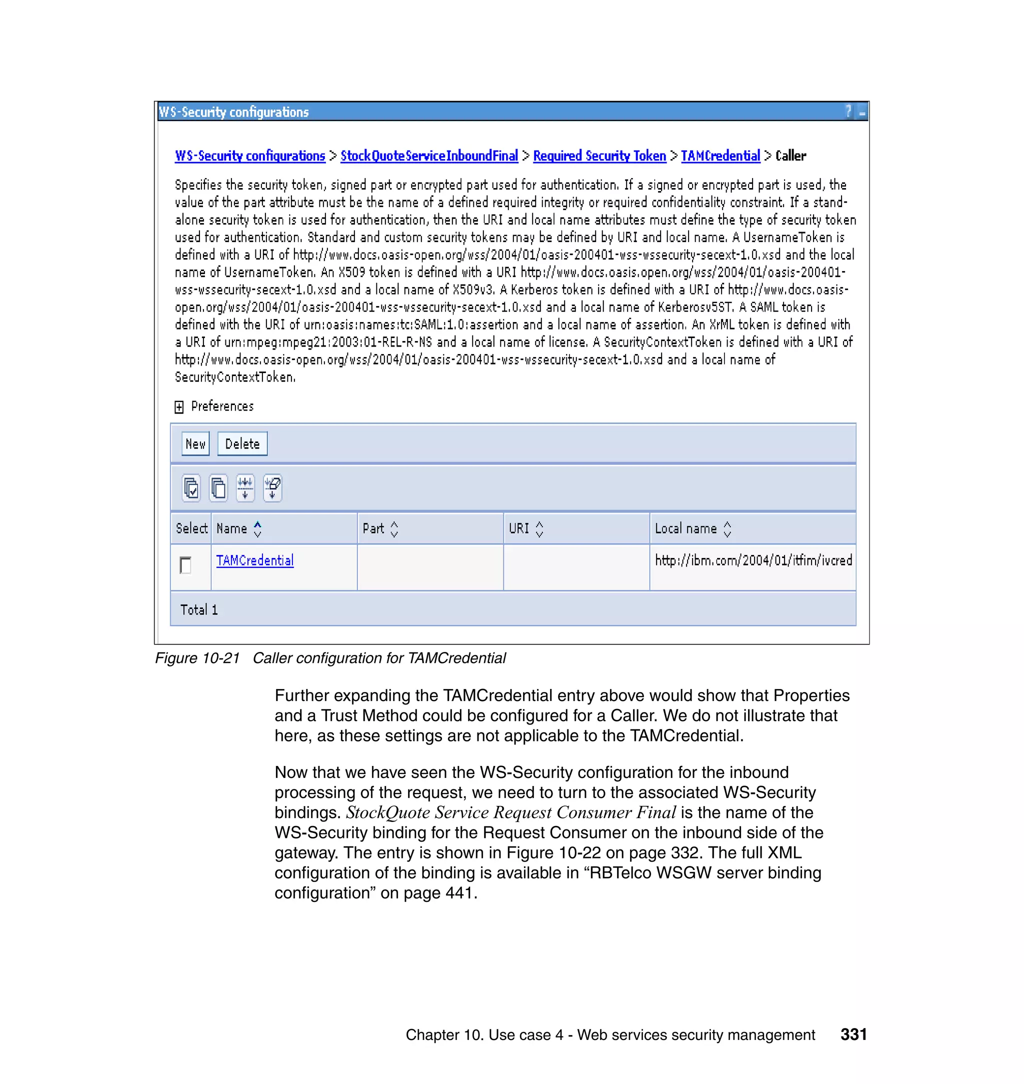 Figure 10-21 Caller configuration for TAMCredential

                 Further expanding the TAMCredential entry above would show that Properties
                 and a Trust Method could be configured for a Caller. We do not illustrate that
                 here, as these settings are not applicable to the TAMCredential.

                 Now that we have seen the WS-Security configuration for the inbound
                 processing of the request, we need to turn to the associated WS-Security
                 bindings. StockQuote Service Request Consumer Final is the name of the
                 WS-Security binding for the Request Consumer on the inbound side of the
                 gateway. The entry is shown in Figure 10-22 on page 332. The full XML
                 configuration of the binding is available in “RBTelco WSGW server binding
                 configuration” on page 441.




                                    Chapter 10. Use case 4 - Web services security management   331
 