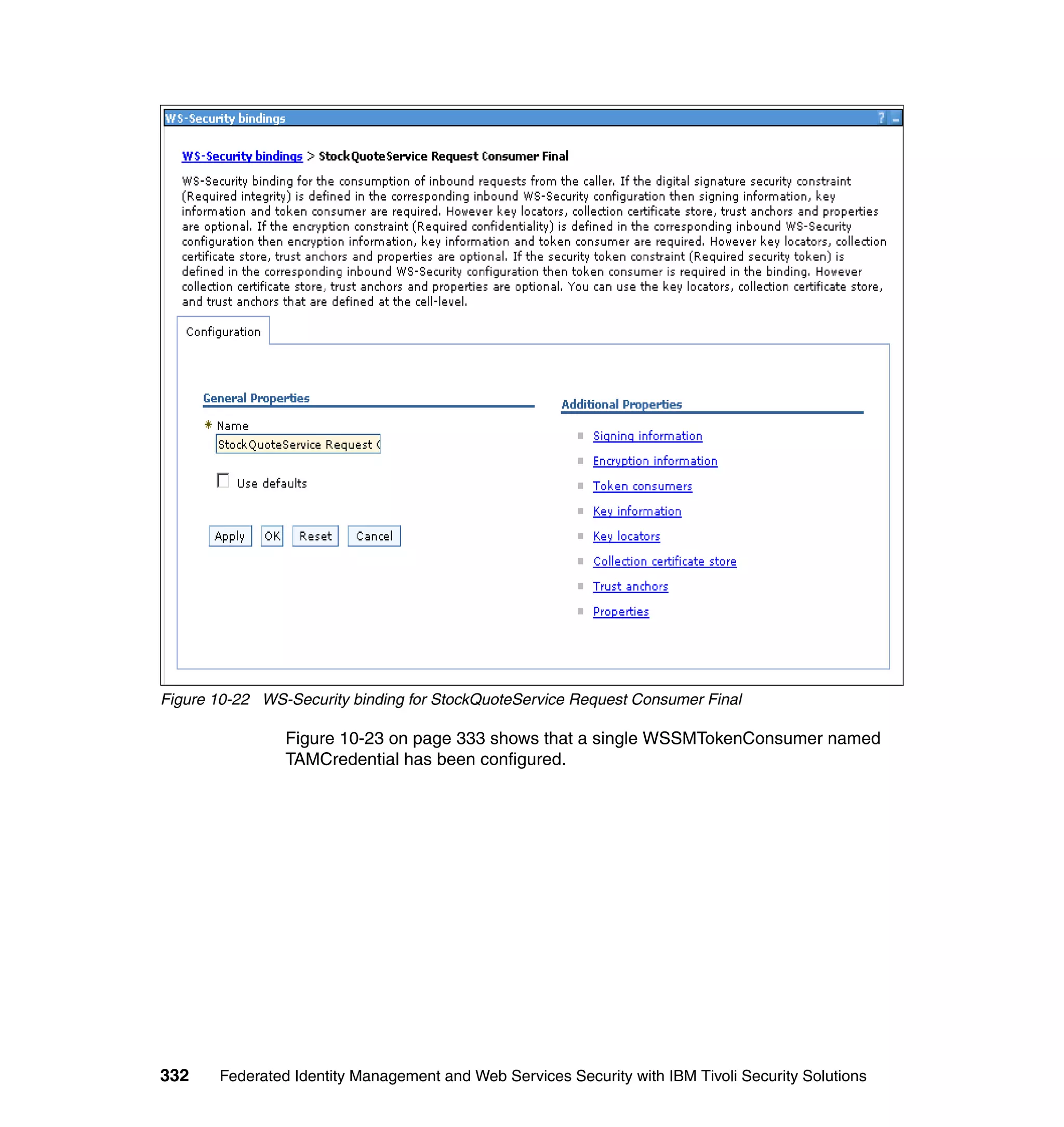 Figure 10-22 WS-Security binding for StockQuoteService Request Consumer Final

                Figure 10-23 on page 333 shows that a single WSSMTokenConsumer named
                TAMCredential has been configured.




332    Federated Identity Management and Web Services Security with IBM Tivoli Security Solutions
 