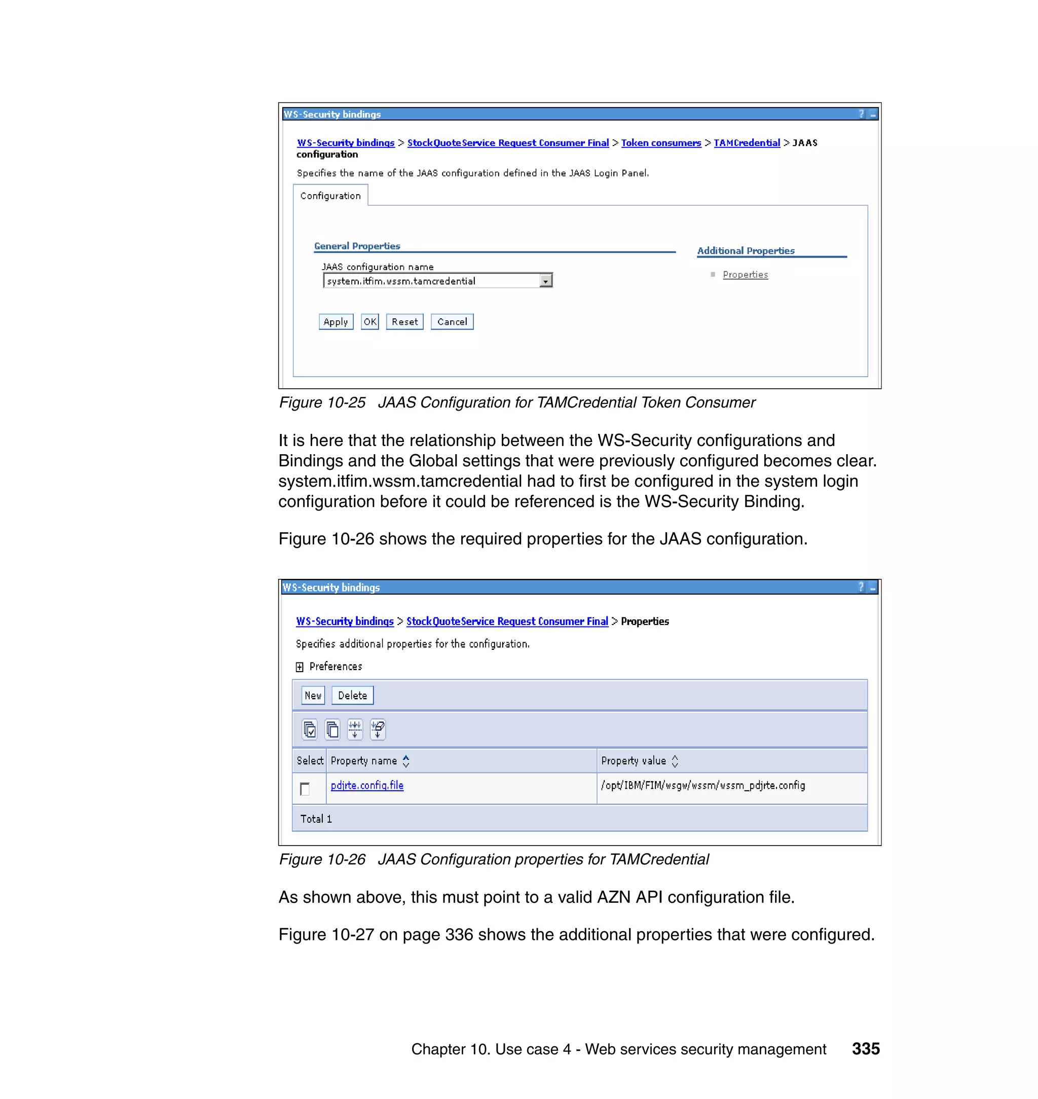 Figure 10-25 JAAS Configuration for TAMCredential Token Consumer

It is here that the relationship between the WS-Security configurations and
Bindings and the Global settings that were previously configured becomes clear.
system.itfim.wssm.tamcredential had to first be configured in the system login
configuration before it could be referenced is the WS-Security Binding.

Figure 10-26 shows the required properties for the JAAS configuration.




Figure 10-26 JAAS Configuration properties for TAMCredential

As shown above, this must point to a valid AZN API configuration file.

Figure 10-27 on page 336 shows the additional properties that were configured.




                  Chapter 10. Use case 4 - Web services security management   335
 