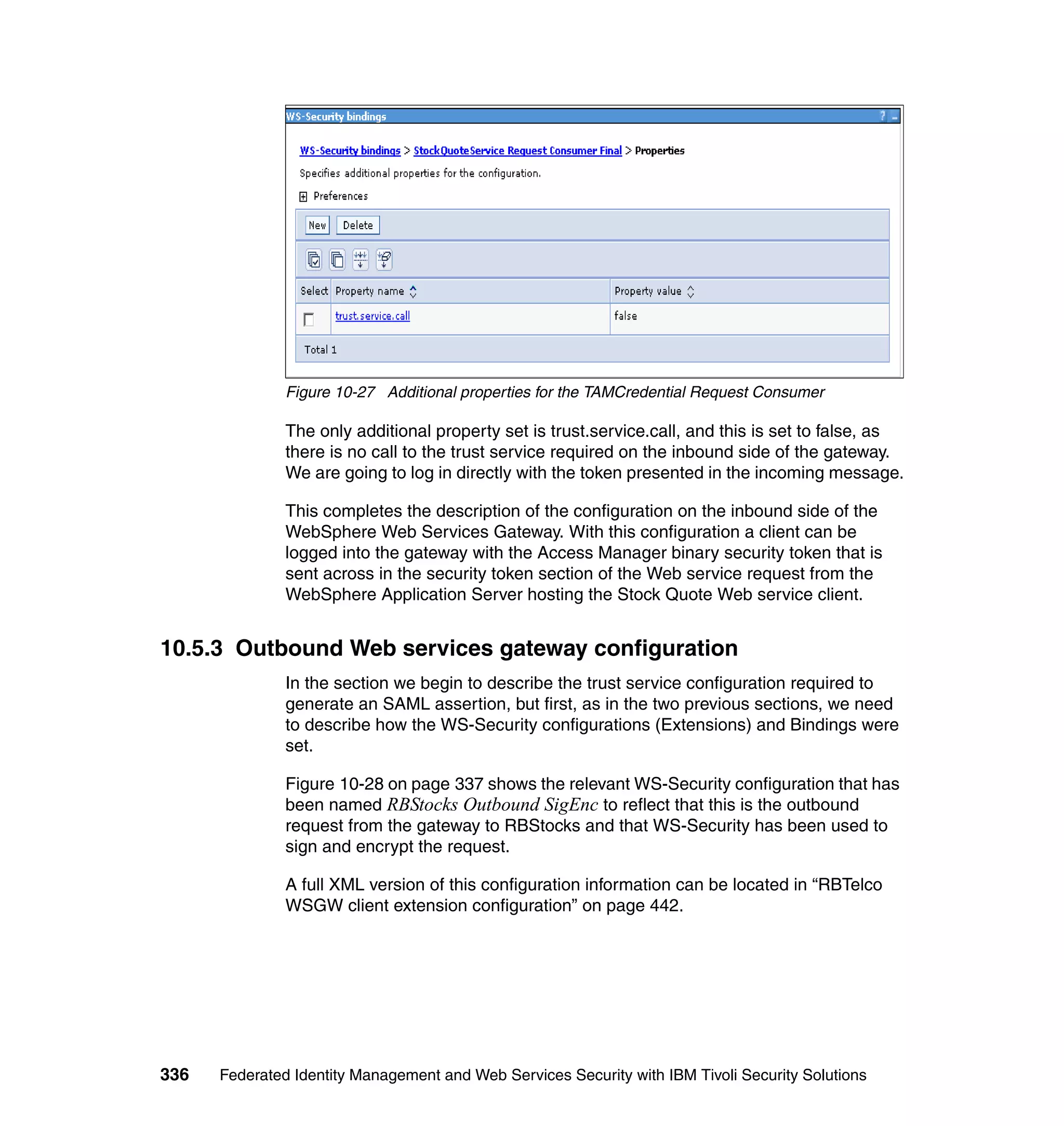 Figure 10-27 Additional properties for the TAMCredential Request Consumer

               The only additional property set is trust.service.call, and this is set to false, as
               there is no call to the trust service required on the inbound side of the gateway.
               We are going to log in directly with the token presented in the incoming message.

               This completes the description of the configuration on the inbound side of the
               WebSphere Web Services Gateway. With this configuration a client can be
               logged into the gateway with the Access Manager binary security token that is
               sent across in the security token section of the Web service request from the
               WebSphere Application Server hosting the Stock Quote Web service client.


10.5.3 Outbound Web services gateway configuration
               In the section we begin to describe the trust service configuration required to
               generate an SAML assertion, but first, as in the two previous sections, we need
               to describe how the WS-Security configurations (Extensions) and Bindings were
               set.

               Figure 10-28 on page 337 shows the relevant WS-Security configuration that has
               been named RBStocks Outbound SigEnc to reflect that this is the outbound
               request from the gateway to RBStocks and that WS-Security has been used to
               sign and encrypt the request.

               A full XML version of this configuration information can be located in “RBTelco
               WSGW client extension configuration” on page 442.




336   Federated Identity Management and Web Services Security with IBM Tivoli Security Solutions
 