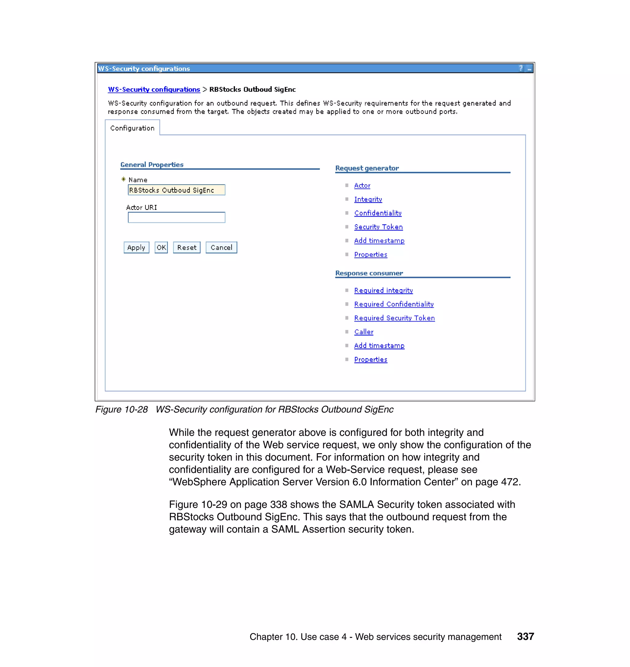 Figure 10-28 WS-Security configuration for RBStocks Outbound SigEnc

                While the request generator above is configured for both integrity and
                confidentiality of the Web service request, we only show the configuration of the
                security token in this document. For information on how integrity and
                confidentiality are configured for a Web-Service request, please see
                “WebSphere Application Server Version 6.0 Information Center” on page 472.

                Figure 10-29 on page 338 shows the SAMLA Security token associated with
                RBStocks Outbound SigEnc. This says that the outbound request from the
                gateway will contain a SAML Assertion security token.




                                  Chapter 10. Use case 4 - Web services security management   337
 