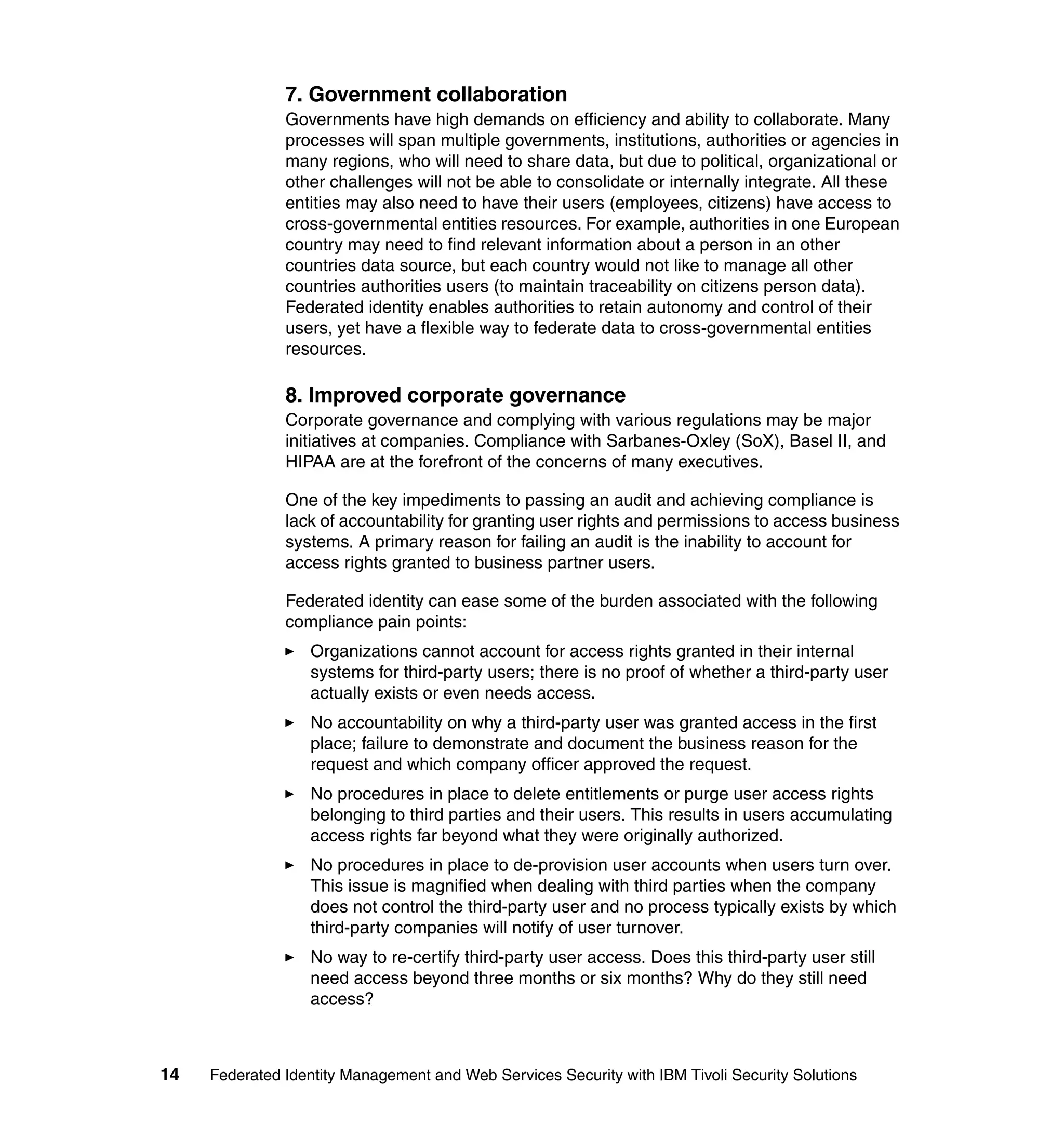 7. Government collaboration
               Governments have high demands on efficiency and ability to collaborate. Many
               processes will span multiple governments, institutions, authorities or agencies in
               many regions, who will need to share data, but due to political, organizational or
               other challenges will not be able to consolidate or internally integrate. All these
               entities may also need to have their users (employees, citizens) have access to
               cross-governmental entities resources. For example, authorities in one European
               country may need to find relevant information about a person in an other
               countries data source, but each country would not like to manage all other
               countries authorities users (to maintain traceability on citizens person data).
               Federated identity enables authorities to retain autonomy and control of their
               users, yet have a flexible way to federate data to cross-governmental entities
               resources.

               8. Improved corporate governance
               Corporate governance and complying with various regulations may be major
               initiatives at companies. Compliance with Sarbanes-Oxley (SoX), Basel II, and
               HIPAA are at the forefront of the concerns of many executives.

               One of the key impediments to passing an audit and achieving compliance is
               lack of accountability for granting user rights and permissions to access business
               systems. A primary reason for failing an audit is the inability to account for
               access rights granted to business partner users.

               Federated identity can ease some of the burden associated with the following
               compliance pain points:
                  Organizations cannot account for access rights granted in their internal
                  systems for third-party users; there is no proof of whether a third-party user
                  actually exists or even needs access.
                  No accountability on why a third-party user was granted access in the first
                  place; failure to demonstrate and document the business reason for the
                  request and which company officer approved the request.
                  No procedures in place to delete entitlements or purge user access rights
                  belonging to third parties and their users. This results in users accumulating
                  access rights far beyond what they were originally authorized.
                  No procedures in place to de-provision user accounts when users turn over.
                  This issue is magnified when dealing with third parties when the company
                  does not control the third-party user and no process typically exists by which
                  third-party companies will notify of user turnover.
                  No way to re-certify third-party user access. Does this third-party user still
                  need access beyond three months or six months? Why do they still need
                  access?



14   Federated Identity Management and Web Services Security with IBM Tivoli Security Solutions
 