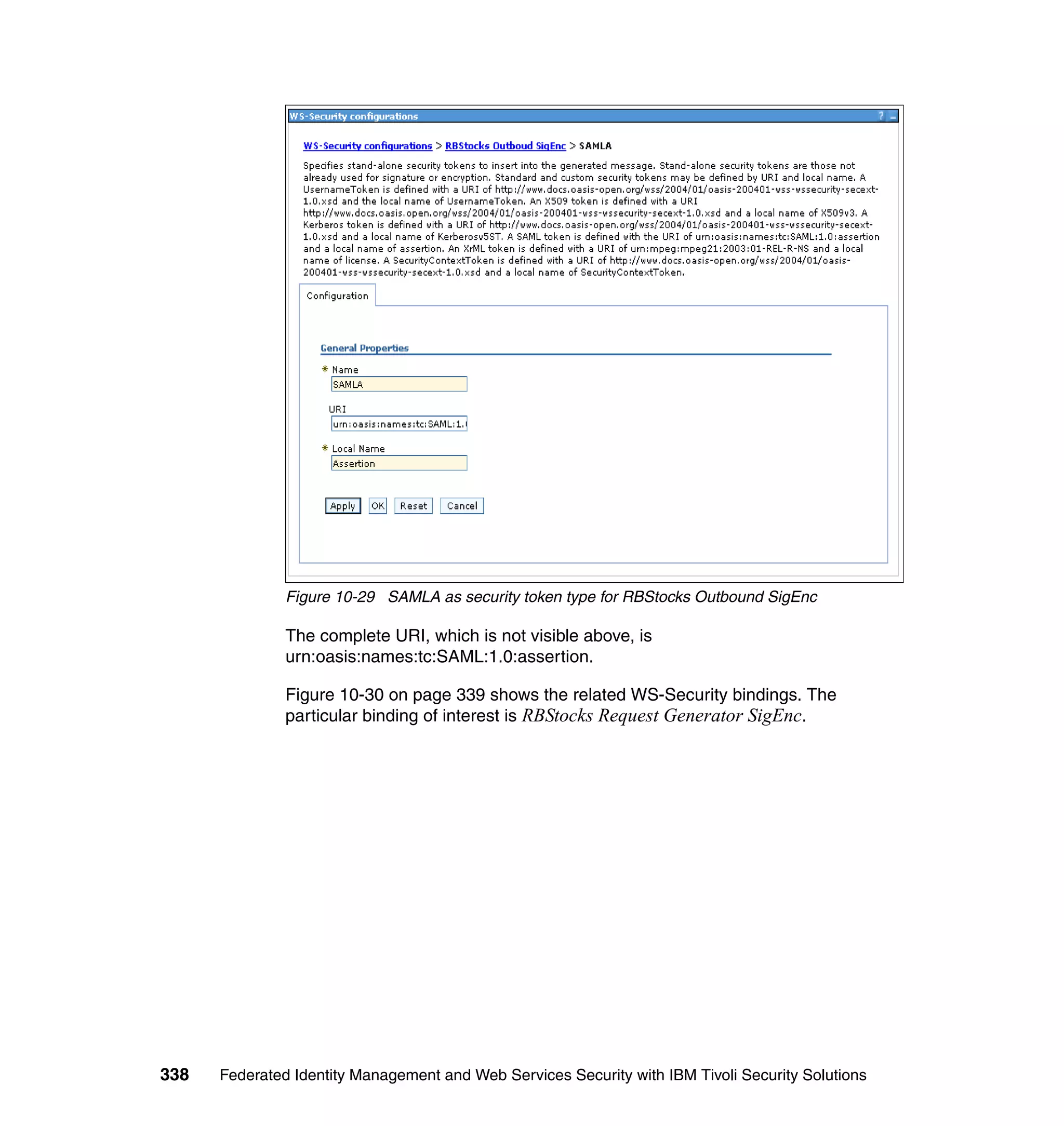 Figure 10-29 SAMLA as security token type for RBStocks Outbound SigEnc

               The complete URI, which is not visible above, is
               urn:oasis:names:tc:SAML:1.0:assertion.

               Figure 10-30 on page 339 shows the related WS-Security bindings. The
               particular binding of interest is RBStocks Request Generator SigEnc.




338   Federated Identity Management and Web Services Security with IBM Tivoli Security Solutions
 