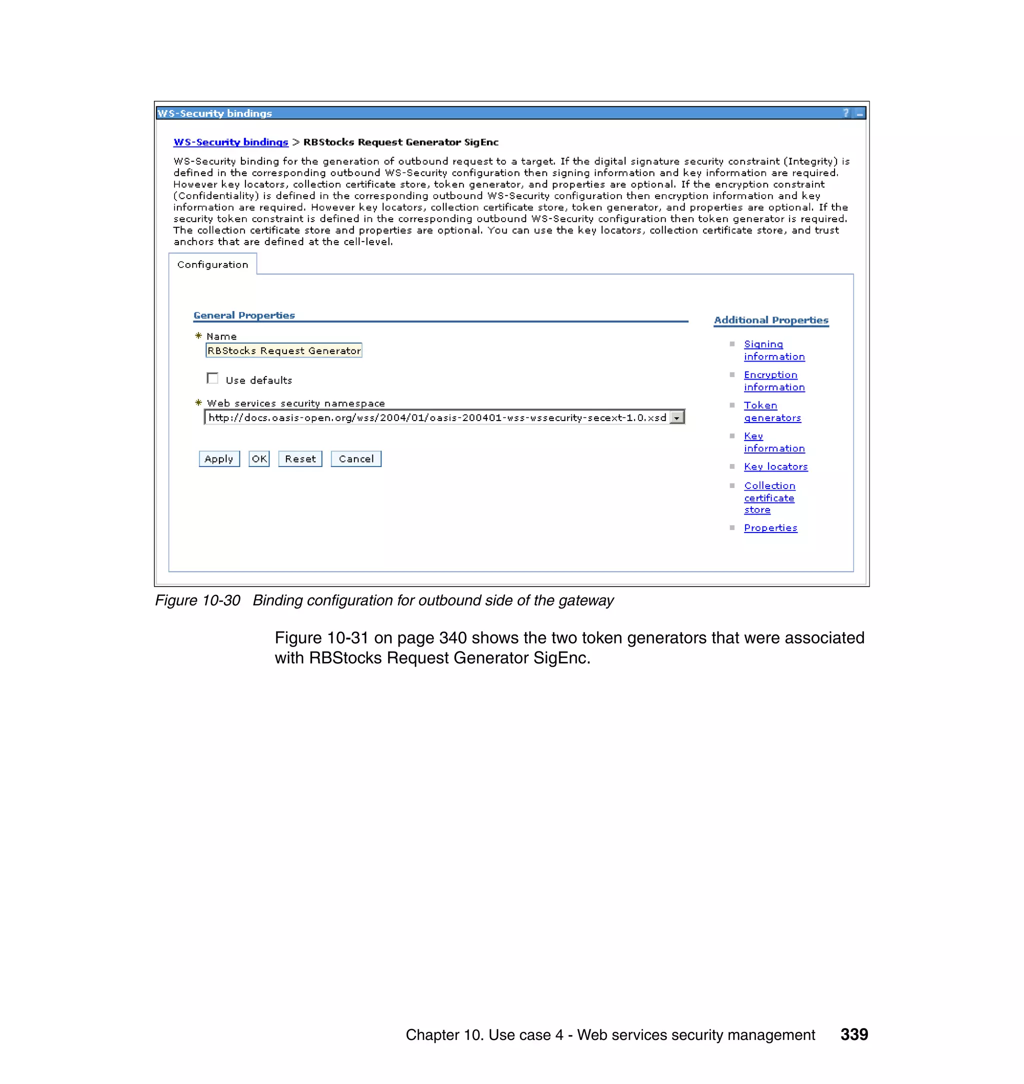 Figure 10-30 Binding configuration for outbound side of the gateway

                 Figure 10-31 on page 340 shows the two token generators that were associated
                 with RBStocks Request Generator SigEnc.




                                    Chapter 10. Use case 4 - Web services security management   339
 