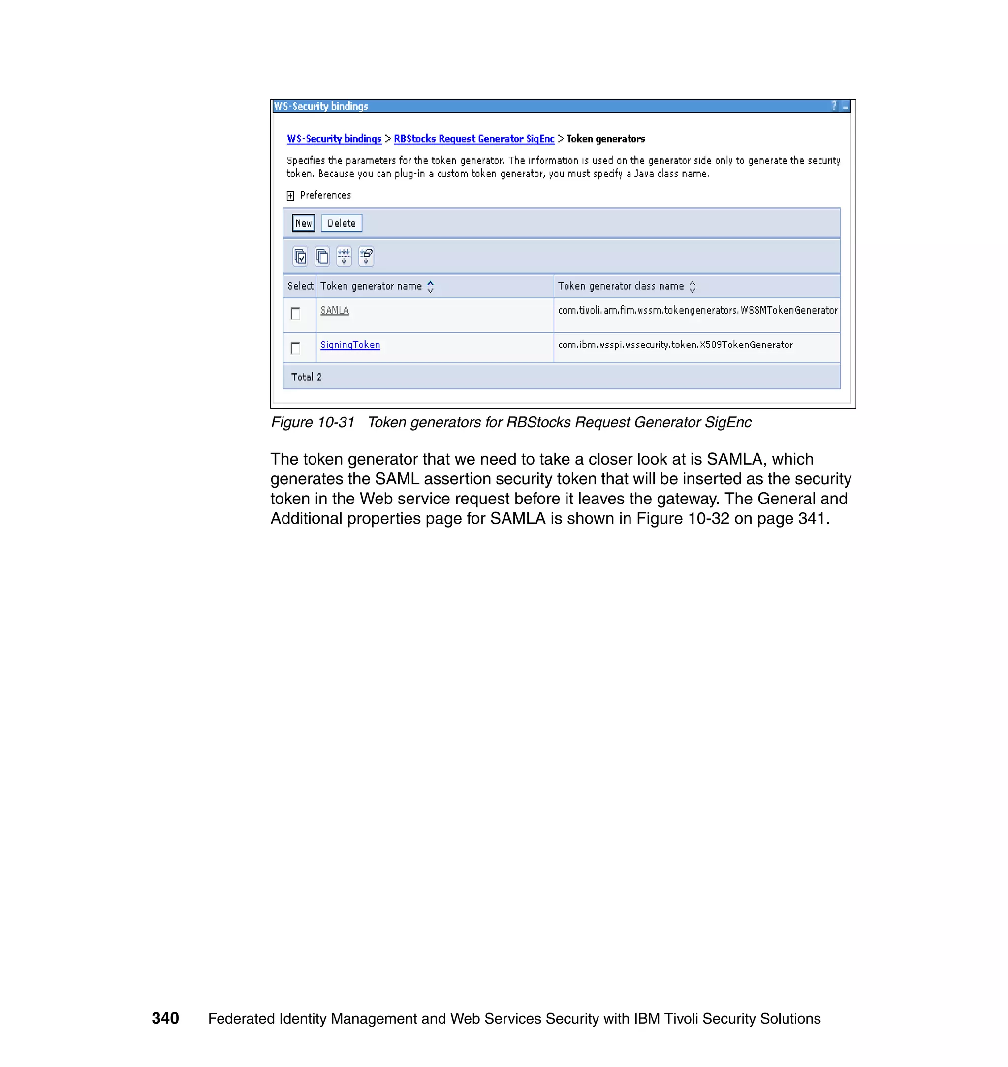 Figure 10-31 Token generators for RBStocks Request Generator SigEnc

               The token generator that we need to take a closer look at is SAMLA, which
               generates the SAML assertion security token that will be inserted as the security
               token in the Web service request before it leaves the gateway. The General and
               Additional properties page for SAMLA is shown in Figure 10-32 on page 341.




340   Federated Identity Management and Web Services Security with IBM Tivoli Security Solutions
 