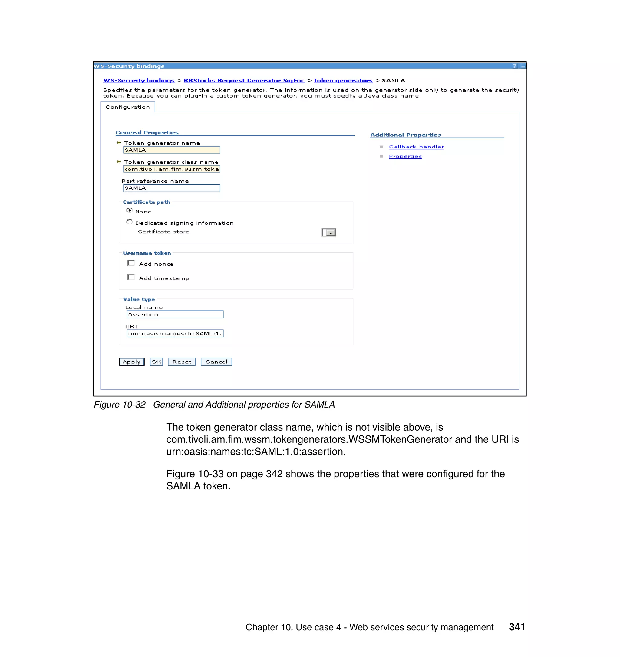 Figure 10-32 General and Additional properties for SAMLA

                The token generator class name, which is not visible above, is
                com.tivoli.am.fim.wssm.tokengenerators.WSSMTokenGenerator and the URI is
                urn:oasis:names:tc:SAML:1.0:assertion.

                Figure 10-33 on page 342 shows the properties that were configured for the
                SAMLA token.




                                   Chapter 10. Use case 4 - Web services security management   341
 