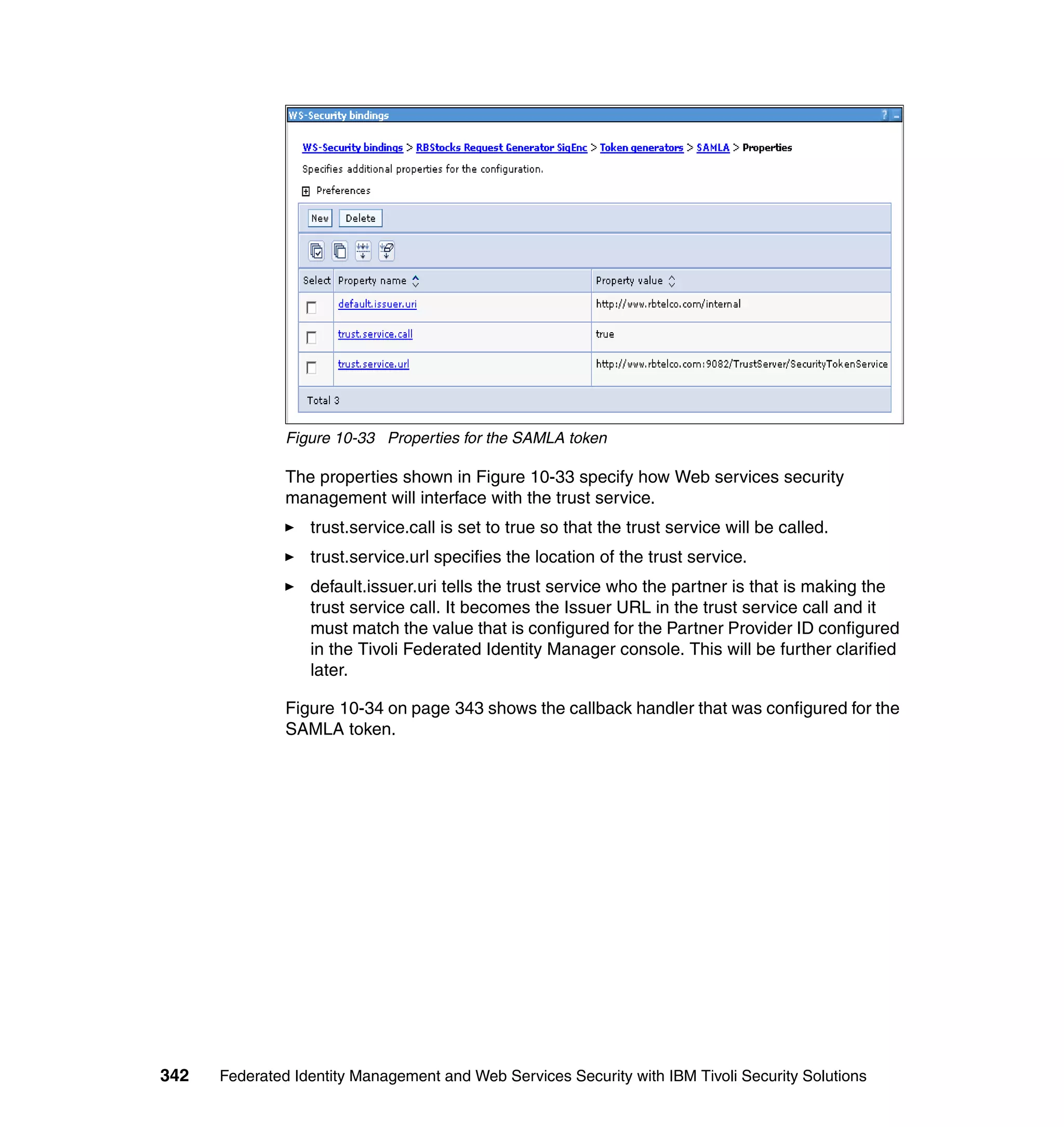 Figure 10-33 Properties for the SAMLA token

               The properties shown in Figure 10-33 specify how Web services security
               management will interface with the trust service.
                  trust.service.call is set to true so that the trust service will be called.
                  trust.service.url specifies the location of the trust service.
                  default.issuer.uri tells the trust service who the partner is that is making the
                  trust service call. It becomes the Issuer URL in the trust service call and it
                  must match the value that is configured for the Partner Provider ID configured
                  in the Tivoli Federated Identity Manager console. This will be further clarified
                  later.

               Figure 10-34 on page 343 shows the callback handler that was configured for the
               SAMLA token.




342   Federated Identity Management and Web Services Security with IBM Tivoli Security Solutions
 