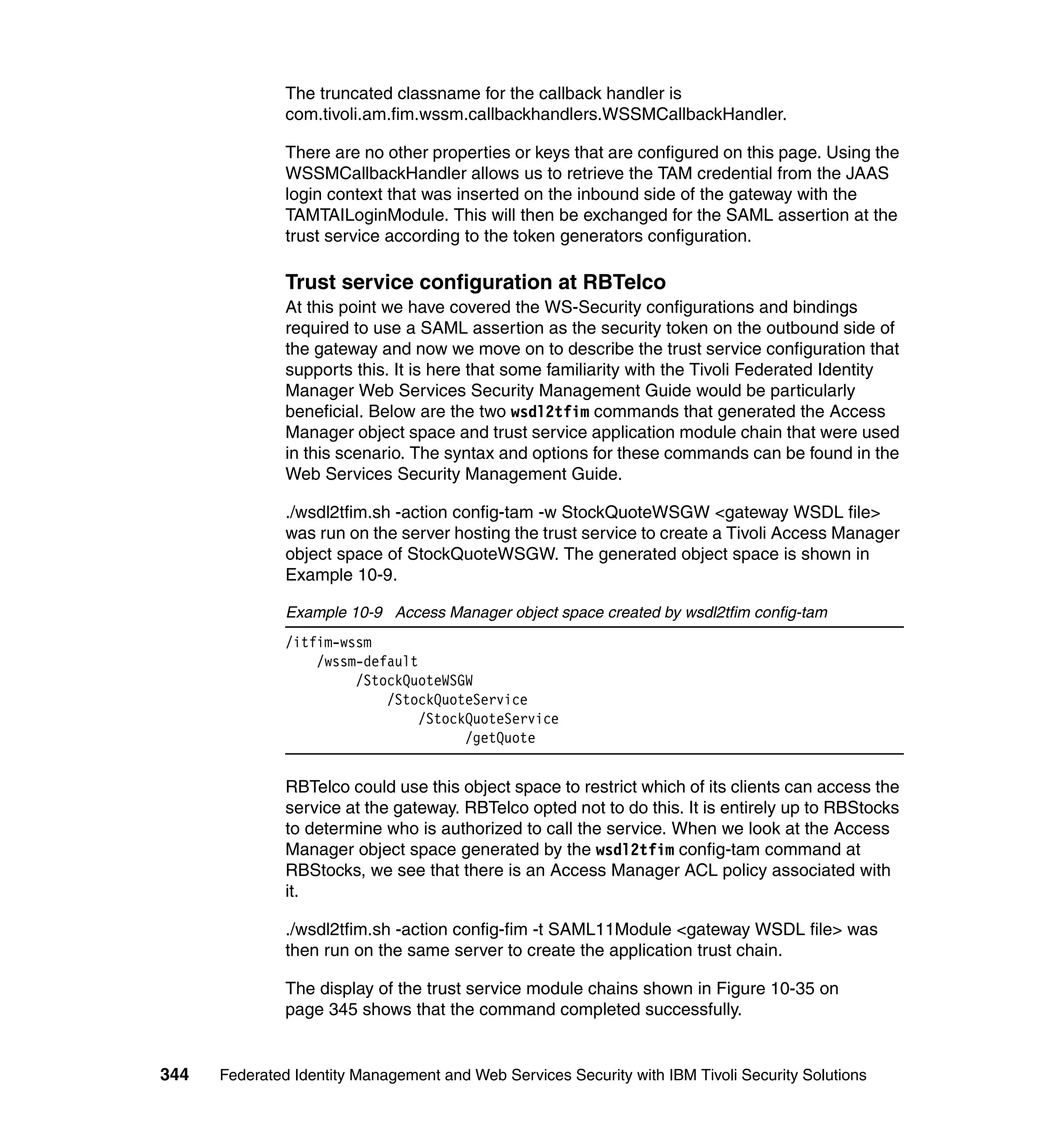 The truncated classname for the callback handler is
               com.tivoli.am.fim.wssm.callbackhandlers.WSSMCallbackHandler.

               There are no other properties or keys that are configured on this page. Using the
               WSSMCallbackHandler allows us to retrieve the TAM credential from the JAAS
               login context that was inserted on the inbound side of the gateway with the
               TAMTAILoginModule. This will then be exchanged for the SAML assertion at the
               trust service according to the token generators configuration.

               Trust service configuration at RBTelco
               At this point we have covered the WS-Security configurations and bindings
               required to use a SAML assertion as the security token on the outbound side of
               the gateway and now we move on to describe the trust service configuration that
               supports this. It is here that some familiarity with the Tivoli Federated Identity
               Manager Web Services Security Management Guide would be particularly
               beneficial. Below are the two wsdl2tfim commands that generated the Access
               Manager object space and trust service application module chain that were used
               in this scenario. The syntax and options for these commands can be found in the
               Web Services Security Management Guide.

               ./wsdl2tfim.sh -action config-tam -w StockQuoteWSGW <gateway WSDL file>
               was run on the server hosting the trust service to create a Tivoli Access Manager
               object space of StockQuoteWSGW. The generated object space is shown in
               Example 10-9.

               Example 10-9 Access Manager object space created by wsdl2tfim config-tam
               /itfim-wssm
                   /wssm-default
                        /StockQuoteWSGW
                            /StockQuoteService
                                 /StockQuoteService
                                       /getQuote


               RBTelco could use this object space to restrict which of its clients can access the
               service at the gateway. RBTelco opted not to do this. It is entirely up to RBStocks
               to determine who is authorized to call the service. When we look at the Access
               Manager object space generated by the wsdl2tfim config-tam command at
               RBStocks, we see that there is an Access Manager ACL policy associated with
               it.

               ./wsdl2tfim.sh -action config-fim -t SAML11Module <gateway WSDL file> was
               then run on the same server to create the application trust chain.

               The display of the trust service module chains shown in Figure 10-35 on
               page 345 shows that the command completed successfully.


344   Federated Identity Management and Web Services Security with IBM Tivoli Security Solutions
 