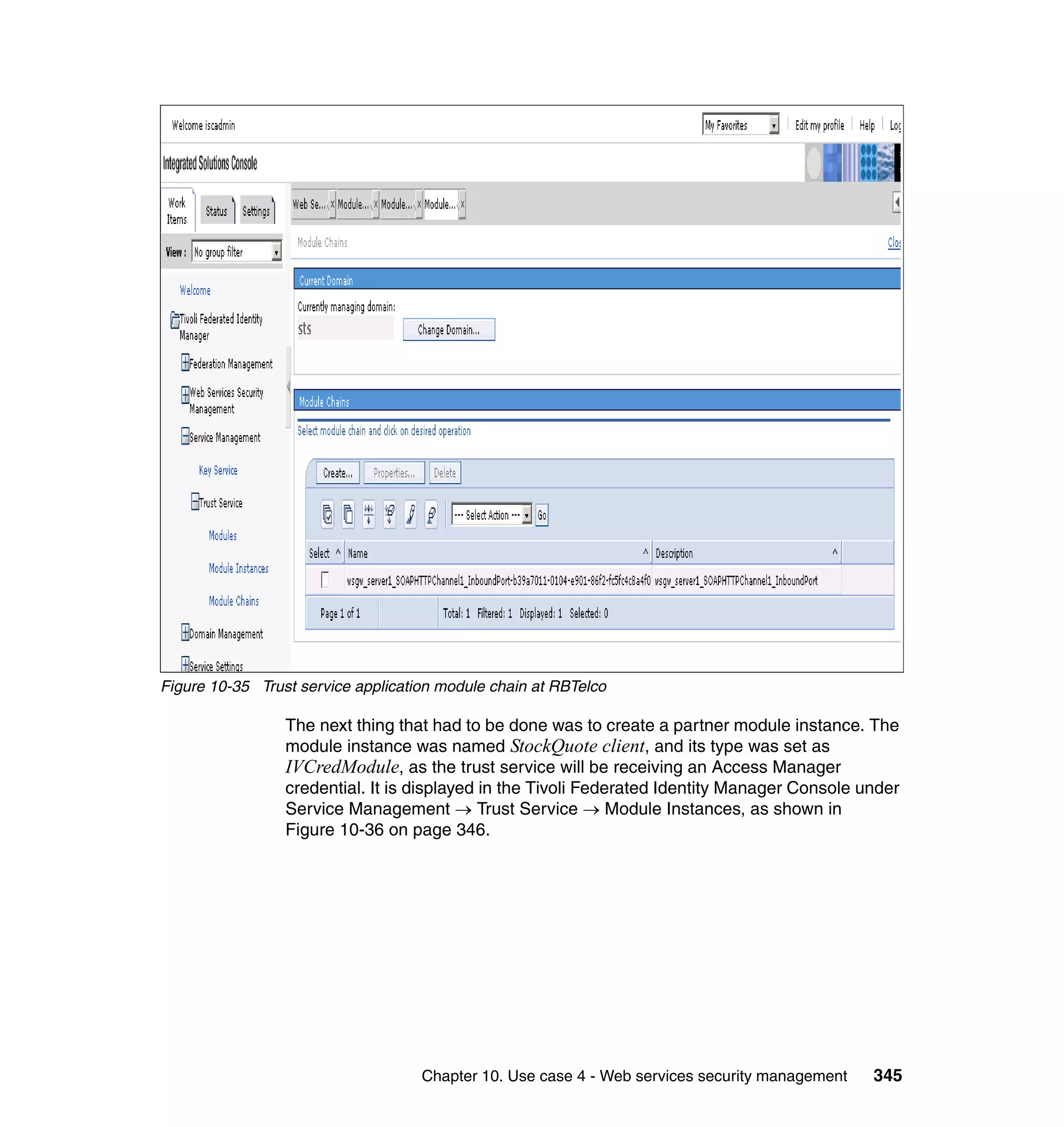 Figure 10-35 Trust service application module chain at RBTelco

                 The next thing that had to be done was to create a partner module instance. The
                 module instance was named StockQuote client, and its type was set as
                 IVCredModule, as the trust service will be receiving an Access Manager
                 credential. It is displayed in the Tivoli Federated Identity Manager Console under
                 Service Management → Trust Service → Module Instances, as shown in
                 Figure 10-36 on page 346.




                                    Chapter 10. Use case 4 - Web services security management   345
 