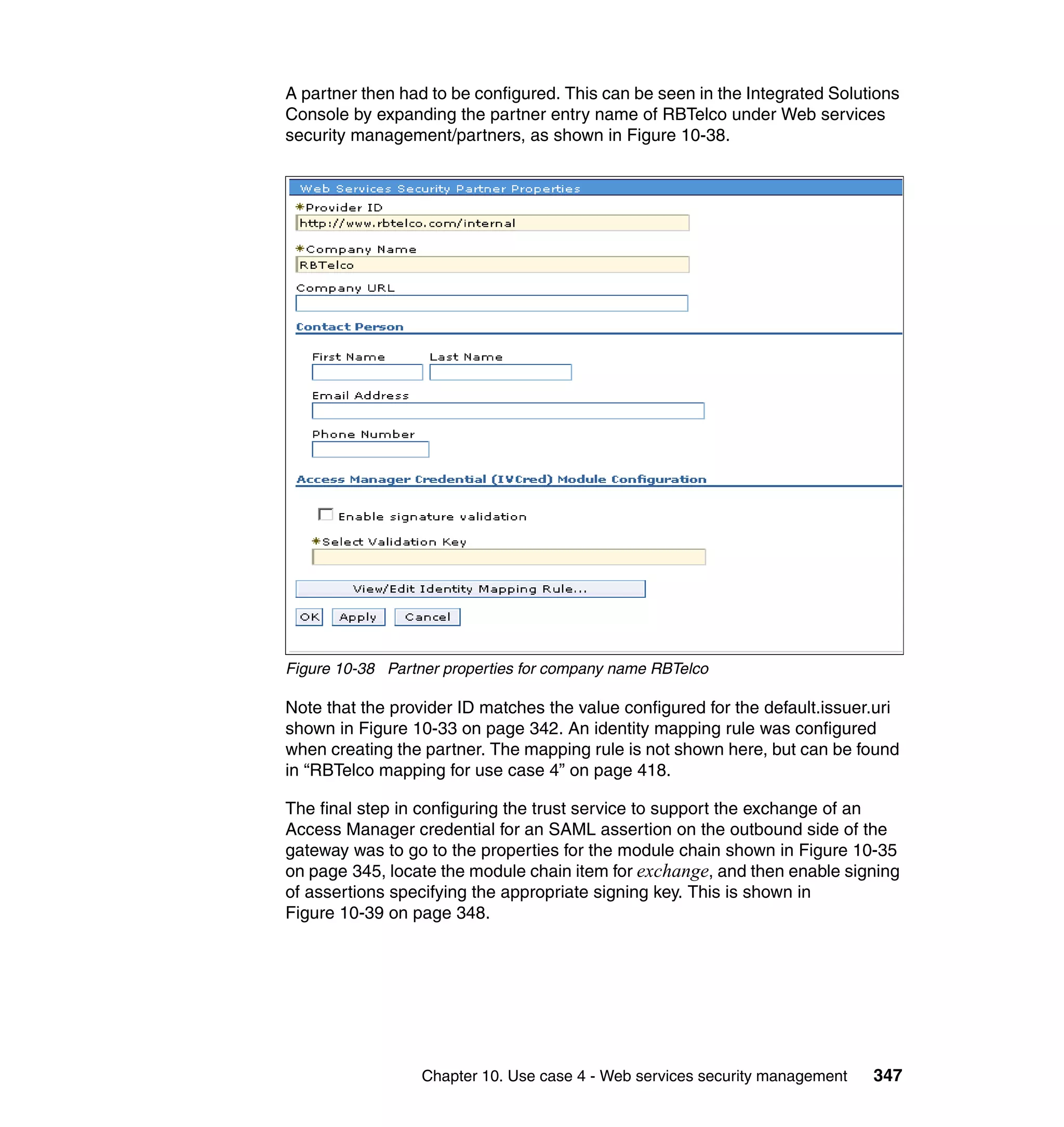 A partner then had to be configured. This can be seen in the Integrated Solutions
Console by expanding the partner entry name of RBTelco under Web services
security management/partners, as shown in Figure 10-38.




Figure 10-38 Partner properties for company name RBTelco

Note that the provider ID matches the value configured for the default.issuer.uri
shown in Figure 10-33 on page 342. An identity mapping rule was configured
when creating the partner. The mapping rule is not shown here, but can be found
in “RBTelco mapping for use case 4” on page 418.

The final step in configuring the trust service to support the exchange of an
Access Manager credential for an SAML assertion on the outbound side of the
gateway was to go to the properties for the module chain shown in Figure 10-35
on page 345, locate the module chain item for exchange, and then enable signing
of assertions specifying the appropriate signing key. This is shown in
Figure 10-39 on page 348.




                  Chapter 10. Use case 4 - Web services security management   347
 