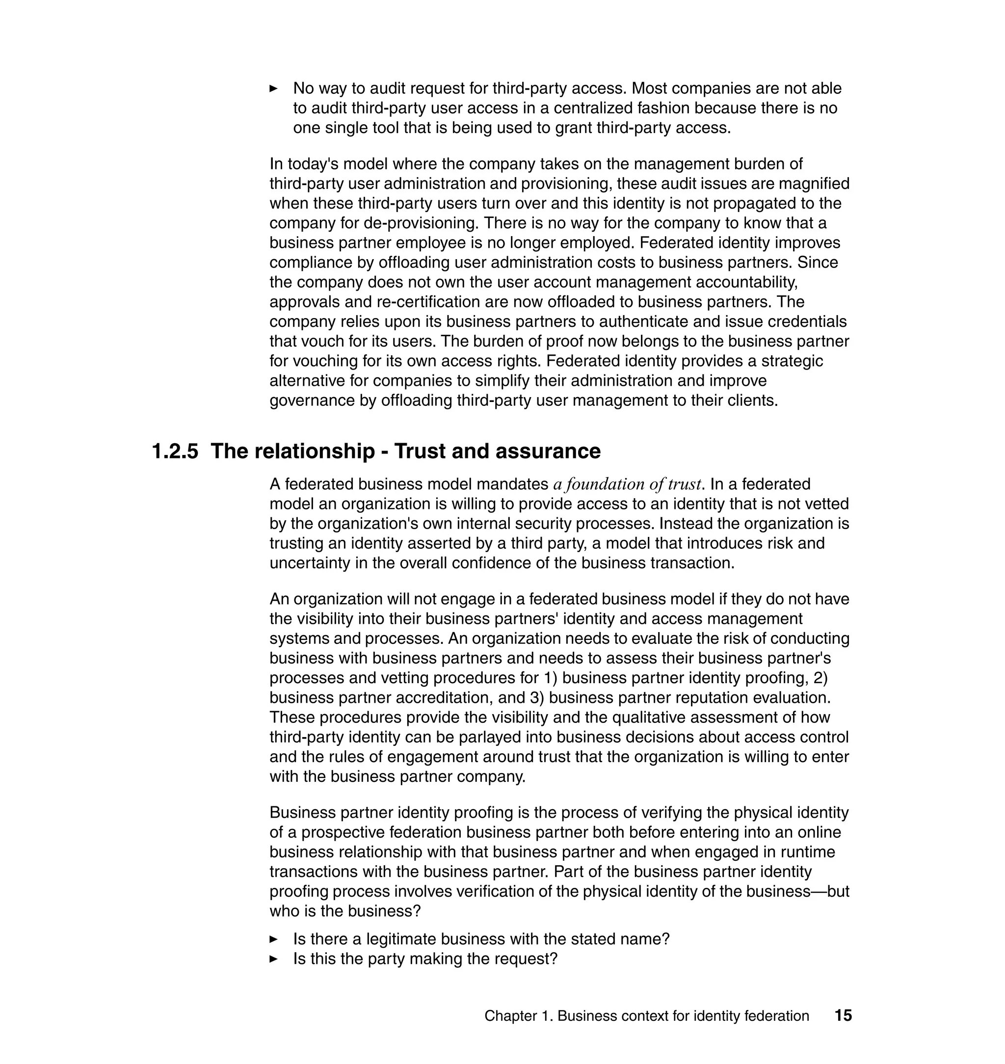 No way to audit request for third-party access. Most companies are not able
              to audit third-party user access in a centralized fashion because there is no
              one single tool that is being used to grant third-party access.

           In today's model where the company takes on the management burden of
           third-party user administration and provisioning, these audit issues are magnified
           when these third-party users turn over and this identity is not propagated to the
           company for de-provisioning. There is no way for the company to know that a
           business partner employee is no longer employed. Federated identity improves
           compliance by offloading user administration costs to business partners. Since
           the company does not own the user account management accountability,
           approvals and re-certification are now offloaded to business partners. The
           company relies upon its business partners to authenticate and issue credentials
           that vouch for its users. The burden of proof now belongs to the business partner
           for vouching for its own access rights. Federated identity provides a strategic
           alternative for companies to simplify their administration and improve
           governance by offloading third-party user management to their clients.


1.2.5 The relationship - Trust and assurance
           A federated business model mandates a foundation of trust. In a federated
           model an organization is willing to provide access to an identity that is not vetted
           by the organization's own internal security processes. Instead the organization is
           trusting an identity asserted by a third party, a model that introduces risk and
           uncertainty in the overall confidence of the business transaction.

           An organization will not engage in a federated business model if they do not have
           the visibility into their business partners' identity and access management
           systems and processes. An organization needs to evaluate the risk of conducting
           business with business partners and needs to assess their business partner's
           processes and vetting procedures for 1) business partner identity proofing, 2)
           business partner accreditation, and 3) business partner reputation evaluation.
           These procedures provide the visibility and the qualitative assessment of how
           third-party identity can be parlayed into business decisions about access control
           and the rules of engagement around trust that the organization is willing to enter
           with the business partner company.

           Business partner identity proofing is the process of verifying the physical identity
           of a prospective federation business partner both before entering into an online
           business relationship with that business partner and when engaged in runtime
           transactions with the business partner. Part of the business partner identity
           proofing process involves verification of the physical identity of the business—but
           who is the business?
              Is there a legitimate business with the stated name?
              Is this the party making the request?


                                          Chapter 1. Business context for identity federation   15
 