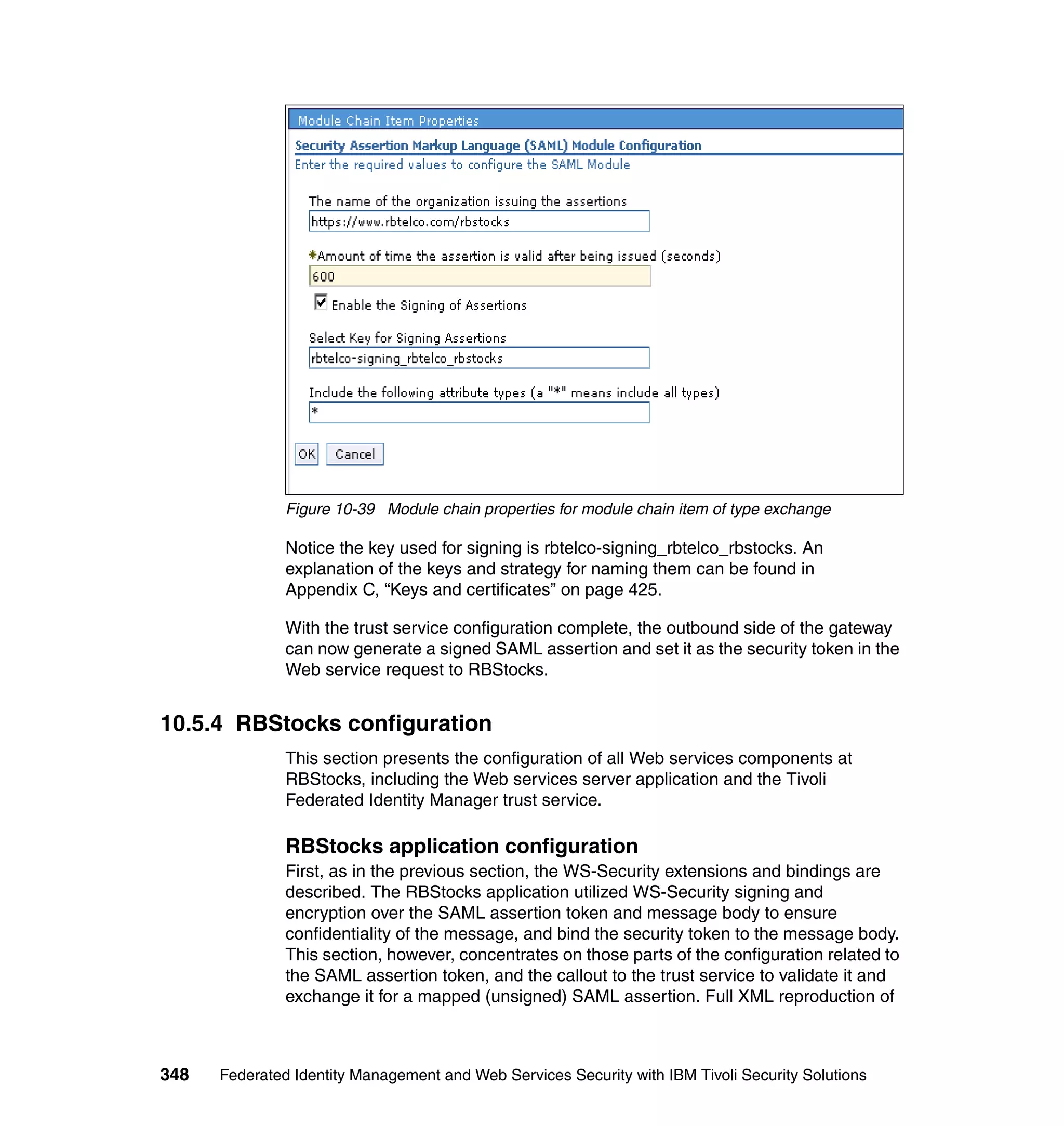 Figure 10-39 Module chain properties for module chain item of type exchange

               Notice the key used for signing is rbtelco-signing_rbtelco_rbstocks. An
               explanation of the keys and strategy for naming them can be found in
               Appendix C, “Keys and certificates” on page 425.

               With the trust service configuration complete, the outbound side of the gateway
               can now generate a signed SAML assertion and set it as the security token in the
               Web service request to RBStocks.


10.5.4 RBStocks configuration
               This section presents the configuration of all Web services components at
               RBStocks, including the Web services server application and the Tivoli
               Federated Identity Manager trust service.

               RBStocks application configuration
               First, as in the previous section, the WS-Security extensions and bindings are
               described. The RBStocks application utilized WS-Security signing and
               encryption over the SAML assertion token and message body to ensure
               confidentiality of the message, and bind the security token to the message body.
               This section, however, concentrates on those parts of the configuration related to
               the SAML assertion token, and the callout to the trust service to validate it and
               exchange it for a mapped (unsigned) SAML assertion. Full XML reproduction of



348   Federated Identity Management and Web Services Security with IBM Tivoli Security Solutions
 