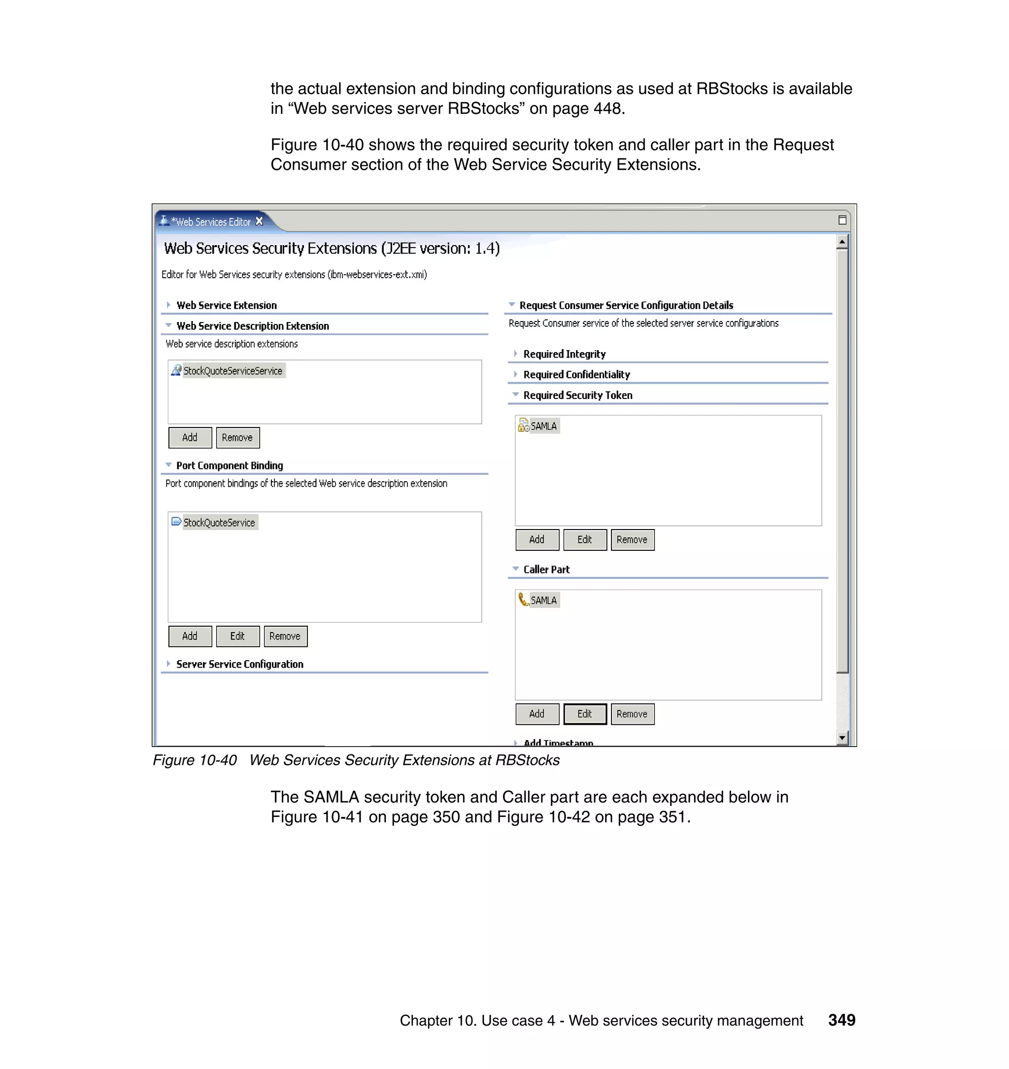 the actual extension and binding configurations as used at RBStocks is available
                in “Web services server RBStocks” on page 448.

                Figure 10-40 shows the required security token and caller part in the Request
                Consumer section of the Web Service Security Extensions.




Figure 10-40 Web Services Security Extensions at RBStocks

                The SAMLA security token and Caller part are each expanded below in
                Figure 10-41 on page 350 and Figure 10-42 on page 351.




                                  Chapter 10. Use case 4 - Web services security management   349
 