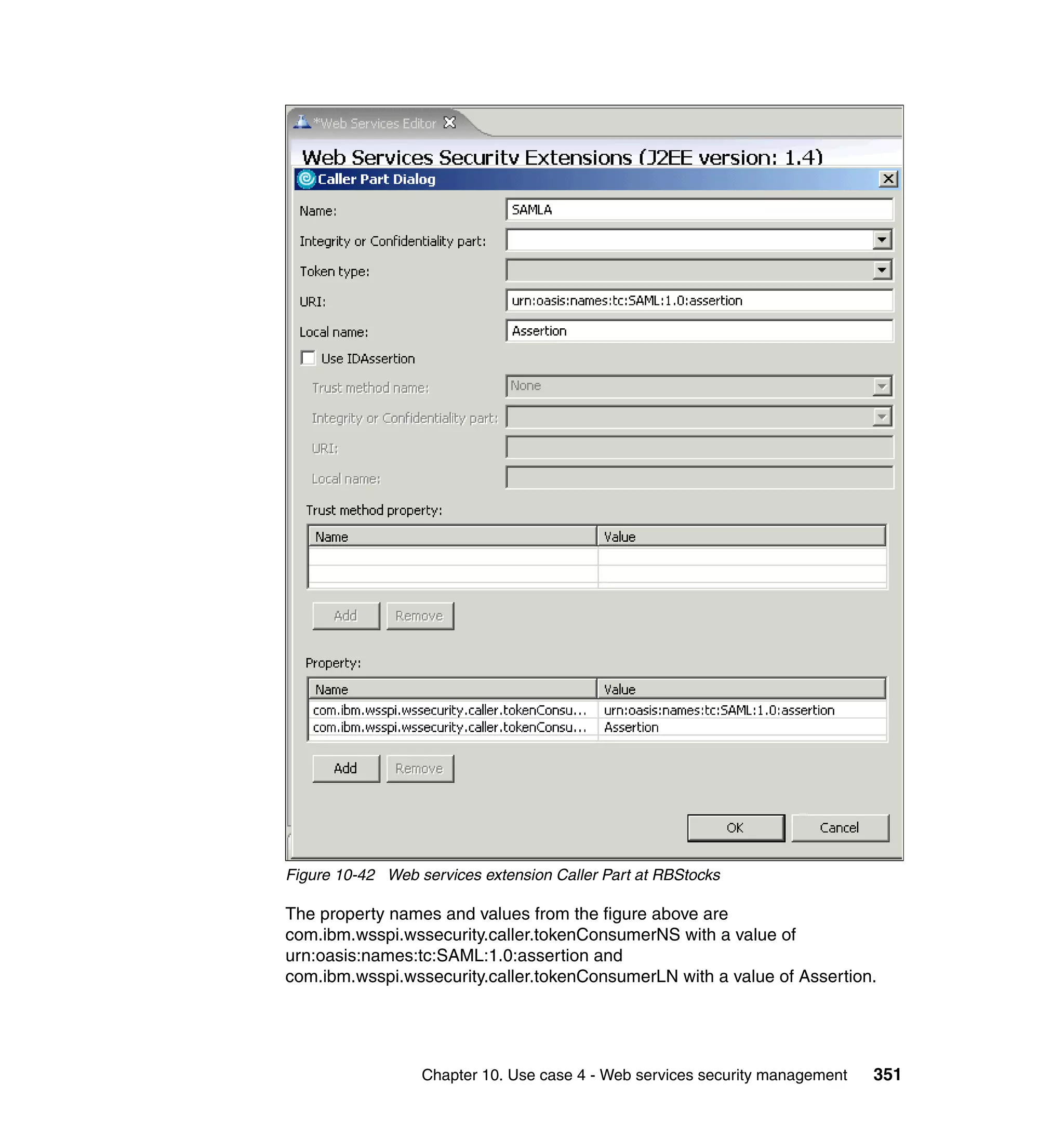Figure 10-42 Web services extension Caller Part at RBStocks

The property names and values from the figure above are
com.ibm.wsspi.wssecurity.caller.tokenConsumerNS with a value of
urn:oasis:names:tc:SAML:1.0:assertion and
com.ibm.wsspi.wssecurity.caller.tokenConsumerLN with a value of Assertion.




                  Chapter 10. Use case 4 - Web services security management   351
 