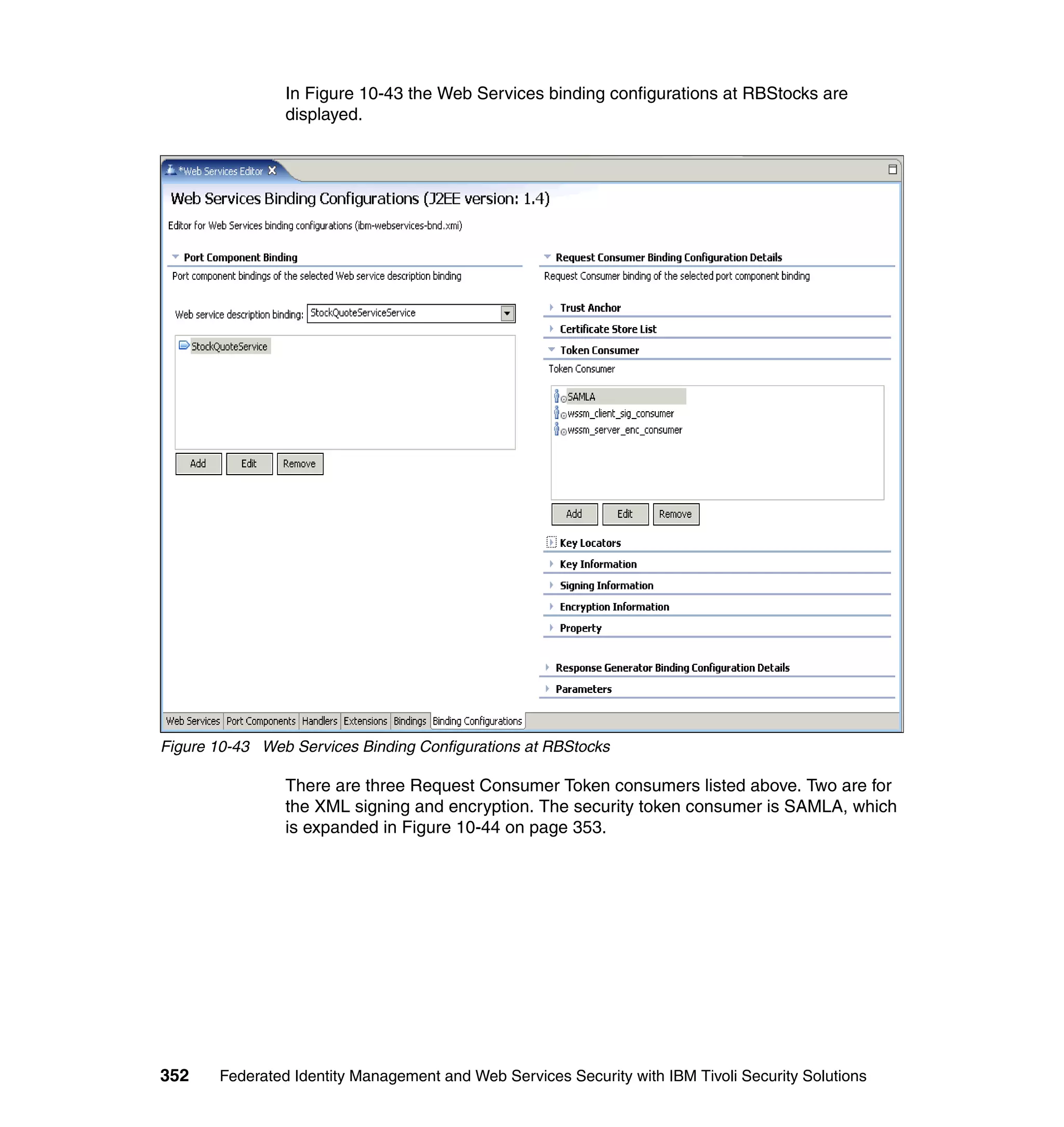 In Figure 10-43 the Web Services binding configurations at RBStocks are
                displayed.




Figure 10-43 Web Services Binding Configurations at RBStocks

                There are three Request Consumer Token consumers listed above. Two are for
                the XML signing and encryption. The security token consumer is SAMLA, which
                is expanded in Figure 10-44 on page 353.




352    Federated Identity Management and Web Services Security with IBM Tivoli Security Solutions
 