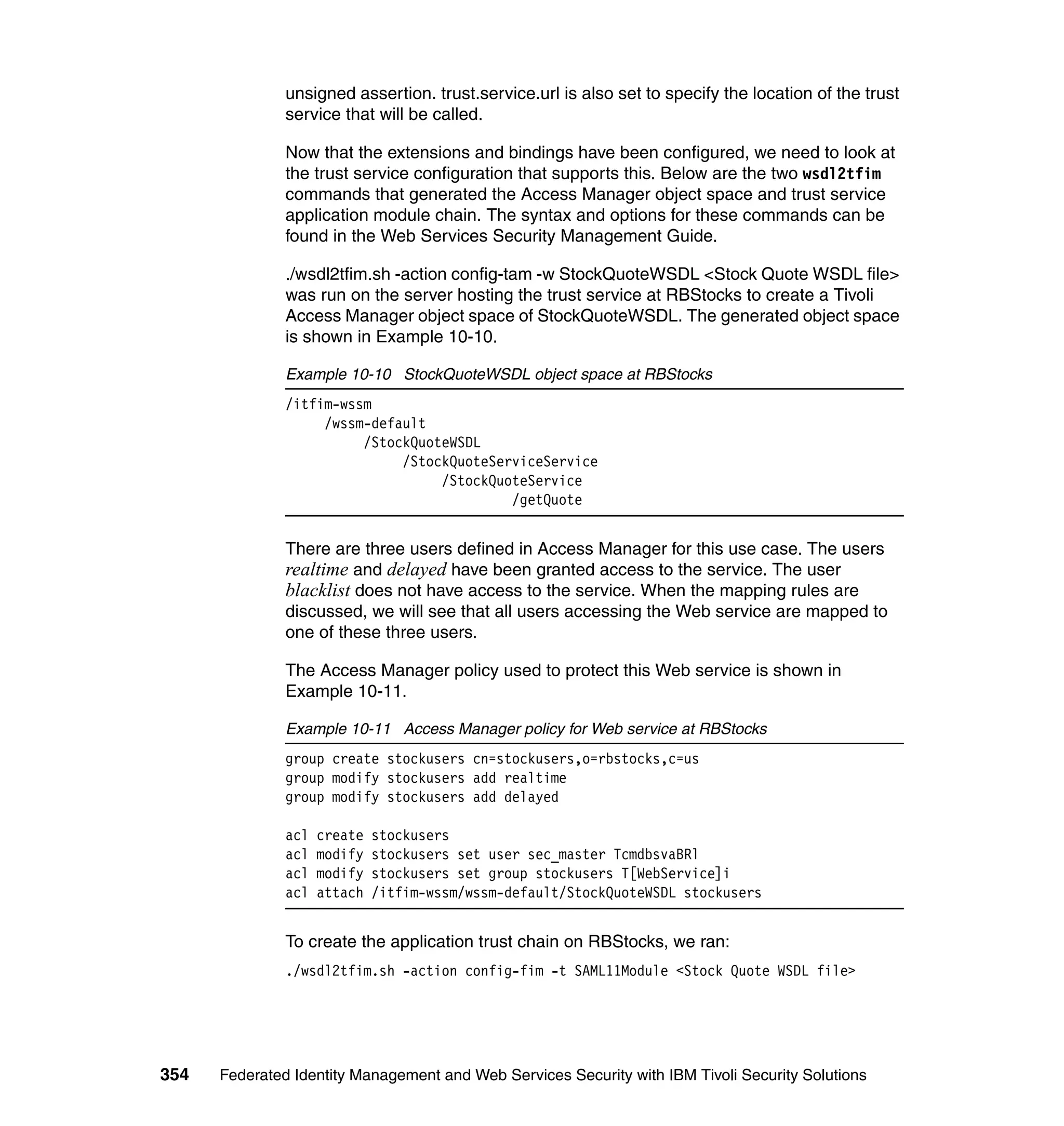 unsigned assertion. trust.service.url is also set to specify the location of the trust
               service that will be called.

               Now that the extensions and bindings have been configured, we need to look at
               the trust service configuration that supports this. Below are the two wsdl2tfim
               commands that generated the Access Manager object space and trust service
               application module chain. The syntax and options for these commands can be
               found in the Web Services Security Management Guide.

               ./wsdl2tfim.sh -action config-tam -w StockQuoteWSDL <Stock Quote WSDL file>
               was run on the server hosting the trust service at RBStocks to create a Tivoli
               Access Manager object space of StockQuoteWSDL. The generated object space
               is shown in Example 10-10.

               Example 10-10 StockQuoteWSDL object space at RBStocks
               /itfim-wssm
                    /wssm-default
                         /StockQuoteWSDL
                              /StockQuoteServiceService
                                   /StockQuoteService
                                            /getQuote


               There are three users defined in Access Manager for this use case. The users
               realtime and delayed have been granted access to the service. The user
               blacklist does not have access to the service. When the mapping rules are
               discussed, we will see that all users accessing the Web service are mapped to
               one of these three users.

               The Access Manager policy used to protect this Web service is shown in
               Example 10-11.

               Example 10-11 Access Manager policy for Web service at RBStocks
               group create stockusers cn=stockusers,o=rbstocks,c=us
               group modify stockusers add realtime
               group modify stockusers add delayed

               acl   create   stockusers
               acl   modify   stockusers set user sec_master TcmdbsvaBRl
               acl   modify   stockusers set group stockusers T[WebService]i
               acl   attach   /itfim-wssm/wssm-default/StockQuoteWSDL stockusers


               To create the application trust chain on RBStocks, we ran:
               ./wsdl2tfim.sh -action config-fim -t SAML11Module <Stock Quote WSDL file>




354   Federated Identity Management and Web Services Security with IBM Tivoli Security Solutions
 