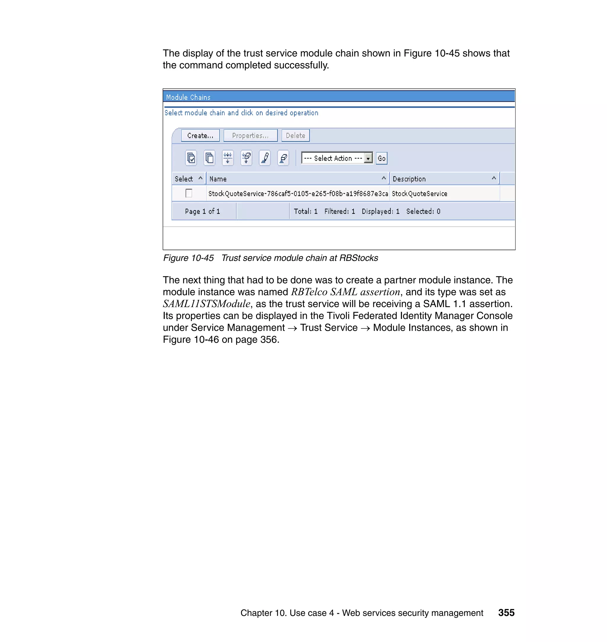 The display of the trust service module chain shown in Figure 10-45 shows that
the command completed successfully.




Figure 10-45 Trust service module chain at RBStocks

The next thing that had to be done was to create a partner module instance. The
module instance was named RBTelco SAML assertion, and its type was set as
SAML11STSModule, as the trust service will be receiving a SAML 1.1 assertion.
Its properties can be displayed in the Tivoli Federated Identity Manager Console
under Service Management → Trust Service → Module Instances, as shown in
Figure 10-46 on page 356.




                  Chapter 10. Use case 4 - Web services security management   355
 