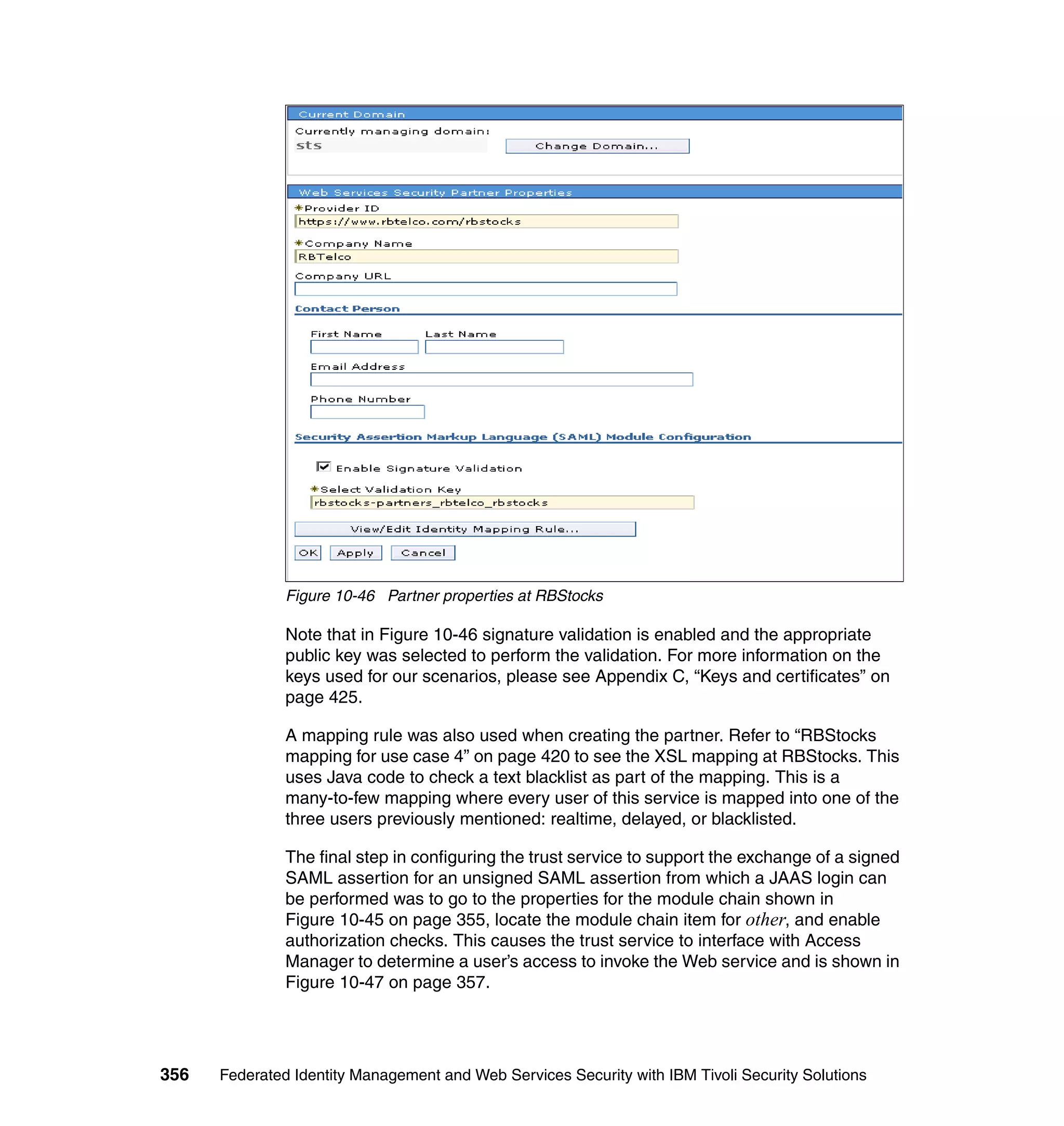 Figure 10-46 Partner properties at RBStocks

               Note that in Figure 10-46 signature validation is enabled and the appropriate
               public key was selected to perform the validation. For more information on the
               keys used for our scenarios, please see Appendix C, “Keys and certificates” on
               page 425.

               A mapping rule was also used when creating the partner. Refer to “RBStocks
               mapping for use case 4” on page 420 to see the XSL mapping at RBStocks. This
               uses Java code to check a text blacklist as part of the mapping. This is a
               many-to-few mapping where every user of this service is mapped into one of the
               three users previously mentioned: realtime, delayed, or blacklisted.

               The final step in configuring the trust service to support the exchange of a signed
               SAML assertion for an unsigned SAML assertion from which a JAAS login can
               be performed was to go to the properties for the module chain shown in
               Figure 10-45 on page 355, locate the module chain item for other, and enable
               authorization checks. This causes the trust service to interface with Access
               Manager to determine a user’s access to invoke the Web service and is shown in
               Figure 10-47 on page 357.




356   Federated Identity Management and Web Services Security with IBM Tivoli Security Solutions
 