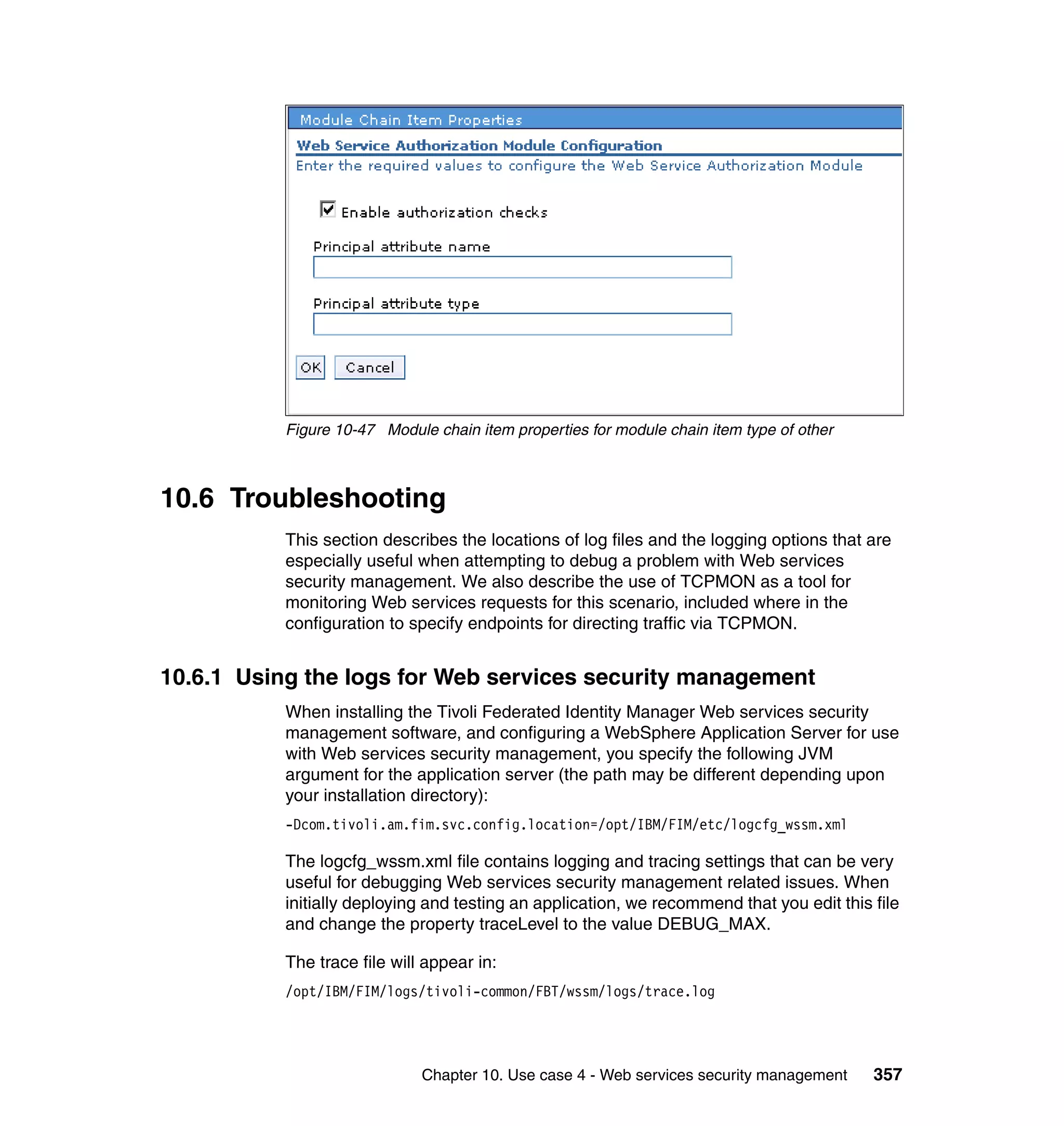 Figure 10-47 Module chain item properties for module chain item type of other



10.6 Troubleshooting
           This section describes the locations of log files and the logging options that are
           especially useful when attempting to debug a problem with Web services
           security management. We also describe the use of TCPMON as a tool for
           monitoring Web services requests for this scenario, included where in the
           configuration to specify endpoints for directing traffic via TCPMON.


10.6.1 Using the logs for Web services security management
           When installing the Tivoli Federated Identity Manager Web services security
           management software, and configuring a WebSphere Application Server for use
           with Web services security management, you specify the following JVM
           argument for the application server (the path may be different depending upon
           your installation directory):
           -Dcom.tivoli.am.fim.svc.config.location=/opt/IBM/FIM/etc/logcfg_wssm.xml

           The logcfg_wssm.xml file contains logging and tracing settings that can be very
           useful for debugging Web services security management related issues. When
           initially deploying and testing an application, we recommend that you edit this file
           and change the property traceLevel to the value DEBUG_MAX.

           The trace file will appear in:
           /opt/IBM/FIM/logs/tivoli-common/FBT/wssm/logs/trace.log




                              Chapter 10. Use case 4 - Web services security management    357
 