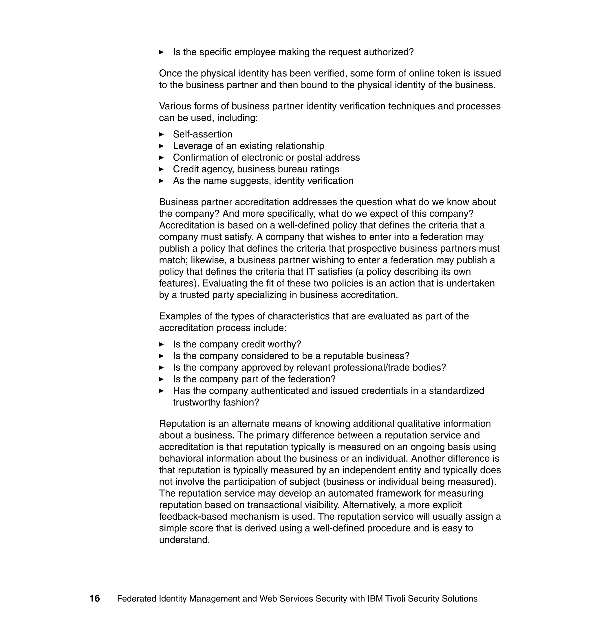Is the specific employee making the request authorized?

               Once the physical identity has been verified, some form of online token is issued
               to the business partner and then bound to the physical identity of the business.

               Various forms of business partner identity verification techniques and processes
               can be used, including:
                  Self-assertion
                  Leverage of an existing relationship
                  Confirmation of electronic or postal address
                  Credit agency, business bureau ratings
                  As the name suggests, identity verification

               Business partner accreditation addresses the question what do we know about
               the company? And more specifically, what do we expect of this company?
               Accreditation is based on a well-defined policy that defines the criteria that a
               company must satisfy. A company that wishes to enter into a federation may
               publish a policy that defines the criteria that prospective business partners must
               match; likewise, a business partner wishing to enter a federation may publish a
               policy that defines the criteria that IT satisfies (a policy describing its own
               features). Evaluating the fit of these two policies is an action that is undertaken
               by a trusted party specializing in business accreditation.

               Examples of the types of characteristics that are evaluated as part of the
               accreditation process include:
                  Is the company credit worthy?
                  Is the company considered to be a reputable business?
                  Is the company approved by relevant professional/trade bodies?
                  Is the company part of the federation?
                  Has the company authenticated and issued credentials in a standardized
                  trustworthy fashion?

               Reputation is an alternate means of knowing additional qualitative information
               about a business. The primary difference between a reputation service and
               accreditation is that reputation typically is measured on an ongoing basis using
               behavioral information about the business or an individual. Another difference is
               that reputation is typically measured by an independent entity and typically does
               not involve the participation of subject (business or individual being measured).
               The reputation service may develop an automated framework for measuring
               reputation based on transactional visibility. Alternatively, a more explicit
               feedback-based mechanism is used. The reputation service will usually assign a
               simple score that is derived using a well-defined procedure and is easy to
               understand.




16   Federated Identity Management and Web Services Security with IBM Tivoli Security Solutions
 