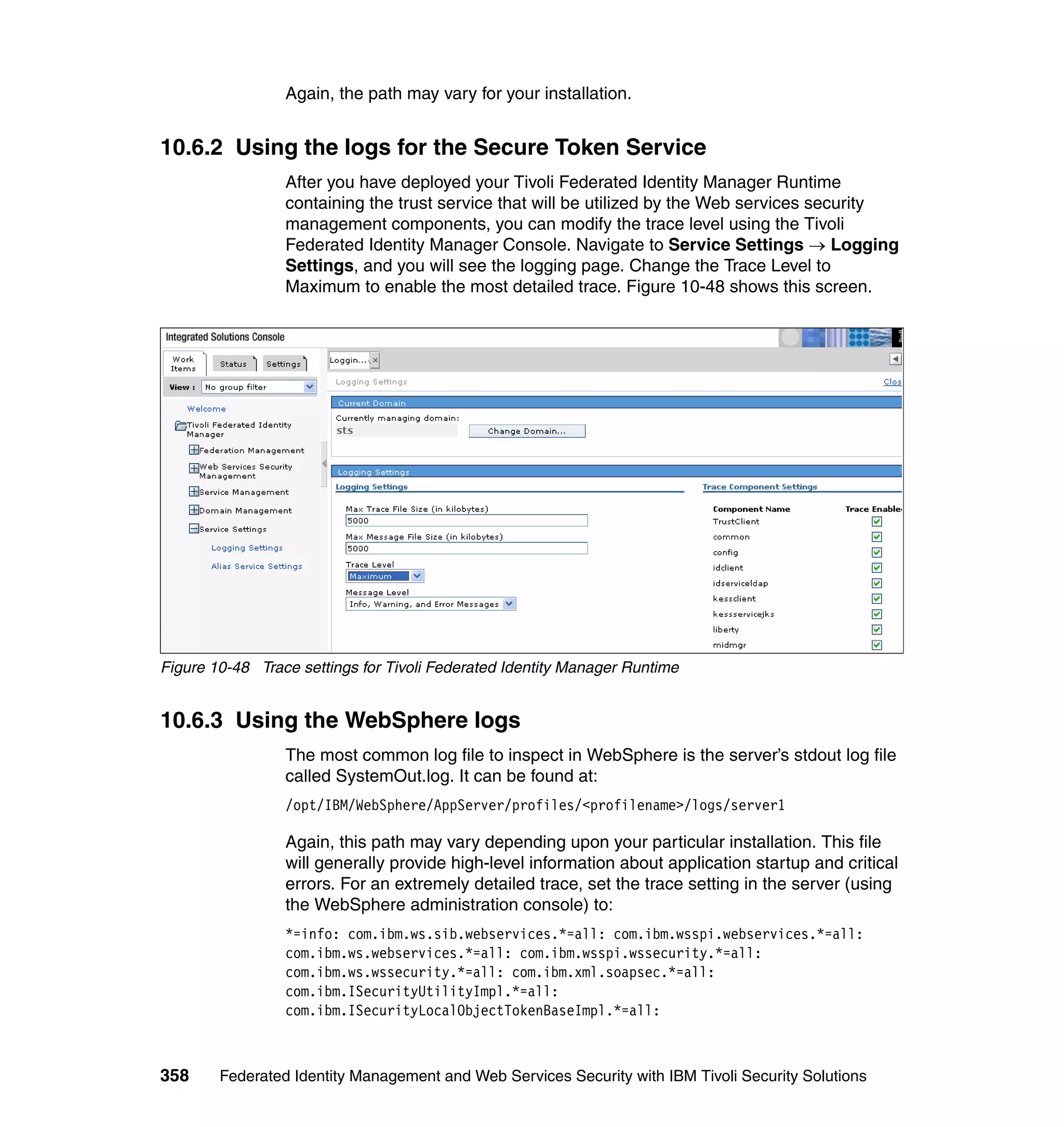 Again, the path may vary for your installation.


10.6.2 Using the logs for the Secure Token Service
                 After you have deployed your Tivoli Federated Identity Manager Runtime
                 containing the trust service that will be utilized by the Web services security
                 management components, you can modify the trace level using the Tivoli
                 Federated Identity Manager Console. Navigate to Service Settings → Logging
                 Settings, and you will see the logging page. Change the Trace Level to
                 Maximum to enable the most detailed trace. Figure 10-48 shows this screen.




Figure 10-48 Trace settings for Tivoli Federated Identity Manager Runtime


10.6.3 Using the WebSphere logs
                 The most common log file to inspect in WebSphere is the server’s stdout log file
                 called SystemOut.log. It can be found at:
                 /opt/IBM/WebSphere/AppServer/profiles/<profilename>/logs/server1

                 Again, this path may vary depending upon your particular installation. This file
                 will generally provide high-level information about application startup and critical
                 errors. For an extremely detailed trace, set the trace setting in the server (using
                 the WebSphere administration console) to:
                 *=info: com.ibm.ws.sib.webservices.*=all: com.ibm.wsspi.webservices.*=all:
                 com.ibm.ws.webservices.*=all: com.ibm.wsspi.wssecurity.*=all:
                 com.ibm.ws.wssecurity.*=all: com.ibm.xml.soapsec.*=all:
                 com.ibm.ISecurityUtilityImpl.*=all:
                 com.ibm.ISecurityLocalObjectTokenBaseImpl.*=all:



358     Federated Identity Management and Web Services Security with IBM Tivoli Security Solutions
 