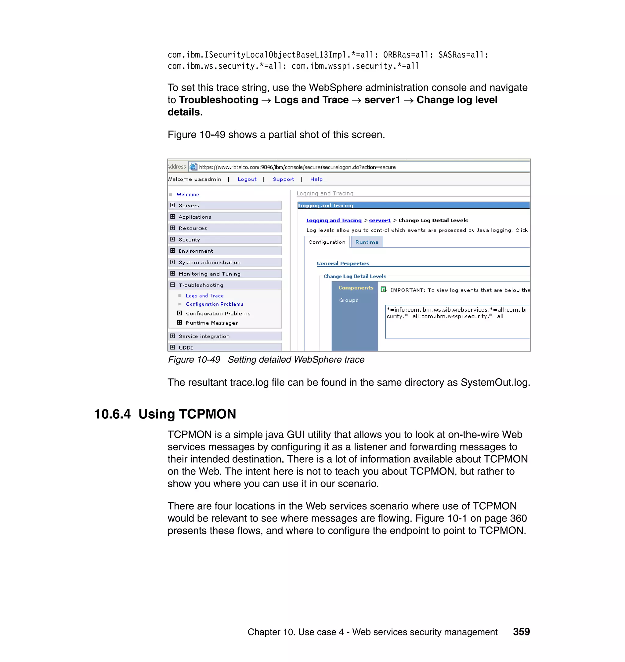 com.ibm.ISecurityLocalObjectBaseL13Impl.*=all: ORBRas=all: SASRas=all:
         com.ibm.ws.security.*=all: com.ibm.wsspi.security.*=all

         To set this trace string, use the WebSphere administration console and navigate
         to Troubleshooting → Logs and Trace → server1 → Change log level
         details.

         Figure 10-49 shows a partial shot of this screen.




         Figure 10-49 Setting detailed WebSphere trace

         The resultant trace.log file can be found in the same directory as SystemOut.log.


10.6.4 Using TCPMON
         TCPMON is a simple java GUI utility that allows you to look at on-the-wire Web
         services messages by configuring it as a listener and forwarding messages to
         their intended destination. There is a lot of information available about TCPMON
         on the Web. The intent here is not to teach you about TCPMON, but rather to
         show you where you can use it in our scenario.

         There are four locations in the Web services scenario where use of TCPMON
         would be relevant to see where messages are flowing. Figure 10-1 on page 360
         presents these flows, and where to configure the endpoint to point to TCPMON.




                           Chapter 10. Use case 4 - Web services security management   359
 