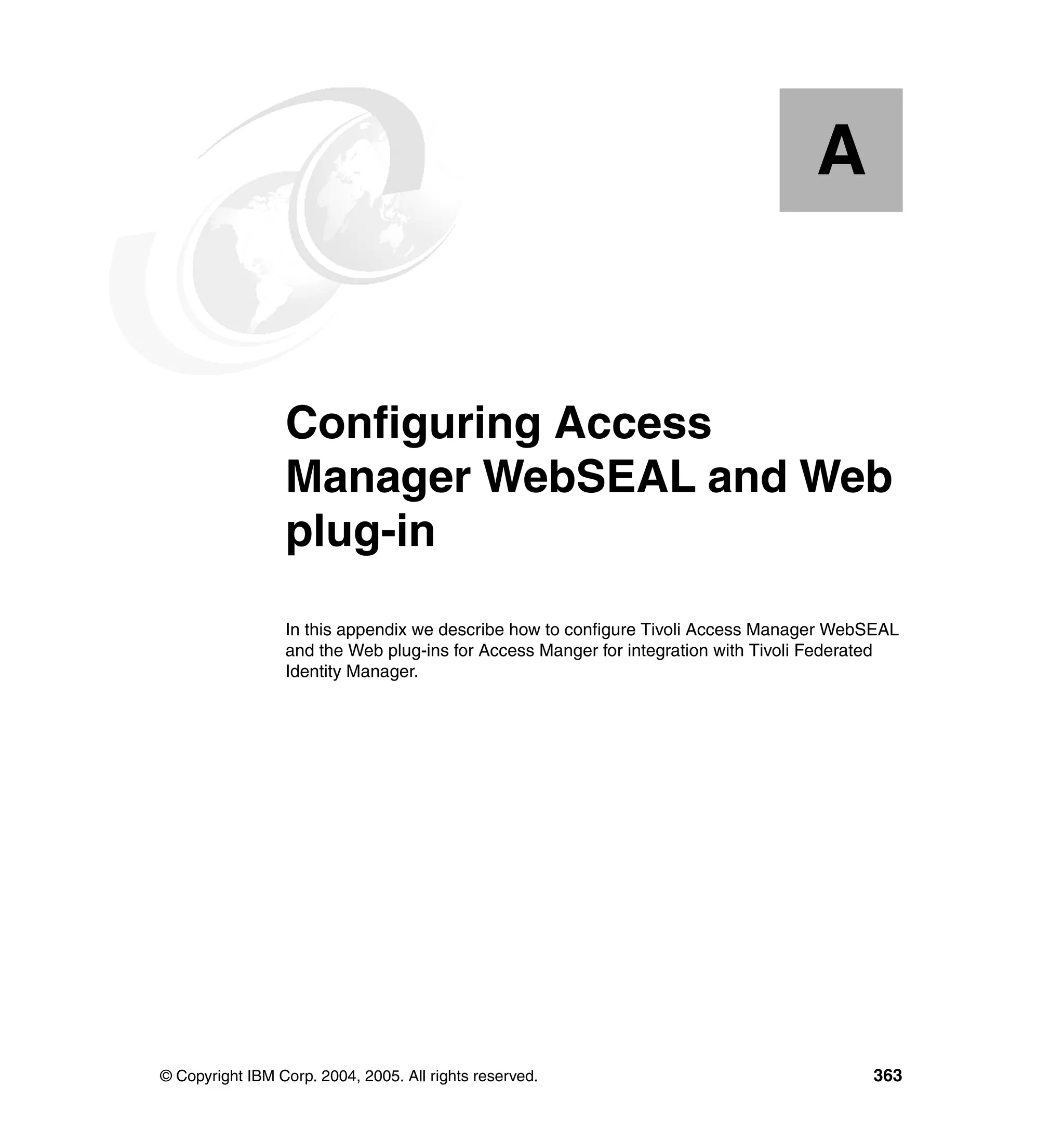 A


  Appendix A.    Configuring Access
                 Manager WebSEAL and Web
                 plug-in
                 In this appendix we describe how to configure Tivoli Access Manager WebSEAL
                 and the Web plug-ins for Access Manger for integration with Tivoli Federated
                 Identity Manager.




© Copyright IBM Corp. 2004, 2005. All rights reserved.                                   363
 