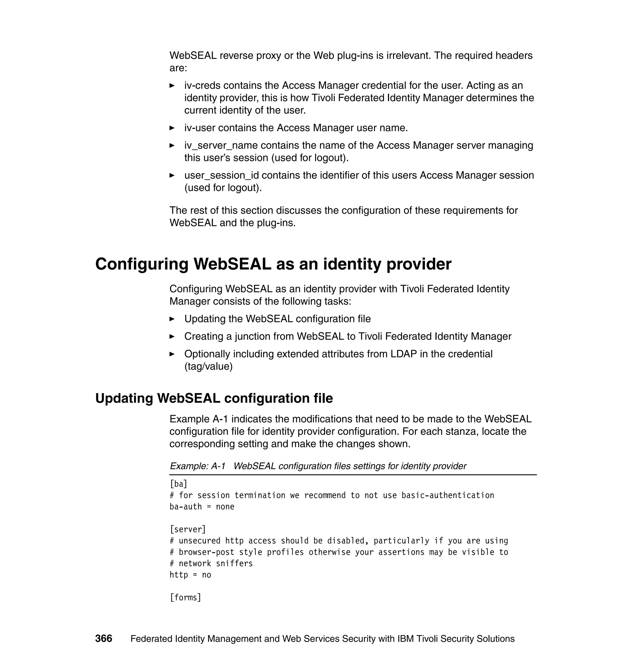 WebSEAL reverse proxy or the Web plug-ins is irrelevant. The required headers
               are:
                  iv-creds contains the Access Manager credential for the user. Acting as an
                  identity provider, this is how Tivoli Federated Identity Manager determines the
                  current identity of the user.
                  iv-user contains the Access Manager user name.
                  iv_server_name contains the name of the Access Manager server managing
                  this user’s session (used for logout).
                  user_session_id contains the identifier of this users Access Manager session
                  (used for logout).

               The rest of this section discusses the configuration of these requirements for
               WebSEAL and the plug-ins.



Configuring WebSEAL as an identity provider
               Configuring WebSEAL as an identity provider with Tivoli Federated Identity
               Manager consists of the following tasks:
                  Updating the WebSEAL configuration file
                  Creating a junction from WebSEAL to Tivoli Federated Identity Manager
                  Optionally including extended attributes from LDAP in the credential
                  (tag/value)


Updating WebSEAL configuration file
               Example A-1 indicates the modifications that need to be made to the WebSEAL
               configuration file for identity provider configuration. For each stanza, locate the
               corresponding setting and make the changes shown.

               Example: A-1 WebSEAL configuration files settings for identity provider
               [ba]
               # for session termination we recommend to not use basic-authentication
               ba-auth = none

               [server]
               # unsecured http access should be disabled, particularly if you are using
               # browser-post style profiles otherwise your assertions may be visible to
               # network sniffers
               http = no

               [forms]



366   Federated Identity Management and Web Services Security with IBM Tivoli Security Solutions
 