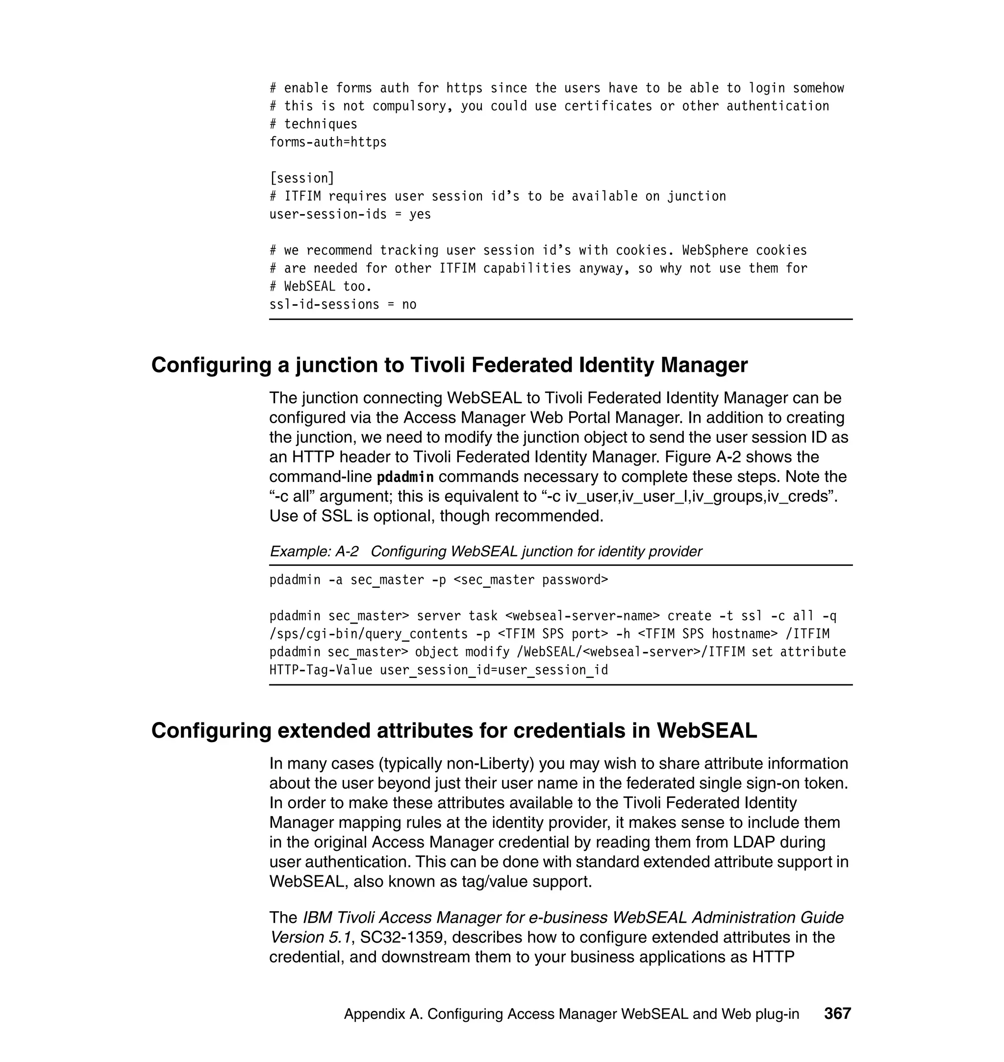 # enable forms auth for https since the users have to be able to login somehow
           # this is not compulsory, you could use certificates or other authentication
           # techniques
           forms-auth=https

           [session]
           # ITFIM requires user session id’s to be available on junction
           user-session-ids = yes

           # we recommend tracking user session id’s with cookies. WebSphere cookies
           # are needed for other ITFIM capabilities anyway, so why not use them for
           # WebSEAL too.
           ssl-id-sessions = no



Configuring a junction to Tivoli Federated Identity Manager
           The junction connecting WebSEAL to Tivoli Federated Identity Manager can be
           configured via the Access Manager Web Portal Manager. In addition to creating
           the junction, we need to modify the junction object to send the user session ID as
           an HTTP header to Tivoli Federated Identity Manager. Figure A-2 shows the
           command-line pdadmin commands necessary to complete these steps. Note the
           “-c all” argument; this is equivalent to “-c iv_user,iv_user_l,iv_groups,iv_creds”.
           Use of SSL is optional, though recommended.

           Example: A-2 Configuring WebSEAL junction for identity provider
           pdadmin -a sec_master -p <sec_master password>

           pdadmin sec_master> server task <webseal-server-name> create -t ssl -c all -q
           /sps/cgi-bin/query_contents -p <TFIM SPS port> -h <TFIM SPS hostname> /ITFIM
           pdadmin sec_master> object modify /WebSEAL/<webseal-server>/ITFIM set attribute
           HTTP-Tag-Value user_session_id=user_session_id



Configuring extended attributes for credentials in WebSEAL
           In many cases (typically non-Liberty) you may wish to share attribute information
           about the user beyond just their user name in the federated single sign-on token.
           In order to make these attributes available to the Tivoli Federated Identity
           Manager mapping rules at the identity provider, it makes sense to include them
           in the original Access Manager credential by reading them from LDAP during
           user authentication. This can be done with standard extended attribute support in
           WebSEAL, also known as tag/value support.

           The IBM Tivoli Access Manager for e-business WebSEAL Administration Guide
           Version 5.1, SC32-1359, describes how to configure extended attributes in the
           credential, and downstream them to your business applications as HTTP


                     Appendix A. Configuring Access Manager WebSEAL and Web plug-in       367
 