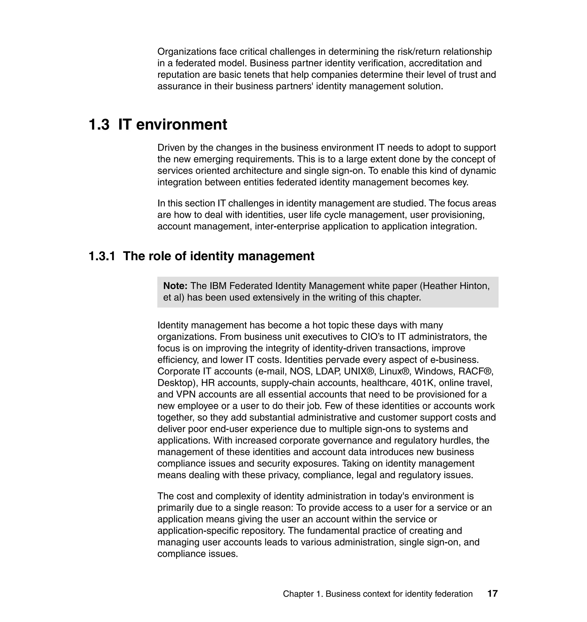 Organizations face critical challenges in determining the risk/return relationship
           in a federated model. Business partner identity verification, accreditation and
           reputation are basic tenets that help companies determine their level of trust and
           assurance in their business partners' identity management solution.



1.3 IT environment
           Driven by the changes in the business environment IT needs to adopt to support
           the new emerging requirements. This is to a large extent done by the concept of
           services oriented architecture and single sign-on. To enable this kind of dynamic
           integration between entities federated identity management becomes key.

           In this section IT challenges in identity management are studied. The focus areas
           are how to deal with identities, user life cycle management, user provisioning,
           account management, inter-enterprise application to application integration.


1.3.1 The role of identity management

            Note: The IBM Federated Identity Management white paper (Heather Hinton,
            et al) has been used extensively in the writing of this chapter.

           Identity management has become a hot topic these days with many
           organizations. From business unit executives to CIO’s to IT administrators, the
           focus is on improving the integrity of identity-driven transactions, improve
           efficiency, and lower IT costs. Identities pervade every aspect of e-business.
           Corporate IT accounts (e-mail, NOS, LDAP, UNIX®, Linux®, Windows, RACF®,
           Desktop), HR accounts, supply-chain accounts, healthcare, 401K, online travel,
           and VPN accounts are all essential accounts that need to be provisioned for a
           new employee or a user to do their job. Few of these identities or accounts work
           together, so they add substantial administrative and customer support costs and
           deliver poor end-user experience due to multiple sign-ons to systems and
           applications. With increased corporate governance and regulatory hurdles, the
           management of these identities and account data introduces new business
           compliance issues and security exposures. Taking on identity management
           means dealing with these privacy, compliance, legal and regulatory issues.

           The cost and complexity of identity administration in today's environment is
           primarily due to a single reason: To provide access to a user for a service or an
           application means giving the user an account within the service or
           application-specific repository. The fundamental practice of creating and
           managing user accounts leads to various administration, single sign-on, and
           compliance issues.



                                         Chapter 1. Business context for identity federation   17
 