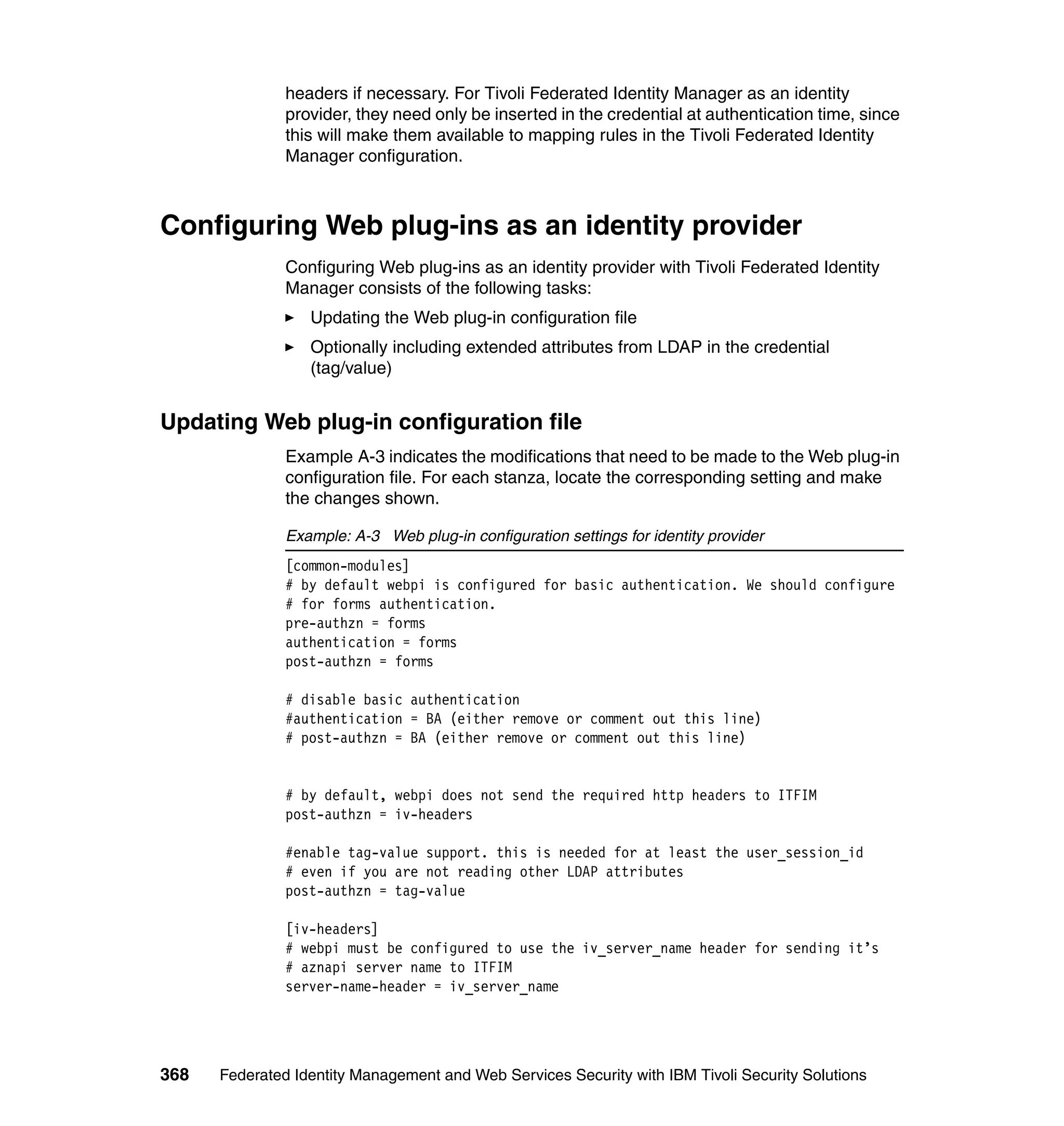 headers if necessary. For Tivoli Federated Identity Manager as an identity
               provider, they need only be inserted in the credential at authentication time, since
               this will make them available to mapping rules in the Tivoli Federated Identity
               Manager configuration.



Configuring Web plug-ins as an identity provider
               Configuring Web plug-ins as an identity provider with Tivoli Federated Identity
               Manager consists of the following tasks:
                  Updating the Web plug-in configuration file
                  Optionally including extended attributes from LDAP in the credential
                  (tag/value)


Updating Web plug-in configuration file
               Example A-3 indicates the modifications that need to be made to the Web plug-in
               configuration file. For each stanza, locate the corresponding setting and make
               the changes shown.

               Example: A-3 Web plug-in configuration settings for identity provider
               [common-modules]
               # by default webpi is configured for basic authentication. We should configure
               # for forms authentication.
               pre-authzn = forms
               authentication = forms
               post-authzn = forms

               # disable basic authentication
               #authentication = BA (either remove or comment out this line)
               # post-authzn = BA (either remove or comment out this line)


               # by default, webpi does not send the required http headers to ITFIM
               post-authzn = iv-headers

               #enable tag-value support. this is needed for at least the user_session_id
               # even if you are not reading other LDAP attributes
               post-authzn = tag-value

               [iv-headers]
               # webpi must be configured to use the iv_server_name header for sending it’s
               # aznapi server name to ITFIM
               server-name-header = iv_server_name




368   Federated Identity Management and Web Services Security with IBM Tivoli Security Solutions
 