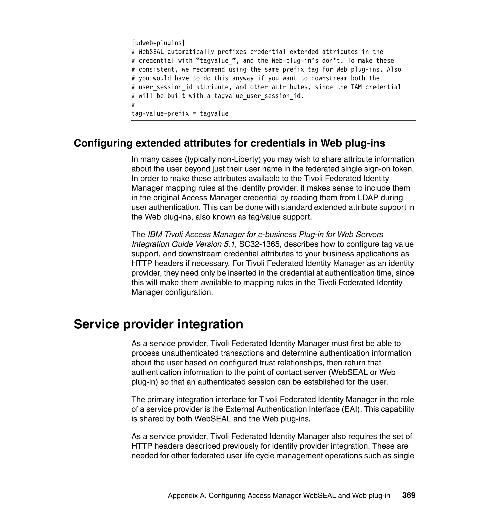 [pdweb-plugins]
           # WebSEAL automatically prefixes credential extended attributes in the
           # credential with “tagvalue_”, and the Web-plug-in’s don’t. To make these
           # consistent, we recommend using the same prefix tag for Web plug-ins. Also
           # you would have to do this anyway if you want to downstream both the
           # user_session_id attribute, and other attributes, since the TAM credential
           # will be built with a tagvalue_user_session_id.
           #
           tag-value-prefix = tagvalue_



Configuring extended attributes for credentials in Web plug-ins
           In many cases (typically non-Liberty) you may wish to share attribute information
           about the user beyond just their user name in the federated single sign-on token.
           In order to make these attributes available to the Tivoli Federated Identity
           Manager mapping rules at the identity provider, it makes sense to include them
           in the original Access Manager credential by reading them from LDAP during
           user authentication. This can be done with standard extended attribute support in
           the Web plug-ins, also known as tag/value support.

           The IBM Tivoli Access Manager for e-business Plug-in for Web Servers
           Integration Guide Version 5.1, SC32-1365, describes how to configure tag value
           support, and downstream credential attributes to your business applications as
           HTTP headers if necessary. For Tivoli Federated Identity Manager as an identity
           provider, they need only be inserted in the credential at authentication time, since
           this will make them available to mapping rules in the Tivoli Federated Identity
           Manager configuration.



Service provider integration
           As a service provider, Tivoli Federated Identity Manager must first be able to
           process unauthenticated transactions and determine authentication information
           about the user based on configured trust relationships, then return that
           authentication information to the point of contact server (WebSEAL or Web
           plug-in) so that an authenticated session can be established for the user.

           The primary integration interface for Tivoli Federated Identity Manager in the role
           of a service provider is the External Authentication Interface (EAI). This capability
           is shared by both WebSEAL and the Web plug-ins.

           As a service provider, Tivoli Federated Identity Manager also requires the set of
           HTTP headers described previously for identity provider integration. These are
           needed for other federated user life cycle management operations such as single



                     Appendix A. Configuring Access Manager WebSEAL and Web plug-in         369
 