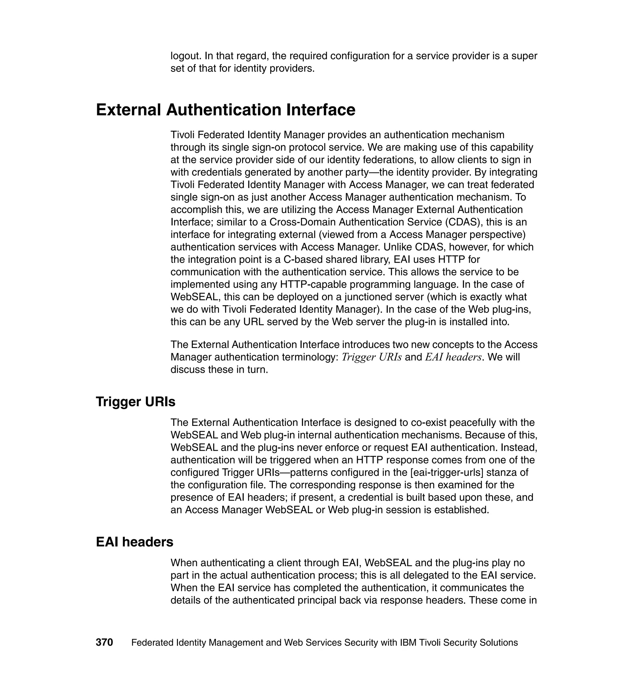 logout. In that regard, the required configuration for a service provider is a super
               set of that for identity providers.



External Authentication Interface
               Tivoli Federated Identity Manager provides an authentication mechanism
               through its single sign-on protocol service. We are making use of this capability
               at the service provider side of our identity federations, to allow clients to sign in
               with credentials generated by another party—the identity provider. By integrating
               Tivoli Federated Identity Manager with Access Manager, we can treat federated
               single sign-on as just another Access Manager authentication mechanism. To
               accomplish this, we are utilizing the Access Manager External Authentication
               Interface; similar to a Cross-Domain Authentication Service (CDAS), this is an
               interface for integrating external (viewed from a Access Manager perspective)
               authentication services with Access Manager. Unlike CDAS, however, for which
               the integration point is a C-based shared library, EAI uses HTTP for
               communication with the authentication service. This allows the service to be
               implemented using any HTTP-capable programming language. In the case of
               WebSEAL, this can be deployed on a junctioned server (which is exactly what
               we do with Tivoli Federated Identity Manager). In the case of the Web plug-ins,
               this can be any URL served by the Web server the plug-in is installed into.

               The External Authentication Interface introduces two new concepts to the Access
               Manager authentication terminology: Trigger URIs and EAI headers. We will
               discuss these in turn.


Trigger URIs
               The External Authentication Interface is designed to co-exist peacefully with the
               WebSEAL and Web plug-in internal authentication mechanisms. Because of this,
               WebSEAL and the plug-ins never enforce or request EAI authentication. Instead,
               authentication will be triggered when an HTTP response comes from one of the
               configured Trigger URIs—patterns configured in the [eai-trigger-urls] stanza of
               the configuration file. The corresponding response is then examined for the
               presence of EAI headers; if present, a credential is built based upon these, and
               an Access Manager WebSEAL or Web plug-in session is established.


EAI headers
               When authenticating a client through EAI, WebSEAL and the plug-ins play no
               part in the actual authentication process; this is all delegated to the EAI service.
               When the EAI service has completed the authentication, it communicates the
               details of the authenticated principal back via response headers. These come in



370   Federated Identity Management and Web Services Security with IBM Tivoli Security Solutions
 